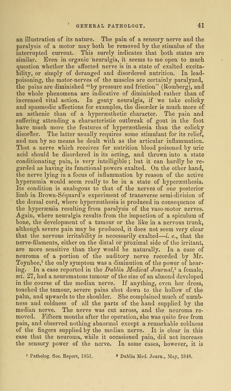 an illustration of its nature. The pain of a sensory nerve and the paralysis of a motor may both be removed by the stimulus of the interrupted current. This surely indicates that both states are similar. Even in organic neuralgia, it seems to me open to much question whether the affected nerve is in a state of exalted excita- bility, or simply of deranged and disordered nutrition. In lead- poisoning, the motor-nerves of the muscles are certainly paralyzed, the pains are diminished by pressure and friction (Romberg), and the whole phenomena are indicative of diminished rather than of increased vital action. In gouty neuralgia, if we take colicky and spasmodic affections for examples, the disorder is much more of an asthenic than of a hypersesthetic character. The pain and suffering attending a characteristic outbreak of gout in the foot have much more the features of hypersesthesia than the colicky disorder. The latter usually requires some stimulant for its relief, and can by no means be dealt with as the articular inflammation. That a nerve which receives for nutrition blood poisoned by uric acid should be disordered in its acting, and thrown into a state conditionating pain, is very intelligible; but it can hardly be re- garded as having its functional powers exalted. On the other hand, the nerve lying in a focus of inflammation by reason of the active hypersemia would seem really to be in a state of hypersesthesia. Its condition is analogous to that of the nerves of one posterior limb in Brown-Sequard's experiment of transverse semi-division of the dorsal cord, where hypersesthesia is produced in consequence of the hypersemia resulting from paralysis of the vaso-motor nerves. Again, where neuralgia results from the impaction of a spiculum of bone, the development of a tumour or the like in a nervous trunk, although severe pain may be produced, it does not seem very clear that the nervous irritability is necessarily exalted—i. e., that the nerve-filaments, either on the distal or proximal side of the irritant, are more sensitive than they would be naturally. In a case of neuroma of a portion of the auditory nerve recorded by Mr. Toynbee,^ the only symptom was a diminution of the power of hear- ing. In a case reported in the Dublin Medical Journal,^ a female, set. 27, had a neuromatous tumour of the size of an almond developed in the course of the median nerve. If anything, even her dress, touched the tumour, severe pains shot down to the hollow of the palm, and upwards to the shoulder. She complained much of numb- ness and coldness of all the parts of the hand supplied by the median nerve. The nerve was cut across, and the neuroma re- moved. Fifteen months after the operation, she was quite free from pain, and observed nothing abnormal except a remarkable coldness of the fingers supplied by the median nerve. It is clear in this case that the neuroma, while it occasioned pain, did not increase the sensory power of the nerve. In some cases, however, it is ' Patholog. Soc. Report, 1851. « Dubliu Med. Journ,, May, 1848.