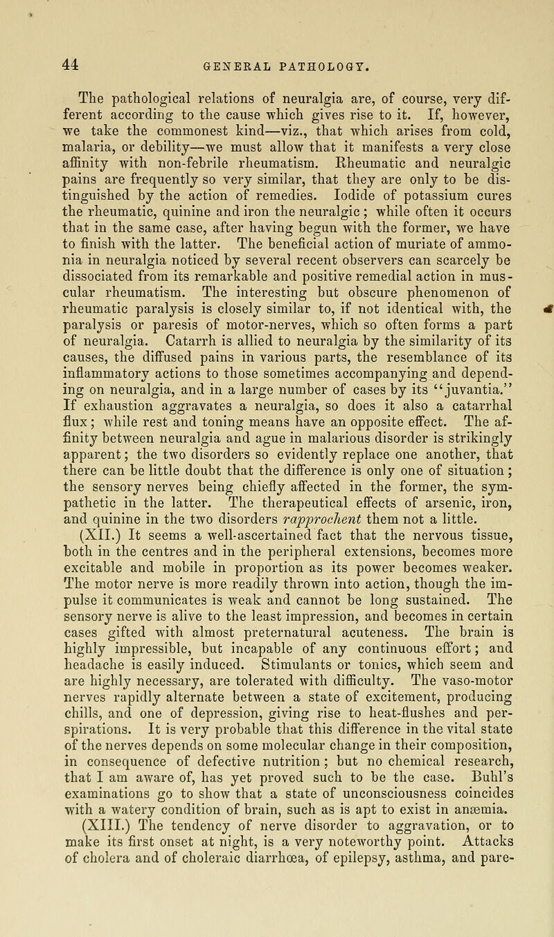 The pathological relations of neuralgia are, of course, very dif- ferent according to the cause which gives rise to it. If, however, we take the commonest kind—viz., that which arises from cold, malaria, or debility—we must allow that it manifests a very close affinity with non-febrile rheumatism. Rheumatic and neuralgic pains are frequently so very similar, that they are only to be dis- tinguished by the action of remedies. Iodide of potassium cures the rheumatic, quinine and iron the neuralgic ; while often it occurs that in the same case, after having begun with the former, we have to finish with the latter. The beneficial action of muriate of ammo- nia in neuralgia noticed by several recent observers can scarcely be dissociated from its remarkable and positive remedial action in mus- cular rheumatism. The interesting but obscure phenomenon of rheumatic paralysis is closely similar to, if not identical with, the paralysis or paresis of motor-nerves, which so often forms a part of neuralgia. Catarrh is allied to neuralgia by the similarity of its causes, the diffused pains in various parts, the resemblance of its inflammatory actions to those sometimes accompanying and depend- ing on neuralgia, and in a large number of cases by its juvantia. If exhaustion aggravates a neuralgia, so does it also a catarrhal flux; while rest and toning means have an opposite effect. The af- finity between neuralgia and ague in malarious disorder is strikingly apparent; the two disorders so evidently replace one another, that there can be little doubt that the difference is only one of situation; the sensory nerves being chiefly affected in the former, the sym- pathetic in the latter. The therapeutical effects of arsenic, iron, and quinine in the two disorders rapprochent them not a little. (XII.) It seems a well-ascertained fact that the nervous tissue, both in the centres and in the peripheral extensions, becomes more excitable and mobile in proportion as its power becomes weaker. The motor nerve is more readily thrown into action, though the im- pulse it communicates is weak and cannot be long sustained. The sensory nerve is alive to the least impression, and becomes in certain cases gifted with almost preternatural acuteness. The brain is highly impressible, but incapable of any continuous effort; and headache is easily induced. Stimulants or tonics, which seem and are highly necessary, are tolerated with difficulty. The vaso-motor nerves rapidly alternate between a state of excitement, producing chills, and one of depression, giving rise to heat-flushes and per- spirations. It is very probable that this difference in the vital state of the nerves depends on some molecular change in their composition, in consequence of defective nutrition ; but no chemical research, that I am aware of, has yet proved such to be the case. Buhl's examinations go to show that a state of unconsciousness coincides with a watery condition of brain, such as is apt to exist in anaemia. (XIII.) The tendency of nerve disorder to aggravation, or to make its first onset at night, is a very noteworthy point. Attacks of cholera and of choleraic diarrhoea, of epilepsy, asthma, and pare-