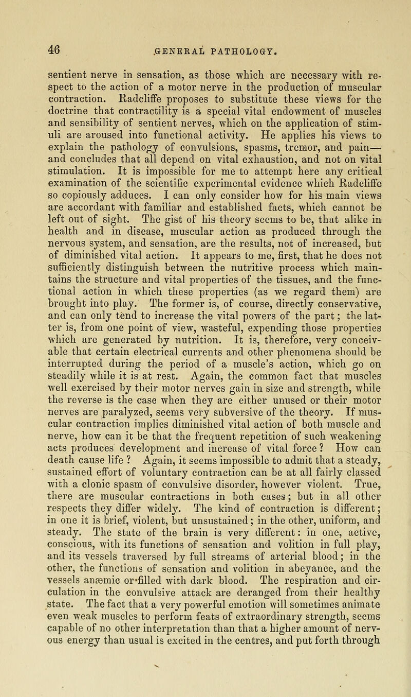 sentient nerve in sensation, as those which, are necessary with re- spect to the action of a motor nerve in the production of muscular contraction. Radcliffe proposes to substitute these views for the doctrine that contractility is a special vital endowment of muscles and sensibility of sentient nerves, which on the application of stim- uli are aroused into functional activity. He applies his views to explain the pathology of convulsions, spasms, tremor, and pain— and concludes that all depend on vital exhaustion, and not on vital stimulation. It is impossible for me to attempt here any critical examination of the scientific experimental evidence which Radcliffe so copiously adduces. I can only consider how for his main views are accordant with familiar and established facts, which cannot be left out of sight. The gist of his theory seems to be, that alike in health and in disease, muscular action as produced through the nervous system, and sensation, are the results, not of increased, but of diminished vital action. It appears to me, first, that he does not sufficiently distinguish between the nutritive process which main- tains the structure and vital properties of the tissues, and the func- tional action in which these properties (as we regard them) are brought into play. The former is, of course, directly conservative, and can only tend to increase the vital powers of the part; the lat- ter is, from one point of view, wasteful, expending those properties which are generated by nutrition. It is, therefore, very conceiv- able that certain electrical currents and other phenomena should be interrupted during the period of a muscle's action, which go on steadily while it is at rest. Again, the common fact that muscles well exercised by their motor nerves gain in size and strength, while the reverse is the case when they are either unused or their motor nerves are paralyzed, seems very subversive of the theory. If mus- cular contraction implies diminished vital action of both muscle and nerve, how can it be that the frequent repetition of such weakening acts produces development and increase of vital force ? How can death cause life ? Again, it seems impossible to admit that a steady, sustained effort of voluntary contraction can be at all fairly cl9.ssed with a clonic spasm of convulsive disorder, however violent. True, there are muscular contractions in both cases; but in all other respects they differ widely. The kind of contraction is different; in one it is brief, violent, but unsustained; in the other, uniform, and steady. The state of the brain is very different: in one, active, conscious, with its functions of sensation and volition in full play, and its vessels traversed by full streams of arterial blood; in the other, the functions of sensation and volition in abeyance, and the vessels anaemic or*filled with dark blood. The respiration and cir- culation in the convulsive attack are deranged from their healthy state. The fact that a very powerful emotion will sometimes animate even weak muscles to perform feats of extraordinary strength, seems capable of no other interpretation than that a higher amount of nerv- ous energy than usual is excited in the centres, and put forth through