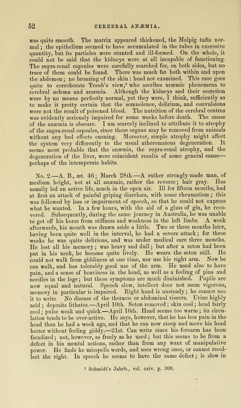 was quite smooth. The matrix appeared thickened^ the Malpig tufts nor- mal; the epithelium seemed to have accumulated in the tubes in excessive quantity, but its particles were stunted and ill-formed. On the whole, it could not be said that the kidneys were at all incapable of functioning. The supra-renal capsules were carefully searched for, on both sides, but no trace of them could be found. There was much fat both within and upon the abdomen; no bronzing of the skin : head not examined. This case goes quite to corroborate Traub's view,* who ascribes uraemic phenomena to cerebral oedema and anaemia. Although the kidneys and their secretion were by no means perfectly normal, yet they were, I think, sufficiently so to make it pretty certain that the somnolence, delirium, and convulsions were not the result of poisoned blood. The nutrition of the cerebral centres was evidently seriously impaired for some weeks before death. The cause of the anaemia is obscure. I am scarcely inclined to attribute it to atrophy of the supra-renal capsules, since these organs may be removed from animals without any bad effects ensuing. Moreover, simple atrophy might affect the system very differently to the usual atheromatous degeneration. It seems most probable that the anaemia, the supra-renal atrophy, and the degeneration of the liver, were coincident results of some general cause—■ perhaps of the intemperate habits. No. 2.—A. B., set. 46; March 28th.—A rather strongly-made man, of medium height, not at all anaemic, rather the reverse; hair gray. Has usually led an active life, much in the open air. Ill for fifteen months, had at first an attack of painful griping diarrhoea, with some rheumatism ; this was followed by loss or impairment of speech, so that he could not express what he wanted. In a few hours, with the aid of a glass of gin, he reco- vered. Subsequently, during the same journey in Australia, he was unable to get off his horse from stiffness and weakness in the left limbs. A week afterwards, his mouth was drawn aside a little. Two or three months later, having been quite well in the interval, he had a severe attack; for three weeks he was quite delirious, and was under medical care three months. He lost all his memory; was heavy and dull; but after a seton had been put in his neck, he became quite lively. He wears the seton still. He could not walk from giddiness at one time, nor use his right arm. Now he can walk, and has tolerably good use of the arm. He used also to have pain, and a sense of heaviness in the head, as well as a feeling of pins and needles in the legs; but these symptoms are much diminished. Pupils are now equal and natural. Speech slow, intellect does not seem vigorous, memory in particular is impaired. Right hand is unsteady; he cannot use it to write. No disease of the thoracic or abdominal viscera. Urine highly acid ; deposits lithates.—April 10th. Seton removed ; skin cool; head fairly cool3 pulse weak and quick.—April 16th. Head seems too warm; its circu- lation tends to be over-active. He says, however, that he has less pain in the head than he had a week ago, and that he can now stoop and move his head better without feeling giddy.—21st. Can write since his forearm has been faradized; not, however, as freely as he used; but this seems to be from a defect in his mental actions, rather than from any want of manipulative power. He finds he misspells words, and uses wrong ones, or cannot recol- lect the right. In speech he seems to have the same defect; is slow in ' Schmidt's Jahrb., vol. cxiv. p. 308.