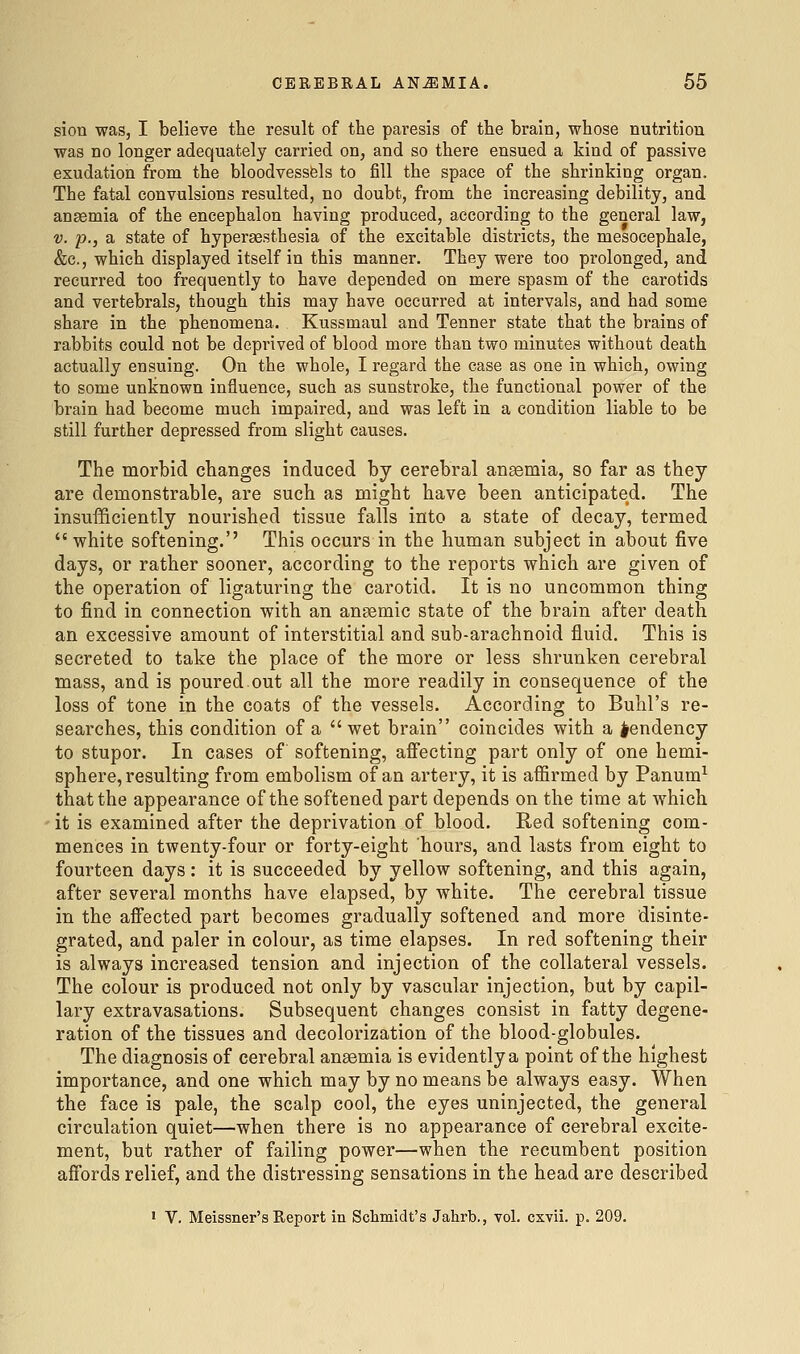 sion was, I believe the result of the paresis of the brain, whose nutrition was no longer adequately carried on, and so there ensued a kind of passive exudation from the bloodvessfels to fill the space of the shrinking organ. The fatal convulsions resulted, no doubt, from the increasing debility, and anaemia of the encephalon having produced, according to the general law, V. p., a state of hyperaesthesia of the excitable districts, the mesocephale, &c., which displayed itself in this manner. They were too prolonged, and recurred too frequently to have depended on mere spasm of the carotids and vertebrals, though this may have occurred at intervals, and had some share in the phenomena. Kussmaul and Tenner state that the brains of rabbits could not be deprived of blood more than two minutes without death actually ensuing. On the whole, I regard the case as one in which, owing to some unknown influence, such as sunstroke, the functional power of the brain had become much impaired, and was left in a condition liable to be still further depressed from slight causes. The morbid changes induced by cerebral ansemia, so far as they are demonstrable, are such as might have been anticipated. The insufficiently nourished tissue falls into a state of decay, termed white softening.'' This occurs in the human subject in about five days, or rather sooner, according to the reports which are given of the operation of ligaturing the carotid. It is no uncommon thing to find in connection with an anaemic state of the brain after death an excessive amount of interstitial and sub-arachnoid fluid. This is secreted to take the place of the more or less shrunken cerebral mass, and is poured.out all the more readily in consequence of the loss of tone in the coats of the vessels. According to Buhl's re- searches, this condition of a  wet brain coincides with a tendency to stupor. In cases of softening, afiecting part only of one hemi- sphere, resulting from embolism of an artery, it is affirmed by Panum^ that the appearance of the softened part depends on the time at which ' it is examined after the deprivation of blood. Red softening com- mences in twenty-four or forty-eight hours, and lasts from eight to fourteen days: it is succeeded by yellow softening, and this again, after several months have elapsed, by white. The cerebral tissue in the affected part becomes gradually softened and more disinte- grated, and paler in colour, as time elapses. In red softening their is always increased tension and injection of the collateral vessels. The colour is produced not only by vascular injection, but by capil- lary extravasations. Subsequent changes consist in fatty degene- ration of the tissues and decolorization of the blood-globules. The diagnosis of cerebral anaemia is evidently a point of the highest importance, and one which may by no means be always easy. When the face is pale, the scalp cool, the eyes uninjected, the general circulation quiet—when there is no appearance of cerebral excite- ment, but rather of failing power—when the recumbent position affords relief, and the distressing sensations in the head are described • V. Meissner's Report in Scliniidt's Jahrb., vol. cxvii. p. 209.