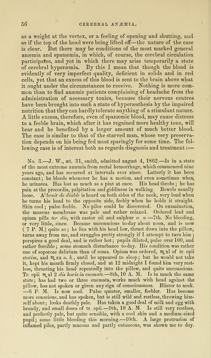 as a weight at the vertex, or a feeling of opening and shutting, and as if the top of the head were being lifted off—the nature of the case is clear. But there may be conditions of the most marked general anaemia and spansemia, in which, of course, the cerebral circulation participates, and yet in which there may arise temporarily a state of cerebral hypersemia. By this I mean that though the blood is evidently of very imperfect quality, deficient in solids and in red cells, yet that an excess of this blood is sent to the brain above what it ought under the circumstances to receive. Nothing is more com- mon than to find anaemic patients complaining of headache from the administration of necessary tonics, because their nervous centres have been brought into such a state of hypersesthesia by the impaired nutrition that they can hardly tolerate anything of a stimulant nature. A little excess, therefore, even of spansemic blood, may cause distress to a feeble brain, which after it has regained more healthy tone, will bear and be benefited by a larger amount of much better blood. The case is similar to that of the starved man, whose very preserva- tion depends on his being fed most sparingly for some time. The fol- lowing case is of interest both as regards diagnosis and treatment:— No. 3.—J. W., set. 31, smith, admitted august 4, 1862.—Is in a state of the most extreme anaemia from rectal hemorrhage, which eoramenced nine years ago, and has recurred at intervals ever since. Latterly it has been constant; he bleeds whenever he has a motion, and even sometimes when, he urinates. Has lost as much as a pint at once. His head throbs; he has pain at the precordia, palpitation and giddiness in walking. Bowels usually loose. A hruit de diahle is heard on both sides of the neck, very loud when he turns his head to the opposite side, feebly when he holds it straight. Skin cool; pulse feeble. No piles could be discovered. On examination, the mucous membrane was pale and rather relaxed. Ordered lead and opium pills ter die, with castor oil and sulphur o. n —7th. No bleeding, or very little, since. Became unconscious to-day about noon, and is now ( 7 P. M.) quite so; he lies with his head low, thrust down into the pillow, turns away from me, and struggles pretty strongly if I attempt to turn him ; perspires a good deal, and is rather hot; pupils dilated, pulse over 100, and rather forcible; some stomach disturbance to-day. His condition was rather one of soporose delirium than of coma. Opium was ordered, itlxI of tr. opii statim, and tr^xx o. h., until he appeared to sleep; but he would not take it, kept his mouth firmly closed, and at 12 midnight I found him very rest- less, thrusting his head repeatedly into the pillow, and quite unconscious. Tr. opii TTLxl 2 dis horis in enemate.—8th, 10 A. M. Is in much the same state; has had two or three enemata, works much with head against the pillow, has not spoken or given any sign of consciousness. Blister to neck. —6 P. M. Is now cool. Pulse quieter, smaller, feebler. Has become more conscious, and has spoken, but is still wild and restless, throwing him- self about; looks deathly pale. Has taken a good deal of milk and egg with brandy, and small doses of tr. opii.—9th, 10 A. M. Is still very restless, and perfectly pale, but quite sensible, with a cool skin and a medium-sized pupil; some little bleeding this morning.—10th. A large protrusion of inflamed piles, partly mucous and partly cutaneous, was shown me to day.