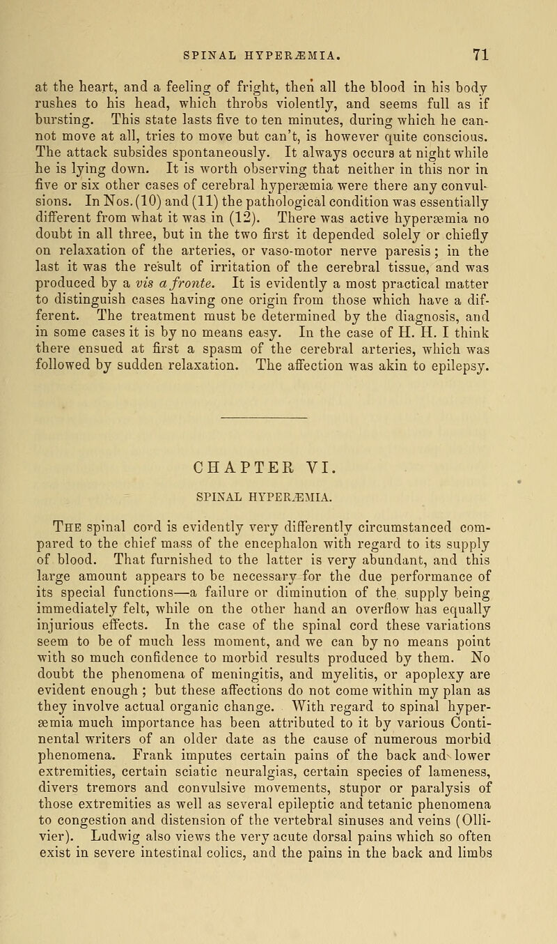 at the heart, and a feeling of fright, then all the blood in his body rushes to his head, which throbs violently, and seems full as if bursting. This state lasts five to ten minutes, during which he can- not move at all, tries to move but can't, is however quite conscious. The attack subsides spontaneously. It always occurs at night while he is lying down. It is worth observing that neither in this nor in five or six other cases of cerebral hyperaemia were there any convul- sions. In Nos. (10) and (11) the pathological condition was essentially different from what it was in (12). There was active hypersemia no doubt in all three, but in the two first it depended solely or chiefly on relaxation of the arteries, or vaso-motor nerve paresis; in the last it was the result of irritation of the cerebral tissue, and was produced by a vis a fronts. It is evidently a most practical matter to distinguish cases having one origin from those which have a dif- ferent. The treatment must be determined by the diagnosis, and in some cases it is by no means easy. In the case of H. H. I think there ensued at first a spasm of the cerebral arteries, which was followed by sudden relaxation. The afiection was akin to epilepsy. CHAPTER VI. SPINAL HYPEREMIA. The spinal cord is evidently very differently circumstanced com- pared to the chief mass of the encephalon with regard to its supply of blood. That furnished to the latter is very abundant, and this large amount appears to be necessary for the due performance of its special functions—a failure or diminution of the supply being immediately felt, while on the other hand an overflow has equally injurious effects. In the case of the spinal cord these variations seem to be of much less moment, and we can by no means point with so much confidence to morbid results produced by them. No doubt the phenomena of meningitis, and myelitis, or apoplexy are evident enough ; but these aff'ections do not come within my plan as they involve actual organic change. With regard to spinal hyper- semia much importance has been attributed to it by various Conti- nental writers of an older date as the cause of numerous morbid phenomena. Frank imputes certain pains of the back and^ lower extremities, certain sciatic neuralgias, certain species of lameness, divers tremors and convulsive movements, stupor or paralysis of those extremities as well as several epileptic and tetanic phenomena to congestion and distension of the vertebral sinuses and veins (Olli- vier). Ludwig also views the very acute dorsal pains which so often exist in severe intestinal colics, and the pains in the back and limbs