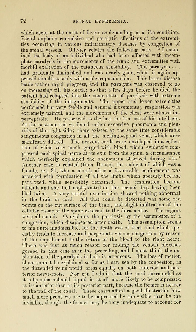 ■which occur at the onset of fevers as depending on a like condition. Portal explains convulsive and paralytic affections of the extremi- ties occurring in various inflammatory diseases by congestion of the spinal vessels. Ollivier relates the following case.  I exam- ined the body of an individual who had been affected with incom- plete paralysis in the movements of the trunk and extremities with morbid exaltation of the cutaneous sensibility. This paralysis . . . had gradually diminished and was nearly gone, when it again ap- peared simultaneously with a pleuropneumonia. This latter disease made rather rapid progress, and the paralysis was observed to go on increasing till his death; so that a few days before he died the patient had relapsed into the same state of paralysis with extreme sensibility of the integuments. The upper and lower extremities performed but very feeble and general movements; respiration was extremely painful, and the movements of the chest were almost im- perceptible. He preserved to the last the free use of his intellects. At the post-mortem we found rather excessive pneumonia and pleu- ritis of the right side; there existed at the same time considerable sanguineous congestion in all the meningo-spinal veins, which were manifestly dilated. The nervous cords were enveloped in a collec- tion of veins very much gorged with blood, which evidently com- pressed each spinal nerve at its exit from the spine, a circumstance which perfectly explained the phenomena observed during life. Another case is related (from Dance), the subject of which was a female, set. 31, who a month after a favourable confinement was attacked with formication of all the limbs, which speedily became paralyzed, while sensibility remained. The respiration became diflBcult and she died asphyxiated on the second day, having been bled twice. A very careful examination showed nothing abnormal in the brain or cord. All that could be detected was some red points on the cut surface of the brain, and slight infiltration of the cellular tissue of the spine external to the dura mater. The organs were all sound. 0. explains the paralysis by the assumption of a congestion, which disappeared after death. This assumption seems to me quite inadmissible, for the death was of that kind which spe- cially tends to increase and perpetuate venous congestion by reason of the impediment to the return of the blood to the right heart. There was just as much reason for finding the venous plexuses gorged in this case as in the preceding, and I must think the ex- planation of the paralysis in both is erroneous. The loss of motion alone cannot be explained so far as I can see by the congestion, as the distended veins would press equally on both anterior and pos- terior nerve-roots. Nor can I admit that the cord surrounded as it is by subarachnoid liquid is at all more likely to be compressed at its anterior than at its posterior part, because the former is nearer to the wall of the canal. These cases afford a good illustration how much more prone we are to be impressed by the visible than by the invisible, though the former may be very inadequate to account for