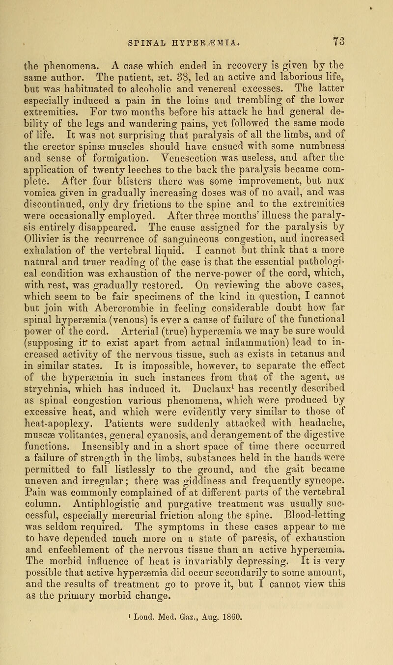 the phenomena. A case which ended in recovery is given by the same author. The patient, set. 38, led an active and laborious life, but was habituated to alcoholic and venereal excesses. The latter especially induced a pain in the loins and trembling of the lower extremities. For two months before his attack he had general de- bility of the legs and wandering pains, yet followed the same mode of life. It was not surprising that paralysis of all the limbs, and of the erector spinge muscles should have ensued with some numbness and sense of formipation. Venesection was useless, and after the application of twenty leeches to the back the paralysis became com- plete. After four blisters there was some improvement, but nux vomica given in gradually increasing doses was of no avail, and was discontinued, only dry frictions to the spine and to the extremities were occasionally employed. After three months' illness the paraly- sis entirely disappeared. The cause assigned for the paralysis by Ollivier is the recurrence of sanguineous congestion, and increased exhalation of the vertebral liquid. I cannot but think that a more natural and truer reading of the case is that the essential pathologi- cal condition was exhaustion of the nerve-power of the cord, which, with rest, was gradually restored. On reviewing the above cases, which seem to be fair specimens of the kind in question, I cannot but join with Abercrombie in feeling considerable doubt how far spinal hypergemia (venous) is ever a cause of failure of the functional power of the cord. Arterial (true) hypergemia we may be sure would (supposing if to exist apart from actual inflammation) lead to in- creased activity of the nervous tissue, such as exists in tetanus and in similar states. It is impossible, however, to separate the effect of the hypersemia in such instances from that of the agent, as strychnia, which has induced it. Duclaux^ has recently described as spinal congestion various phenomena, which were produced by excessive heat, and which were evidently very similar to those of heat-apoplexy. Patients were suddenly attacked with headache, musc£e volitantes, general cyanosis, and derangement of the digestive functions. Insensibly and in a short space of time there occurred a failure of strength in the limbs, substances held in the hands were permitted to fall listlessly to the ground, and the gait became uneven and irregular; there was giddiness and frequently syncope. Pain was commonly complained of at different parts of the vertebral column. Antiphlogistic and purgative treatment was usually suc- cessful, especially mercurial friction along the spine. Blood-letting was seldom required. The symptoms in these cases appear to me to have depended much more on a state of paresis, of exhaustion and enfeeblement of the nervous tissue than an active hypersemia. The morbid influence of heat is invariably depressing. It is very possible that active hypersemia did occur secondarily to some amount, and the results of treatment go to prove it, but I cannot view this as the primary morbid change.