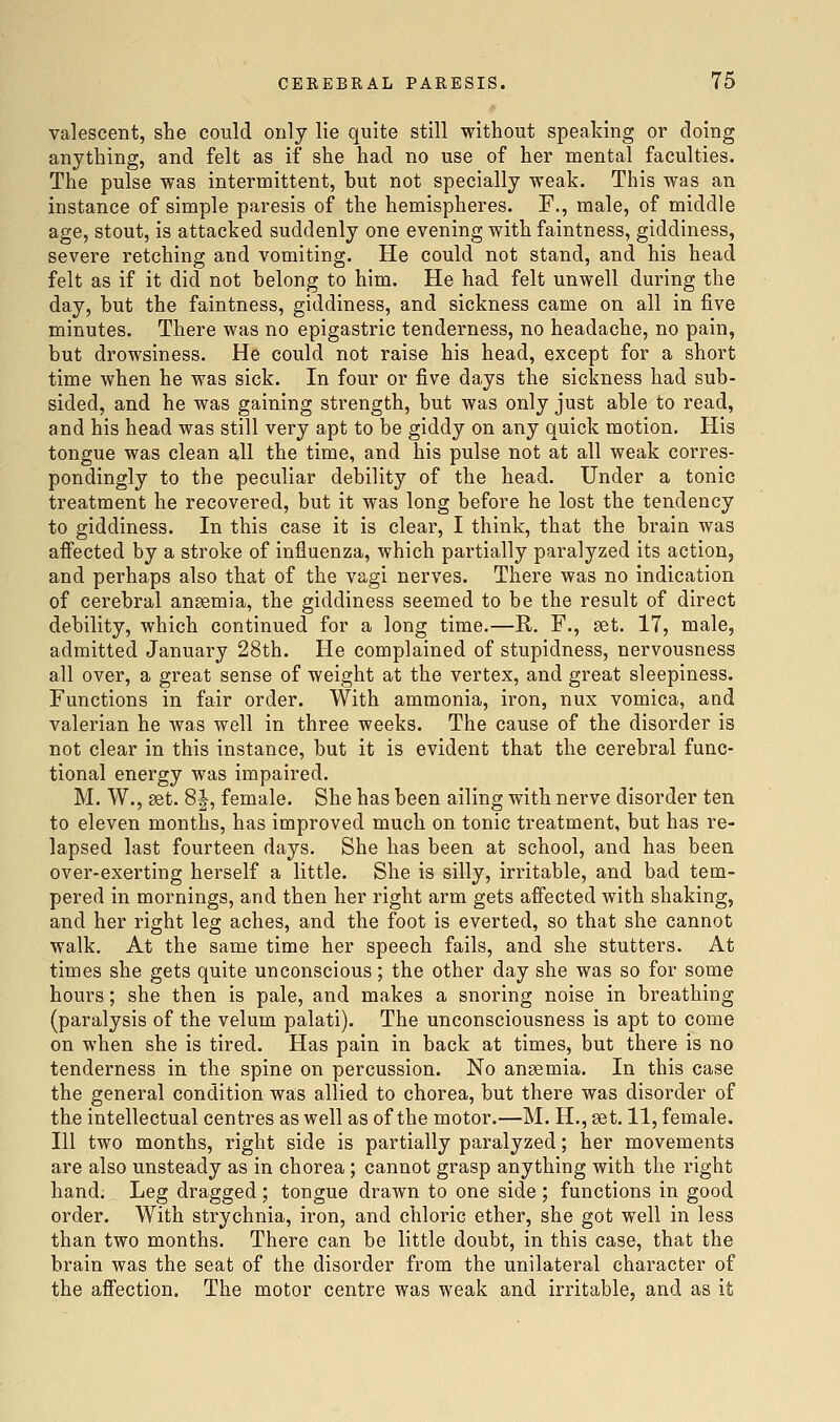 valescent, she could only lie quite still without speaking or doing anything, and felt as if she had no use of her mental faculties. The pulse was intermittent, but not specially weak. This was an instance of simple paresis of the hemispheres. F., male, of middle age, stout, is attacked suddenly one evening with faintness, giddiness, severe retching and vomiting. He could not stand, and his head felt as if it did not belong to him. He had felt unwell during the day, but the faintness, giddiness, and sickness came on all in five minutes. There was no epigastric tenderness, no headache, no pain, but drowsiness. He could not raise his head, except for a short time when he was sick. In four or five days the sickness had sub- sided, and he was gaining strength, but was only just able to read, and his head was still very apt to be giddy on any quick motion. His tongue was clean all the time, and his pulse not at all weak corres- pondingly to the peculiar debility of the head. Under a tonic treatment he recovered, but it was long before he lost the tendency to giddiness. In this case it is clear, I think, that the brain was aifected by a stroke of influenza, which partially paralyzed its action, and perhaps also that of the vagi nerves. There was no indication of cerebral anaemia, the giddiness seemed to be the result of direct debility, which continued for a long time.—R. F., set. 17, male, admitted January 28th. He complained of stupidness, nervousness all over, a great sense of weight at the vertex, and great sleepiness. Functions in fair order. With ammonia, iron, nux vomica, and valerian he was well in three weeks. The cause of the disorder is not clear in this instance, but it is evident that the cerebral func- tional energy was impaired. M. W., aet. 8|, female. She has been ailing with nerve disorder ten to eleven months, has improved much on tonic treatment, but has re- lapsed last fourteen days. She has been at school, and has been over-exerting herself a little. She is silly, irritable, and bad tem- pered in mornings, and then her right arm gets affected with shaking, and her right leg aches, and the foot is everted, so that she cannot walk. At the same time her speech fails, and she stutters. At times she gets quite unconscious; the other day she was so for some hours; she then is pale, and makes a snoring noise in breathing (paralysis of the velum palati). The unconsciousness is apt to come on when she is tired. Has pain in back at times, but there is no tenderness in the spine on percussion. No anaemia. In this case the general condition was allied to chorea, but there was disorder of the intellectual centres as well as of the motor.—M. H., set. 11, female. Ill two months, right side is partially paralyzed; her movements are also unsteady as in chorea; cannot grasp anything with the right hand. Leg dragged ; tongue drawn to one side ; functions in good order. With strychnia, iron, and chloric ether, she got well in less than two months. There can be little doubt, in this case, that the brain was the seat of the disorder from the unilateral character of the affection. The motor centre was weak and irritable, and as it