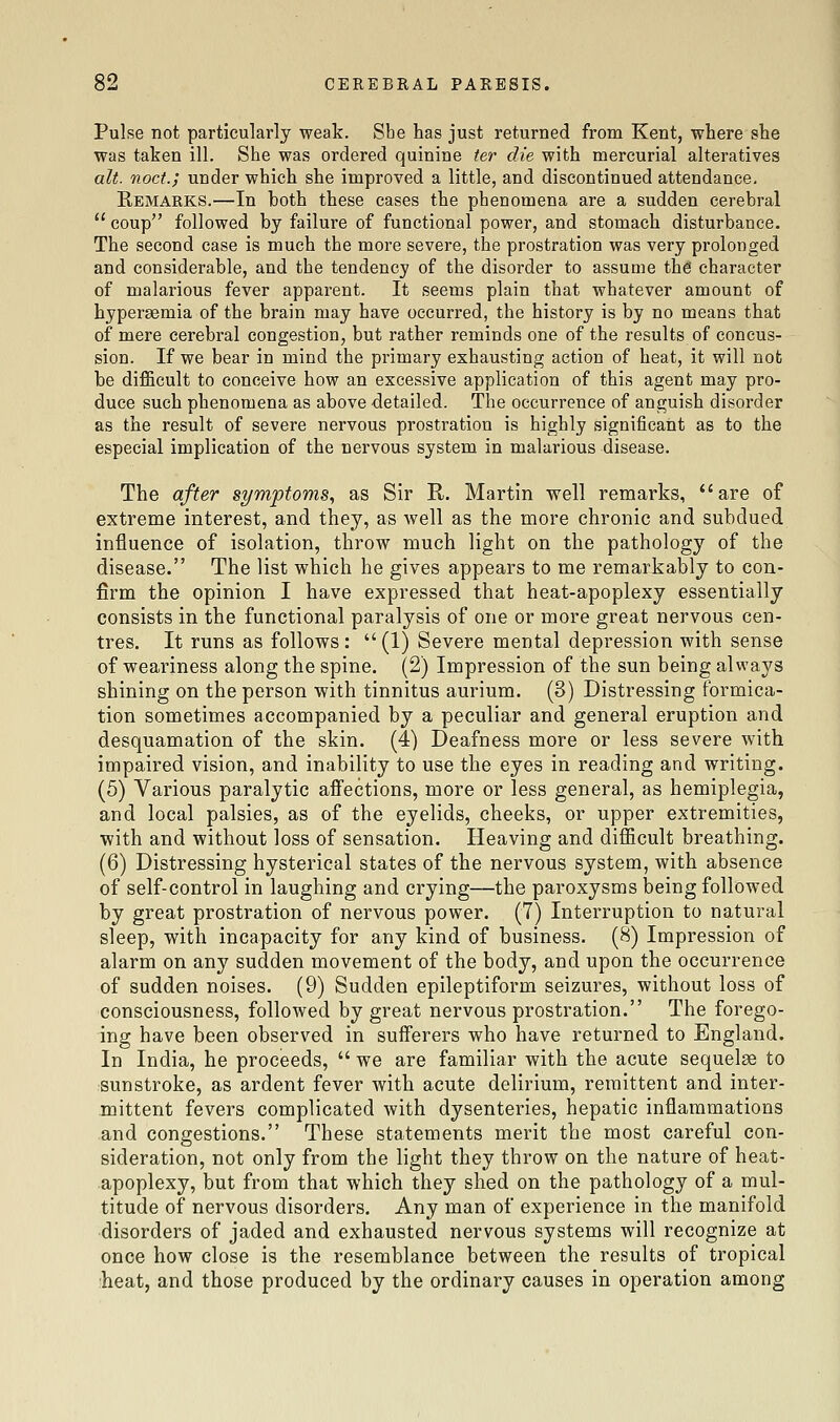 Pulse not particularly weak. Sbe has just returned from Kent, where she was taken ill. She was ordered quinine ter die with mercurial alteratives alt. noct.; under which she improved a little, and discontinued attendance, Remarks.—In both these cases the phenomena are a sudden cerebral  coup followed by failure of functional power, and stomach disturbance. The second case is much the more severe, the prostration was very prolonged and considerable, and the tendency of the disorder to assume the character of malarious fever apparent. It seems plain that whatever amount of hyperaemia of the brain may have occurred, the history is by no means that of mere cerebral congestion, but rather reminds one of the results of concus- sion. If we bear in mind the primary exhausting action of heat, it will not be dijB&cult to conceive how an excessive application of this agent may pro- duce such phenomena as above detailed. The occurrence of anguish disorder as the result of severe nervous prostration is highly significant as to the especial implication of the nervous system in malarious disease. The after symptoms^ as Sir R. Martin well remarks, are of extreme interest, and they, as well as the more chronic and subdued influence of isolation, throw much light on the pathology of the disease. The list which he gives appears to me remarkably to con- firm the opinion I have expressed that heat-apoplexy essentially consists in the functional paralysis of one or more great nervous cen- tres. It runs as follows :  (1) Severe mental depression with sense of weariness along the spine. (2) Impression of the sun being always shining on the person with tinnitus aurium. (3) Distressing formica- tion sometimes accompanied by a peculiar and general eruption and desquamation of the skin. (4) Deafness more or less severe with impaired vision, and inability to use the eyes in reading and writing. (5) Various paralytic aifections, more or less general, as hemiplegia, and local palsies, as of the eyelids, cheeks, or upper extremities, with and without loss of sensation. Heaving and difficult breathing. (6) Distressing hysterical states of the nervous system, with absence of self-control in laughing and crying—the paroxysms being followed by great prostration of nervous power. (7) Interruption to natural sleep, with incapacity for any kind of business. (8) Impression of alarm on any sudden movement of the body, and upon the occurrence of sudden noises. (9) Sudden epileptiform seizures, without loss of consciousness, followed by great nervous prostration. The forego- ing have been observed in sufferers who have returned to England. In India, he proceeds,  we are familiar with the acute sequelae to sunstroke, as ardent fever with acute delirium, remittent and inter- mittent fevers complicated with dysenteries, hepatic inflammations and congestions. These statements merit the most careful con- sideration, not only from the light they throw on the nature of heat- apoplexy, but from that which they shed on the pathology of a mul- titude of nervous disorders. Any man of experience in the manifold disorders of jaded and exhausted nervous systems will recognize at once how close is the resemblance between the results of tropical heat, and those produced by the ordinary causes in operation among