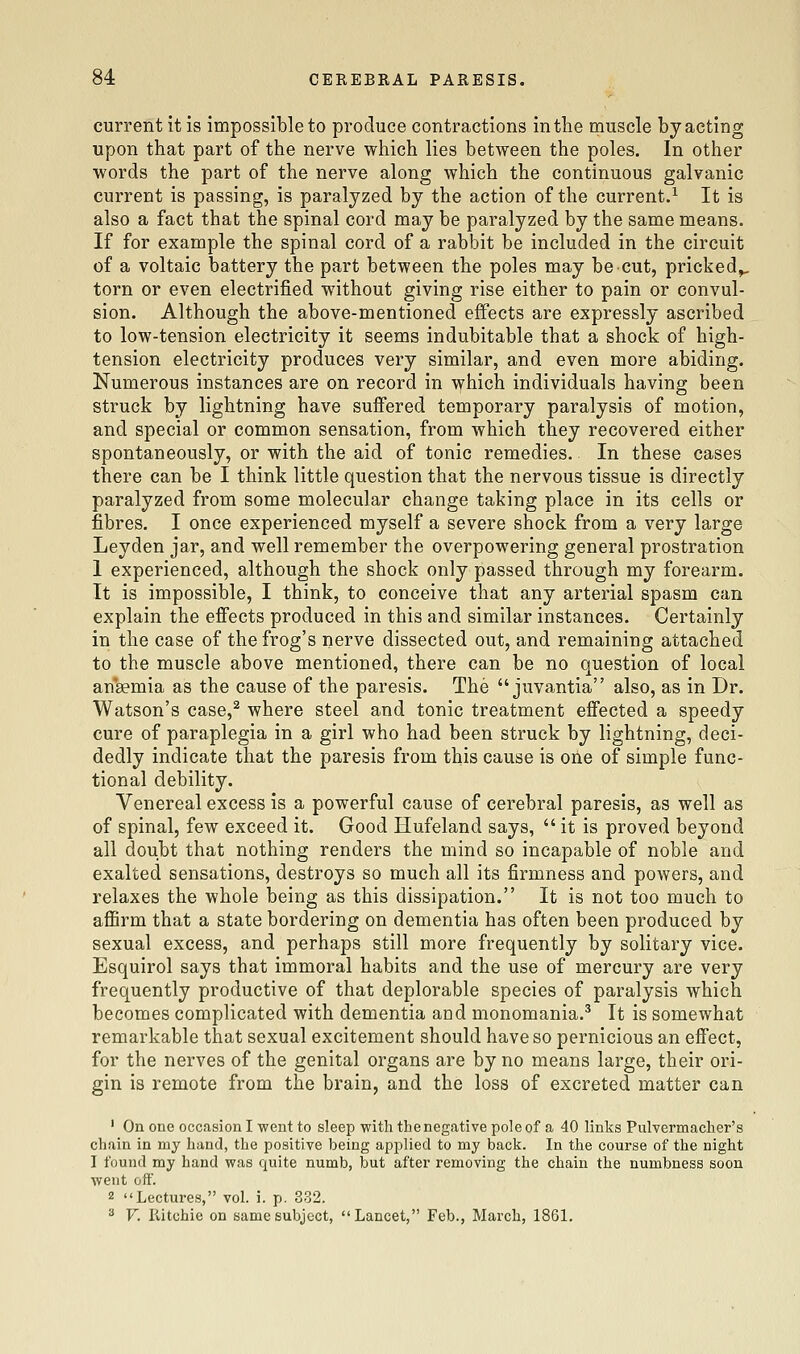 current it is impossible to produce contractions in the muscle by acting upon that part of the nerve which lies between the poles. In other words the part of the nerve along which the continuous galvanic current is passing, is paralyzed by the action of the current.^ It is also a fact that the spinal cord may be paralyzed by the same means. If for example the spinal cord of a rabbit be included in the circuit of a voltaic battery the part between the poles may be cut, pricked^ torn or even electrified without giving rise either to pain or convul- sion. Although the above-mentioned effects are expressly ascribed to low-tension electricity it seems indubitable that a shock of high- tension electricity produces very similar, and even more abiding. Numerous instances are on record in which individuals having been struck by lightning have suffered temporary paralysis of motion, and special or common sensation, from which they recovered either spontaneously, or with the aid of tonic remedies. In these cases there can be I think little question that the nervous tissue is directly paralyzed from some molecular change taking place in its cells or fibres. I once experienced myself a severe shock from a very large Leyden jar, and well remember the overpowering general prostration 1 experienced, although the shock only passed through my forearm. It is impossible, I think, to conceive that any arterial spasm can explain the effects produced in this and similar instances. Certainly in the case of the frog's nerve dissected out, and remaining attached to the muscle above mentioned, there can be no question of local an*8emia as the cause of the paresis. The  juvantia also, as in Dr. Watson's case,^ where steel and tonic treatment effected a speedy cure of paraplegia in a girl who had been struck by lightning, deci- dedly indicate that the paresis from this cause is one of simple func- tional debility. Venereal excess is a powerful cause of cerebral paresis, as well as of spinal, few exceed it. Good Hufeland says,  it is proved beyond all doubt that nothing renders the mind so incapable of noble and exalted sensations, destroys so much all its firmness and powers, and relaxes the whole being as this dissipation. It is not too much to affirm that a state bordering on dementia has often been produced by sexual excess, and perhaps still more frequently by solitary vice. Esquirol says that immoral habits and the use of mercury are very frequently productive of that deplorable species of paralysis which becomes complicated with dementia and monomania.^ It is somewhat remarkable that sexual excitement should have so pernicious an effect, for the nerves of the genital organs are by no means large, their ori- gin is remote from the brain, and the loss of excreted matter can ' On one occasion I went to sleep with theneg<ative pole of a 40 links Pulvermacher's chain in my hand, the positive being applied to my back. In the course of the night I found my hand was quite numb, but after removing the chain the numbness soon went oft. 2 Lectures, vol. i. p. 332. ^ V. Ritchie on same subject, Lancet, Feb., March, 1861.