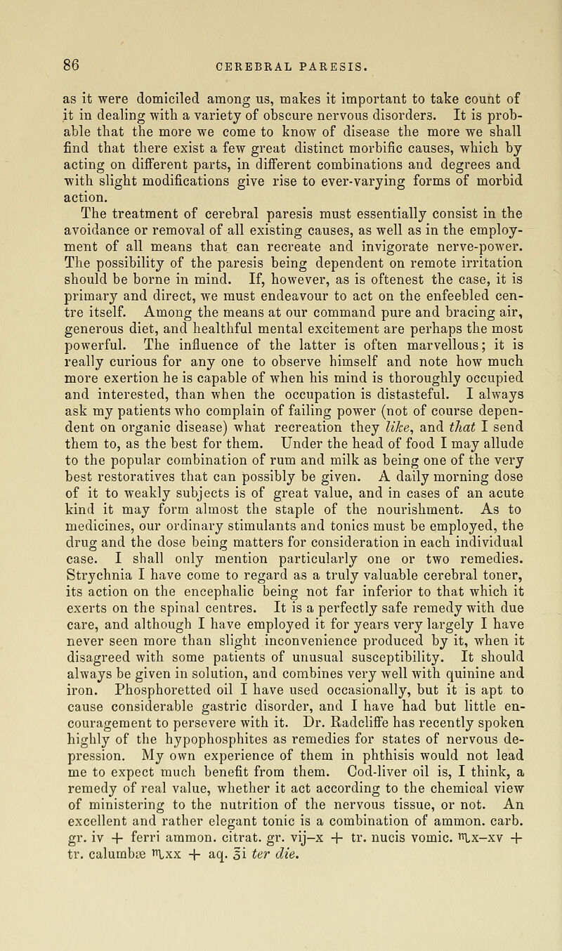 as it were domiciled among us, makes it important to take count of it in dealing with a variety of obscure nervous disorders. It is prob- able that the more we come to know of disease the more we shall find that there exist a few great distinct morbific causes, which by acting on difierent parts, in different combinations and degrees and with slight modifications give rise to ever-varying forms of morbid action. The treatment of cerebral paresis must essentially consist in the avoidance or removal of all existing causes, as well as in the employ- ment of all means that can recreate and invigorate nerve-power. The possibility of the paresis being dependent on remote irritation should be borne in mind. If, however, as is oftenest the case, it is primary and direct, we must endeavour to act on the enfeebled cen- tre itself. Among the means at our command pure and bracing air, generous diet, and healthful mental excitement are perhaps the most powerful. The influence of the latter is often marvellous; it is really curious for any one to observe himself and note how much more exertion he is capable of when his mind is thoroughly occupied and interested, than when the occupation is distasteful. I always ask my patients who complain of failing power (not of course depen- dent on organic disease) what recreation they like^ and that I send them to, as the best for them. Under the head of food I may allude to the popular combination of rum and milk as being one of the very best restoratives that can possibly be given. A daily morning dose of it to weakly subjects is of great value, and in cases of an acute kind it may form almost the staple of the nourishment. As to medicines, our ordinary stimulants and tonics must be employed, the drug and the dose being matters for consideration in each individual case. I shall only mention particularly one or two remedies. Strychnia I have come to regard as a truly valuable cerebral toner, its action on the encephalic being not far inferior to that which it exerts on the spinal centres. It is a perfectly safe remedy with due care, and although I have employed it for years very largely I have never seen more than slight inconvenience produced by it, when it disagreed with some patients of unusual susceptibility. It should always be given in solution, and combines very well with quinine and iron. Phosphoretted oil I have used occasionally, but it is apt to cause considerable gastric disorder, and I have had but little en- couragement to persevere with it. Dr. Radclifle has recently spoken highly of the hypophosphites as remedies for states of nervous de- pression. My own experience of them in phthisis would not lead me to expect much benefit from them. Cod-liver oil is, I think, a remedy of real value, whether it act according to the chemical view of ministering to the nutrition of the nervous tissue, or not. An excellent and rather elegant tonic is a combination of ammon. carb. gr. iv + ferri ammon. citrat. gr. vij-x + tr. nucis vomic. i^lx-xv + tr. calumb83 ^Ixx -f aq. si ter die.