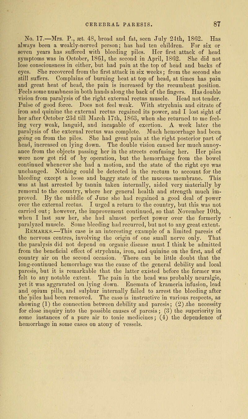 No. 17.—Mrs. P., set 48, broad and fat, seen July 24th, 1862. Has always been a weakly-nerved pei'son; has had ten children. For six or seven years has suffered with bleeding piles. Her first attack of head symptoms was in October, 1861, the second in April, 1862. She did not lose consciousness in either, but had pain at the top of head and backs of eyes. She recovered from the first attack in six weeks; from the second she still suffers. Complains of burning heat at top of head, at times has pain and great heat of head, the pain is increased by the recumbent position. Feels some numbness in both hands along the back of the fingers. Has double vision from paralysis of the right external rectus muscle. Head not tender. Pulse of good force. Does not feel weak. With strychnia and citrate of iron and quinine the external rectus regained its power, and I lost sight of her after October 23d till March 17th, 1863, when she returned to me feel- ing very weak, languid, and incapable of exertion. A week later the paralysis of the external rectus was complete. Much hemorrhage had been, going on from the piles. She had great pain at the right posterior part of head, increased on lying down. The double vision caused her much annoy- ance from the objects passing her in the streets confusing her. Her piles were now got rid of by operation, but the hemorrhage from the bowel continued whenever she had a motion, and the state of the right eye was unchanged. Nothing could be detected in the rectum to account for the bleeding except a loose and baggy state of the mucous membrane. This was at last arrested by tannin taken internally, aided very materially by removal to the country, where her general health and strength much im- proved. By the middle of June she had regained a good deal of power over the external rectus. I urged a return to the country, but this was not carried out; however, the improvement continued, so that November 10th, when I last saw her, she had almost perfect power over the formerly paralyzed muscle. Some bleeding had recurred, but not to any great extent. Remarks.—This case is an interesting example of a limited paresis of the nervous centres, involving the origin of one small nerve only. That the paralysis did not depend on organic disease must I think be admitted from the beneficial effect of strychnia, iron, and quinine on the first, and of country air on the second occasion. There can be little doubt that the long-continued hemorrhage was the cause of the general debility and local paresis, but it is remarkable that the latter existed before the former was felt to any notable extent. The pain in the head was probably neuralgic, yet it was aggravated on lying down. Enemata of krameria infusion, lead and opium pills, and sulphur internally failed to arrest the bleeding after the piles had been removed. The case is instructive in various respects, as showing (1) the connection between debility and paresis; (2) .the necessity for close inquiry into the possible causes of paresis; (3) the superiority in some instances of a pure air to tonic medicines; (4) the dependence of hemorrhage in some cases on atony of vessels.