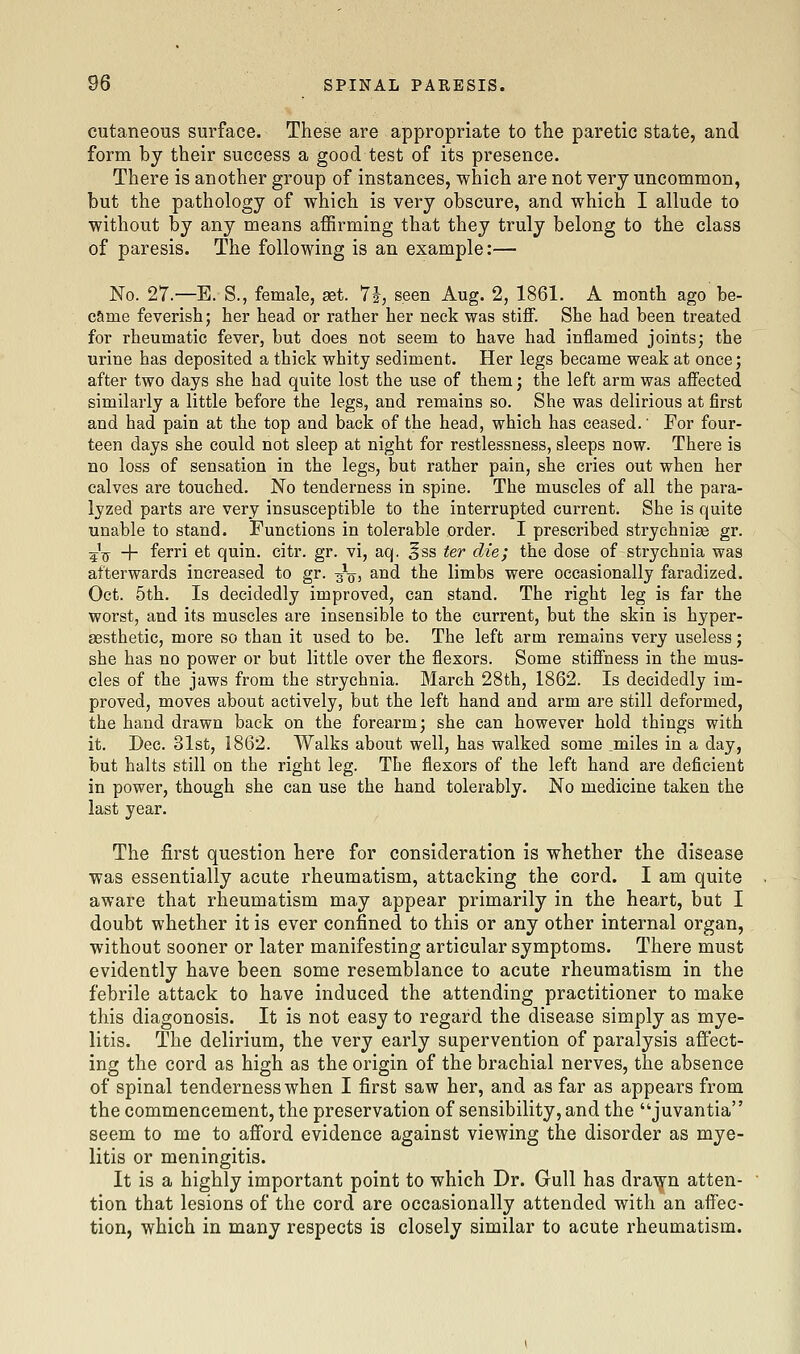 cutaneous surface. These are appropriate to the paretic state, and form by their success a good test of its presence. There is another group of instances, which are not very uncommon, but the pathology of which is very obscure, and which I allude to without by any means affirming that they truly belong to the class of paresis. The following is an example:— No. 27.—E. S., female, set. li, seen Aug. 2, 1861. A month ago be- came feverish; her head or rather her neck was stiff. She had been treated for rheumatic fever, but does not seem to have had inflamed joints; the urine has deposited a thick whity sediment. Her legs became weak at once; after two days she had quite lost the use of them; the left arm was affected similarly a little before the legs, and remains so. She was delirious at first and had pain at the top and back of the head, which has ceased.' For four- teen days she could not sleep at night for restlessness, sleeps now. There is no loss of sensation in the legs, but rather pain, she cries out when her calves are touched. No tenderness in spine. The muscles of all the para- lyzed parts are very insusceptible to the interrupted current. She is quite unable to stand. Functions in tolerable order. I prescribed strychniae gr. 5^ + ferri et quin. citr. gr. vi, aq. ^ss ter die; the dose of strychnia was afterwards increased to gr. -j^, and the limbs were occasionally faradized. Oct. 5th. Is decidedly improved, can stand. The right leg is far the worst, and its muscles are insensible to the current, but the skin is hyper- aesthetic, more so than it used to be. The left arm remains very useless; she has no power or but little over the flexors. Some stiflness in the mus- cles of the jaws from the strychnia. March 28th, 1862. Is decidedly im- proved, moves about actively, but the left hand and arm are still deformed, the hand drawn back on the forearm; she can however hold things with it. Dec. 31st, 1862. Walks about well, has walked some miles in a day, but halts still on the right leg. Tbe flexors of the left hand are deficient in power, though she can use the hand tolerably. No medicine taken the last year. The first question here for consideration is whether the disease was essentially acute rheumatism, attacking the cord. I am quite aware that rheumatism may appear primarily in the heart, but I doubt whether it is ever confined to this or any other internal organ, without sooner or later manifesting articular symptoms. There must evidently have been some resemblance to acute rheumatism in the febrile attack to have induced the attending practitioner to make this diagonosis. It is not easy to regard the disease simply as mye- litis. The delirium, the very early supervention of paralysis affect- ing the cord as high as the origin of the brachial nerves, the absence of spinal tenderness when I first saw her, and as far as appears from the commencement, the preservation of sensibility, and the juvantia seem to me to afi'ord evidence against viewing the disorder as mye- litis or meningitis. It is a highly important point to which Dr. Gull has dra^rn atten- tion that lesions of the cord are occasionally attended with an affec- tion, which in many respects is closely similar to acute rheumatism.