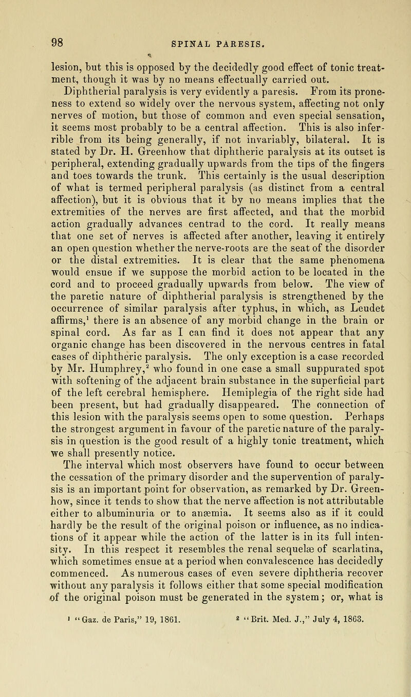 lesion, but this is opposed by the decidedly good effect of tonic treat- ment, though it was by no means effectually carried out. Diphtherial paralysis is very evidently a paresis. From its prone- ness to extend so widely over the nervous system, affecting not only nerves of motion, but those of common and even special sensation, it seems most probably to be a central affection. This is also infer- rible from its being generally, if not invariably, bilateral. It is stated by Dr. H, Greenhow that diphtheric paralysis at its outset is peripheral, extending gradually upwards from the tips of the fingers and toes towards the trunk. This certainly is the usual description of what is termed peripheral paralysis (as distinct from a central affection), but it is obvious that it by no means implies that the extremities of the nerves are first affected, and that the morbid action gradually advances centrad to the cord. It really means that one set of nerves is affected after another, leaving it entirely an open question whether the nerve-roots are the seat of the disorder or the distal extremities. It is clear that the same phenomena would ensue if we suppose the morbid action to be located in the cord and to proceed gradually upwards from below. The view of the paretic nature of diphtherial paralysis is strengthened by the occurrence of similar paralysis after typhus, in which, as Leudet affirms,' there is an absence of any morbid change in the brain or spinal cord. As far as I can find it does not appear that any organic change has been discovered in the nervous centres in fatal cases of diphtheric paralysis. The only exception is a case recorded by Mr. Humphrey,^ who found in one case a small suppurated spot with softening of the adjacent brain substance in the superficial part of the left cerebral hemisphere. Hemiplegia of the right side had been present, but had gradually disappeared. The connection of this lesion with the paralysis seems open to some question. Perhaps the strongest argument in favour of the paretic nature of the paraly- sis in question is the good result of a highly tonic treatment, which we shall presently notice. The interval which most observers have found to occur between the cessation of the primary disorder and the supervention of paraly- sis is an important point for observation, as remarked by Dr. Green- how, since it tends to show that the nerve affection is not attributable either to albuminuria or to ansemia. It seems also as if it could hardly be the result of the original poison or influence, as no indica- tions of it appear while the action of the latter is in its full inten- sity. In this respect it resembles the renal sequelae of scarlatina, which sometimes ensue at a period when convalescence has decidedly commenced. As numerous cases of even severe diphtheria recover without any paralysis it follows either that some special modification of the original poison must be generated in the system; or, what is ' Gaz. de Paris, 19, 1861. « Brit. Med. J., July 4, 1863.