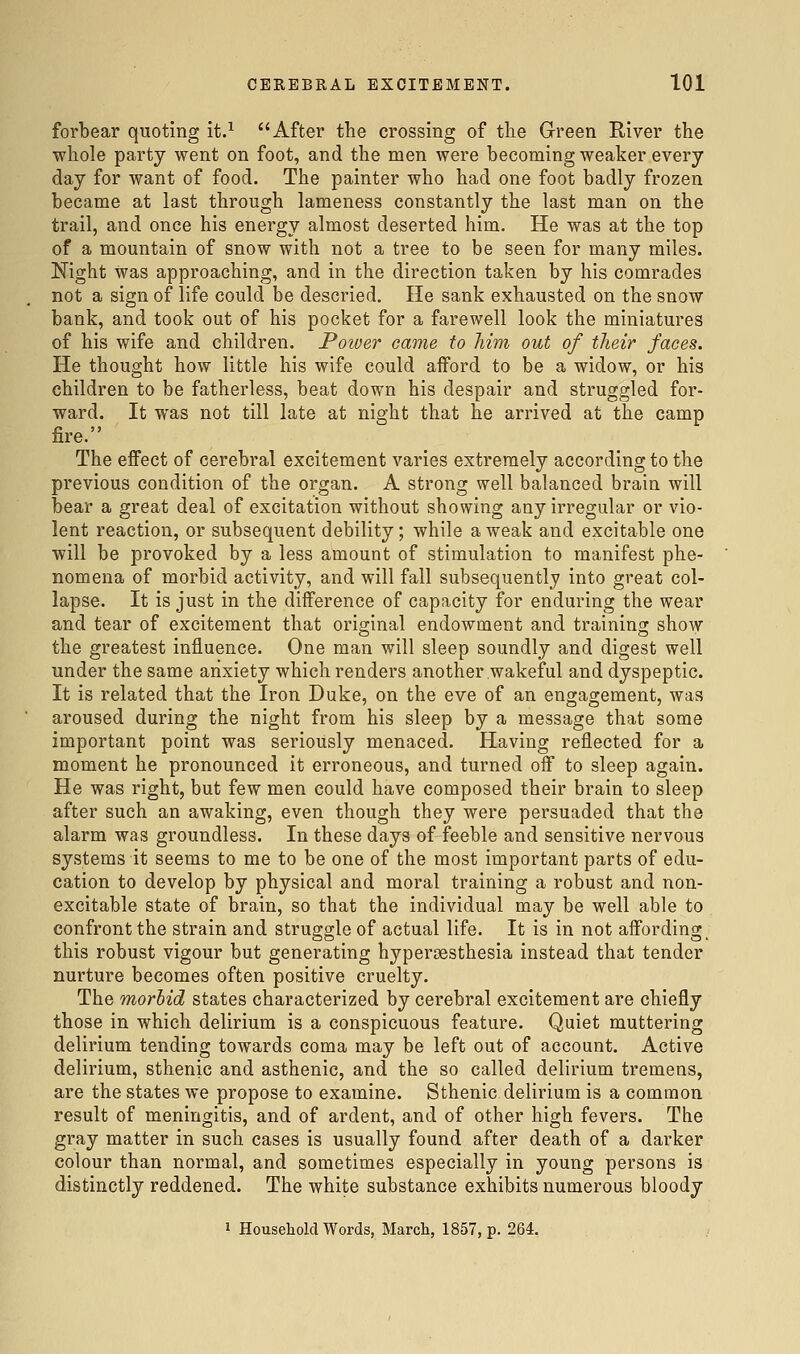 forbear quoting it.^ After the crossing of the Green River the whole party went on foot, and the men were becoming weaker every day for want of food. The painter who had one foot badly frozen became at last through lameness constantly the last man on the trail, and once his energy almost deserted him. He was at the top of a mountain of snow with not a tree to be seen for many miles. Night was approaching, and in the direction taken by his comrades not a sign of life could be descried. He sank exhausted on the snow bank, and took out of his pocket for a farewell look the miniatures of his wife and children. Power came to Mm out of their faces. He thought how little his wife could afford to be a widow, or his children to be fatherless, beat down his despair and struggled for- ward. It was not till late at night that he arrived at the camp fire. The effect of cerebral excitement varies extremely according to the previous condition of the organ. A strong well balanced brain will bear a great deal of excitation without showing any irregular or vio- lent reaction, or subsequent debility; while a weak and excitable one will be provoked by a less amount of stimulation to manifest phe- nomena of morbid activity, and will fall subsequently into great col- lapse. It is just in the difference of capacity for enduring the wear and tear of excitement that original endowment and trainino; show the greatest influence. One man will sleep soundly and digest well under the same anxiety which renders another wakeful and dyspeptic. It is related that the Iron Duke, on the eve of an engagement, was aroused during the night from his sleep by a message that some important point was seriously menaced. Having reflected for a moment he pronounced it erroneous, and turned off to sleep again. He was right, but few men could have composed their brain to sleep after such an awaking, even though they were persuaded that the alarm was groundless. In these days of feeble and sensitive nervous systems it seems to me to be one of the most important parts of edu- cation to develop by physical and moral training a robust and non- excitable state of brain, so that the individual may be well able to confront the strain and struggle of actual life. It is in not affording; this robust vigour but generating hypersesthesia instead that tender nurture becomes often positive cruelty. The morbid states characterized by cerebral excitement are chiefly those in which delirium is a conspicuous feature. Quiet muttering delirium tending towards coma may be left out of account. Active delirium, sthenic and asthenic, and the so called delirium tremens, are the states we propose to examine. Sthenic delirium is a common result of meningitis, and of ardent, and of other high fevers. The gray matter in such cases is usually found after death of a darker colour than normal, and sometimes especially in young persons is distinctly reddened. The white substance exhibits numerous bloody 1 Houseliold Words, March, 1857, p. 264.