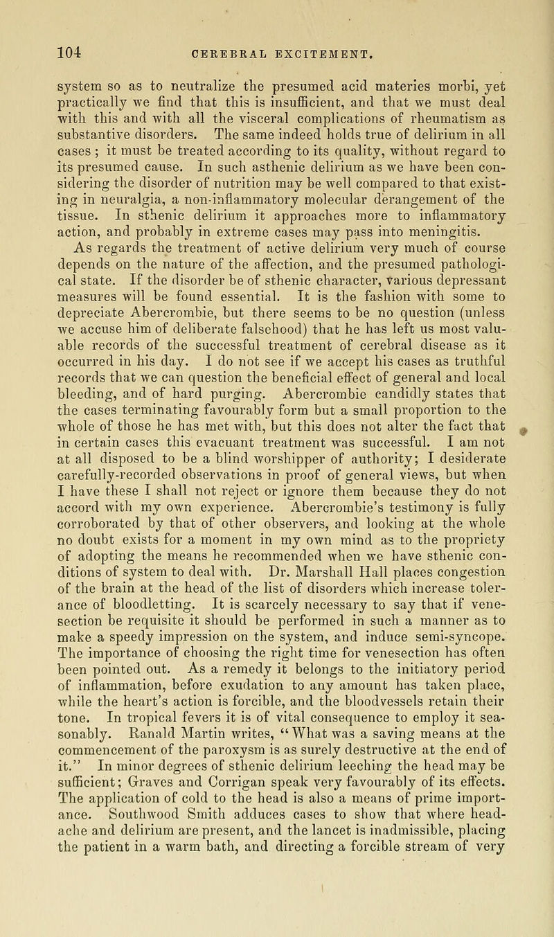 system so as to neutralize the presumed acid materies morbi, yet practically we find that this is insufficient, and that we must deal with this and with all the visceral complications of rheumatism as substantive disorders. The same indeed holds true of delirium in all cases ; it must be treated according to its quality, without regard to its presumed cause. In such asthenic delirium as we have been con- sidering the disorder of nutrition may be well compared to that exist- ing in neuralgia, a non-inflammatory molecular derangement of the tissue. In sthenic delirium it approaches more to inflammatory action, and probably in extreme cases may pass into meningitis. As regards the treatment of active delirium very much of course depends on the nature of the aifection, and the presumed pathologi- cal state. If the disorder be of sthenic character, various depressant measures will be found essential. It is the fashion with some to depreciate Abercrombie, but there seems to be no question (unless we accuse him of deliberate falsehood) that he has left us most valu- able records of the successful treatment of cerebral disease as it occurred in his day. I do not see if we accept his cases as truthful records that we can question the beneficial effect of general and local bleeding, and of hard purging. Abercrombie candidly states that the cases terminating favourably form but a small proportion to the whole of those he has met with, but this does not alter the fact that in certain cases this evacuant treatment was successful. I am not at all disposed to be a blind worshipper of authority; I desiderate carefully-recorded observations in proof of general views, but when I have these I shall not reject or ignore them because they do not accord with my own experience. Abercrombie's testimony is fully corroborated by that of other observers, and looking at the whole no doubt exists for a moment in my own mind as to the propriety of adopting the means he recommended when we have sthenic con- ditions of system to deal with. Dr. Marshall Hall places congestion of the brain at the head of the list of disorders which increase toler- ance of bloodletting. It is scarcely necessary to say that if vene- section be requisite it should be performed in such a manner as to make a speedy impression on the system, and induce semi-syncope. The importance of choosing the right time for venesection has often been pointed out. As a remedy it belongs to the initiatory period of inflammation, before exudation to any amount has taken place, while the heart's action is forcible, and the bloodvessels retain their tone. In tropical fevers it is of vital consequence to employ it sea- sonably. Ranald Martin writes,  What was a saving means at the commencement of the paroxysm is as surely destructive at the end of it. In minor degrees of sthenic delirium leeching the head may be sufficient; Graves and Corrigan speak very favourably of its eifects. The application of cold to the head is also a means of prime import- ance. Southwood Smith adduces cases to show that where head- ache and delirium are present, and the lancet is inadmissible, placing the patient in a warm bath, and directing a forcible stream of very