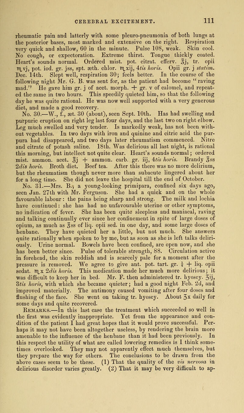 rheumatic pain and latterly with some pleuro-pneumonia of both lungs at the posterior bases, most marked and extensive on the right. Respiration very quick and shallow, 60 in the minute. Pulse 108, weak. Skin cool. No cough, or expectoration. Extreme thirst. Tongue thickly coated. Heart's sounds normal. Ordered mist. pot. citrat. eflFerv. ^j, tr. opii n]^vj, pot. iod. gr. jss, spt. aeth. chlor. Tt^xij, 4tis horis. Opii gr. j statim. Dec. 14th. Slept well, respiration 30; feels better. In the course of the following night Mr. Gr. B. was sent for, as the patient had become  raving mad.'' He gave him gr. j of acet. morph. + gr. v of calomel, and repeat- ed the same in two hours. This speedily quieted him, so that the following day he was quite rational. He was now well supported with a very generous diet, and made a good recovery. No. 30.—W., f., aet. 30 (about), seen Sept. 10th. Has had swelling and purpuric eruption on right leg last four days, and the last two on right elbow. Leg much swelled and very tender. Is markedly weak, has not been with- out vegetables. In two days with iron and quinine and citric acid the pur- pura had disappeared, and two days later rheumatism commenced. Nitre and citrate of potash saline. 18th. Was delirious all last night, is rational this morning, but intellect not quite clear. Heart's sounds normal; ordered mist, ammon. acet. ^j + ammon. carb. gr. iij, 4:tis horis. Brandy ^ss Idis horis. Broth diet. Beef tea. After this there was no more delirium, but the rheumatism though never more than subacute lingered about her for a long time. She did not leave the hospital till the end of October. No. 31.—Mrs. B.j a young-looking primipara, confined six days ago, seen Jan. 27th with Mr. Ferguson. She had a quick and on the whole favourable labour: the pains being sharp and strong. The milk and lochia have continued: she has had no unfavourable uterine or other symptoms, no indication of fever. She has been quite sleepless and maniacal, raving and talking continually ever since her confinement in spite of large doses of opium, as much as iss of liq. opii sed. in one day, and some large doses of henbane. They have quieted her a little, but not much. She answers quite rationally when spoken to by me, but as soon as she is left talks deliri- ously. Urine normal. Bowels have been confined, are open now, and she has been better since. Pulse of tolerable strength, 88. Circulation active in forehead, the skin reddish and is scarcely pale for a moment after the pressure is removed. We agree to give ant. pot. tart. gr. i -f liq. opii sedat. nix 2dis horis. This medication made her much more delirious; it was dijBQcult to keep her in bed. Mr. F. then administered tr. hyoscy. 5ij> Stis horis, with which she became quieter; had a good night Feb. 2d, and improved materially. The antimony caused vomiting after four doses and flushing of the face. She went on taking tr. hyoscy. About 3^ daily for some days and quite recovered. Remarks.—In this last case the treatment which succeeded so well in the first was evidently inappropriate. Yet from the appearance and con- dition of the patient I had great hopes that it would prove successful. Per- haps it may not have been altogether useless, by rendering the brain more amenable to the influence of the henbane than it had been previously. In this respect the utility of what are called lowering remedies is I think some- times overlooked. They may not apparently eff'ect much themselves, but they prepare the way for others. The conclusions to be drawn from the above cases seem to be these. (1) That the quality of the vis nervosa in delirious disorder varies greatly. (2) That it may be very difficult to ap-