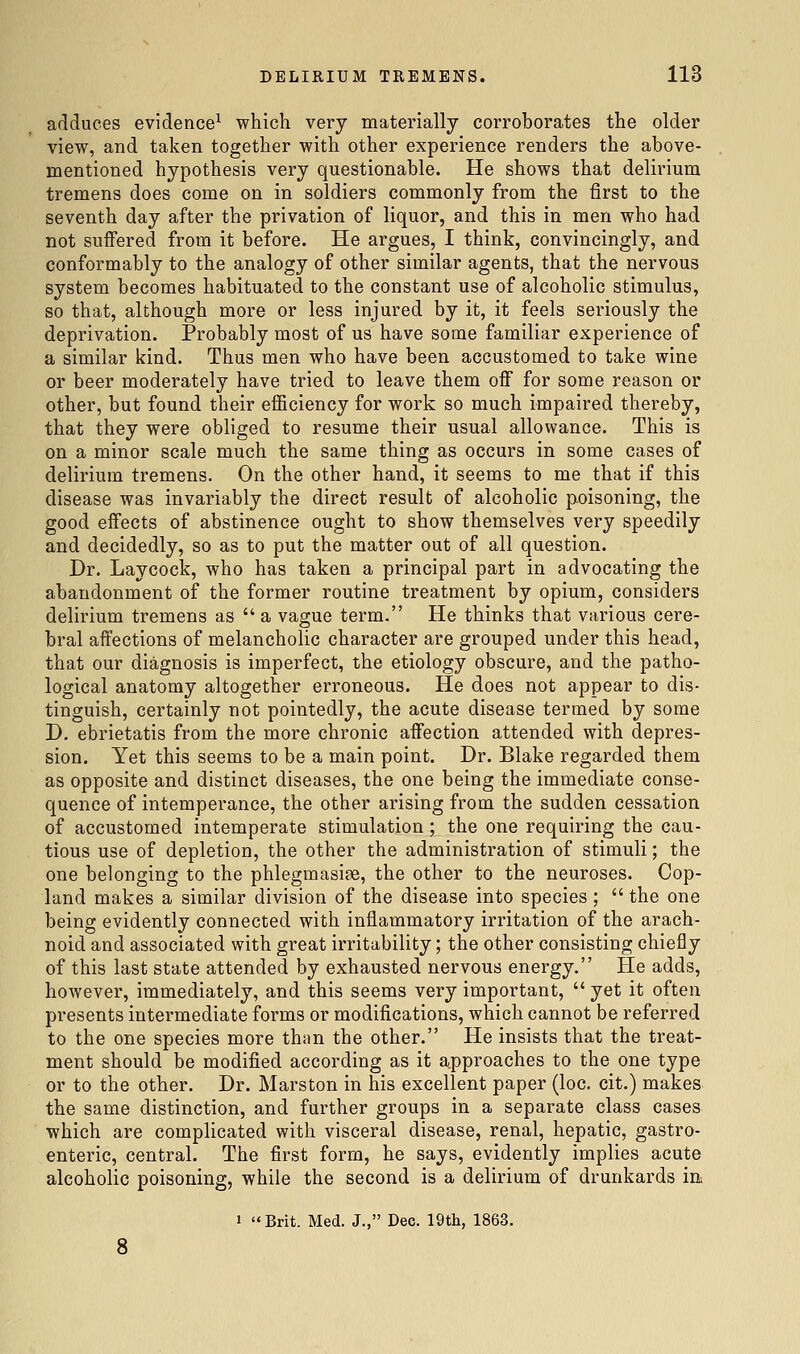 adduces evidence'^ which very materially corroborates the older view, and taken together with other experience renders the above- mentioned hypothesis very questionable. He shows that delirium tremens does come on in soldiers commonly from the first to the seventh day after the privation of liquor, and this in men who had not suffered from it before. He argues, I think, convincingly, and conformably to the analogy of other similar agents, that the nervous system becomes habituated to the constant use of alcoholic stimulus, so that, although more or less injured by it, it feels seriously the deprivation. Probably most of us have some familiar experience of a similar kind. Thus men who have been accustomed to take wine or beer moderately have tried to leave them off for some reason or other, but found their eflficiency for work so much impaired thereby, that they were obliged to resume their usual allowance. This is on a minor scale much the same thing as occurs in some cases of delirium tremens. On the other hand, it seems to me that if this disease was invariably the direct result of alcoholic pioisoning, the good effects of abstinence ought to show themselves very speedily and decidedly, so as to put the matter out of all question. Dr. Laycock, who has taken a principal part in advocating the abandonment of the former routine treatment by opium, considers delirium tremens as  a vague term. He thinks that various cere- bral affections of melancholic character are grouped under this head, that our diagnosis is imperfect, the etiology obscure, and the patho- logical anatomy altogether erroneous. He does not appear to dis- tinguish, certainly not pointedly, the acute disease termed by some D. ebrietatis from the more chronic affection attended with depres- sion. Yet this seems to be a main point. Dr. Blake regarded them as opposite and distinct diseases, the one being the immediate conse- quence of intemperance, the other arising from the sudden cessation of accustomed intemperate stimulation; the one requiring the cau- tious use of depletion, the other the administration of stimuli; the one belonging to the phlegmasise, the other to the neuroses. Cop- land makes a similar division of the disease into species;  the one being evidently connected with inflammatory irritation of the arach- noid and associated with great irritability; the other consisting chiefly of this last state attended by exhausted nervous energy. He adds, however, immediately, and this seems very important,  yet it often presents intermediate forms or modifications, which cannot be referred to the one species more than the other. He insists that the treat- ment should be modified according as it approaches to the one type or to the other. Dr. Marston in his excellent paper (loc, cit.) makes the same distinction, and further groups in a separate class cases, which are complicated with visceral disease, renal, hepatic, gastro- enteric, central. The first form, he says, evidently implies acute alcoholic poisoning, while the second is a delirium of drunkards m 1  Brit. Med. J., Dec. 19th, 1863.