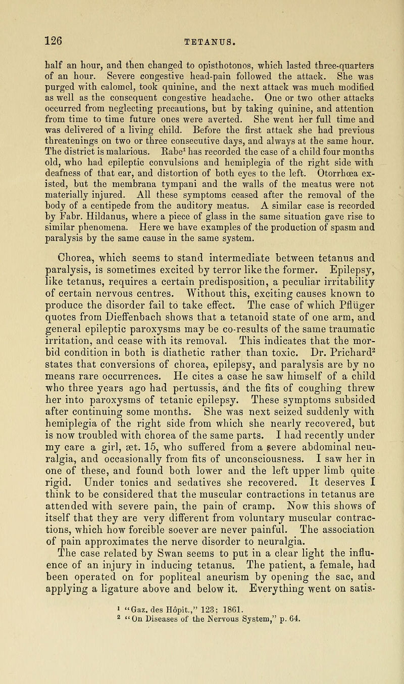 half an hour, and then changed to opisthotonos, which lasted three-quarters of an hour. Severe congestive head-pain followed the attack. She was purged with calomel, took quinine, and the next attack was much modified as well as the consequent congestive headache. One or two other attacks occurred from neglecting precautions, but by taking quinine, and attention from time to time future ones were averted. She went her full time and was delivered of a living child. Before the first attack she had previous threatenings on two or three consecutive days, and always at the same hour. The district is malarious. Rabe^ has recorded the case of a child four months old, who had epileptic convulsions and hemiplegia of the right side with deafness of that ear, and distortion of both eyes to the left. Otorrhoea ex- isted, but the membrana tympani and the walls of the meatus were not materially injured. All these symptoms ceased after the removal of the body of a centipede from the auditory meatus. A similar case is recorded by Fabr. Hildanus, where a piece of glass in the same situation gave rise to similar phenomena. Here we have examples of the production of spasm and paralysis by the same cause in the same system. Chorea, which seems to stand intermediate between tetanus and paralysis, is sometimes excited by terror like the former. Epilepsy, like tetanus, requires a certain predisposition, a peculiar irritability of certain nervous centres. Without this, exciting causes known to produce the disorder fail to take effect. The case of which Pfliiger quotes from Dieffenbach shows that a tetanoid state of one arm, and general epileptic paroxysms may be co-results of the same traumatic irritation, and cease with its removal. This indicates that the mor- bid condition in both is diathetic rather than toxic. Dr. Prichard^ states that conversions of chorea, epilepsy, and paralysis are by no means rare occurrences. He cites a case he saw himself of a child who three years ago had pertussis, and the fits of coughing threw her into paroxysms of tetanic epilepsy. These symptoms subsided after continuing some months. She was next seized suddenly with hemiplegia of the right side from which she nearly recovered, but is now troubled with chorea of the same parts. I had recently under my care a girl, get. 15, who suffered from a severe abdominal neu- ralgia, and occasionally from fits of unconsciousness. I saw her in one of these, and found both lower and the left upper limb quite rigid. Under tonics and sedatives she recovered. It deserves I think to be considered that the muscular contractions in tetanus are attended with severe pain, the pain of cramp. Now this shows of itself that they are very different from voluntary muscular contrac- tions, which how forcible soever are never painful. The association of pain approximates the nerve disorder to neuralgia. The case related by Swan seems to put in a clear light the influ- ence of an injury in inducing tetanus. The patient, a female, had been operated on for popliteal aneurism by opening the sac, and applying a ligature above and below it. Everything went on satis- ' Gaz. des Hopit., 123: 1861. 2 On Diseases of the Nervous System, p. 64.