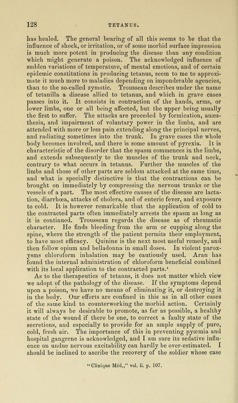 has healed. The general bearing of all this seems to he that the influence of shock, or irritation, or of some morbid surface impression is much more potent in producing the disease than any condition which might generate a poison. The acknowledged influence of sudden variations of temperature, of mental emotions, and of certain epidemic constitutions in producing tetanus, seem to me to approxi- mate it much more to maladies depending on imponderable agencies, than to the so-called zymotic. Trousseau describes under the name of tetanilla a disease allied to tetanus, and which in grave cases passes into it. It consists in contraction of the hands, arms, or lower limbs, one or all being affected, but the upper being usually the first to suifer. The attacks are preceded by formication, anaes- thesia, and impairment of voluntary power in the limbs, and are attended with more or less pain extending along the principal nerves, and radiating sometimes into the trunk. In grave cases the whole body becomes involved, and there is some amount of pyrexia. It is characteristic of the disorder that the spasm commences in the limbs, and extends subsequently to the muscles of the trunk and neck, contrary to what occurs in tetanus. Further the muscles of the limbs and those of other parts are seldom attacked at the same time, and what is specially distinctive is that the contractions can be brought on immediately by compressing the nervous trunks or the vessels of a part. The most efiective causes of the disease are lacta- tion, diarrhoea, attacks of cholera, and of enteric fever, and exposure to cold. It is however remarkable that the application of cold to the contracted parts often immediately arrests the spasm as long as it is continued. Trousseau regards the disease as of rheumatic character. He finds bleeding from the arm or cupping along the spine, where the strength of the patient permits their employment, to have most efiicacy. Quinine is the next most useful remedy, and then follow opium and belladonna in small doses. In violent parox- ysms chloroform inhalation may be cautiously used. Aran has found the internal administration of chloroform beneficial combined ■with its local application to the contracted parts.* As to the therapeutics of tetanus, it does not matter which view we adopt of the pathology of the disease. If the symptoms depend upon a poison, we have no means of eliminating it, or destroying it in the body. Our efiorts are confined in this as in all other cases of the same kind to counterworking the morbid action. Certainly it will always be desirable to promote, as far as possible, a healthy state of the wound if there be one, to correct a faulty state of the secretions, and especially to provide for an ample supply of pure, cold, fresh air. The importance of this in preventing pygemia and hospital gangrene is acknowledged, and I am sure its sedative influ- ence on undue nervous excitability can hardly be over-estimated. I should be inclined to ascribe the recovery of the soldier whose case Clinique M^d., vol. ii. p. 107.