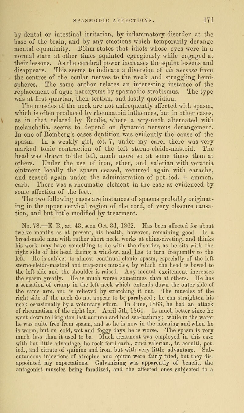 by dental or intestinal irritation, by inflammatory disorder at the base of the brain, and by any emotions which temporarily derange mental equanimity. Bohm states that idiots whose eyes were in a normal state at other times squinted egregiously while engaged at their lessons. As the cerebral power increases the squint lessens and disappears. This seems to indicate a diversion of vis nervosa from the centres of the ocular nerves to the weak and struggling hemi- spheres. The same author relates an interesting instance of the replacement of ague paroxysms by spasmodic strabismus. The type was at first quartan, then tertian, and lastly quotidian. The muscles of the neck are not unfrequently aflfected with spasm, which is often produced by rheumatoid influences, but in other cases, as in that related by Brodie, where a wry-neck alternated with melancholia, seems to depend on dynamic nervous derangement. In one of Romberg's cases dentition was evidently the cause of the spasm. In a weakly girl, set. 7, under my care, there was very marked tonic contraction of the left sterno-cleido-mastoid. The head was drawn to the left, much more so at some times than at others. Under the use of iron, ether, and valerian with veratria ointment locally the spasm ceased, recurred again with earache, and ceased again under the administration of pot. iod. + ammon. carb. There was a rheumatic eletnent in the case as evidenced by some afiection of the feet. The two following cases are instances of spasms probably originat- ing in the upper cervical region of the cord, of very obscure causa- tion, and but little modified by treatment. No. 78.—E. B., ^t. 43, seen Oct. 3d, 1862. Has been affected for about twelve months as at present, his health, however, remaining good. Is a broad-made man with rather short neck, works at china-riveting, and thinks his work may have something to do with the disorder, as he sits with the right side of his head facing a window, and has to turn frequently to the left. He is subject to almost continual clonic spasm, especially of the left sterno-cleido-mastoid and trapezius muscles, by which the head is bowed to the left side and the shoulder is raised. Any mental excitement increases the spasm greatly. He is much worse sometimes than at others. He has a sensation of cramp in the left neck which extends down the outer side of the same arm, and is relieved by stretching it out. The muscles of the right side of the neck do not appear to be paralyzed; he can straighten his neck occasionally by a voluntary effort. In June, 1863, he had an attack of rheumatism of the right leg. April 5th, 1864. Is much better since he went down to Brighton last autumn and had sea-bathing; while in the water he was quite free from spasm, and so he is now in the morning and when he is warm, but on cold, wet and foggy days he is worse. The spasm is very much less than it used to be. Much treatment was employed in this case with but little advantage, he took ferri carb., zinei valerian., tr. aconiti, pot. iod., and citrate of quinine and iron, but with very little advantage. Sub- cutaneous injections of atropine and opium were fairly tried, but they dis- appointed my expectations. Galvanizing was apparently of benefit, the antagonist muscles being faradized, and the affected ones subjected to a