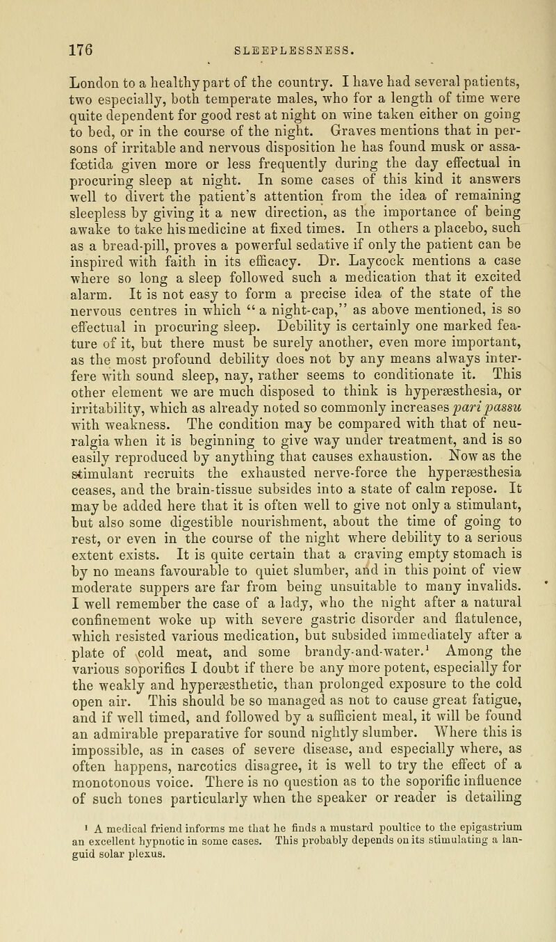 London to a healthy part of the country. I have had several patients, two especially, both temperate males, who for a length of time were quite dependent for good rest at night on wine taken either on going to bed, or in the course of the night. Graves mentions that in per- sons of irritable and nervous disposition he has found musk or assa- foetida given more or less frequently during the day eifectual in procuring sleep at night. In some cases of this kind it answers well to divert the patient's attention from the idea of remaining sleepless by giving it a new direction, as the importance of being awake to take his medicine at fixed times. In others a placebo, such as a bread-pill, proves a powerful sedative if only the patient can be inspired with JFaith in its efficacy. Dr. Laycock mentions a case where so long a sleep followed such a medication that it excited alarm. It is not easy to form a precise idea of the state of the nervous centres in which a night-cap, as above mentioned, is so effectual in procuring sleep. Debility is certainly one marked fea- ture of it, but there must be surely another, even more important, as the most profound debility does not by any means always inter- fere with sound sleep, nay, rather seems to conditionate it. This other element we are much disposed to think is hyperassthesia, or irritability, which as already noted so commonly increases ^an'^assM with weakness. The condition may be compared with that of neu- ralgia when it is beginning to give way under treatment, and is so easily reproduced by anything that causes exhaustion. Now as the stimulant recruits the exhausted nerve-force the hyperesthesia ceases, and the brain-tissue subsides into a state of calm repose. It may be added here that it is often well to give not only a stimulant, but also some digestible nourishment, about the time of going to rest, or even in the course of the night where debility to a serious extent exists. It is quite certain that a craving empty stomach is by no means favourable to quiet slumber, and in this point of view moderate suppers are far from being unsuitable to many invalids. I well remember the case of a lady, who the night after a natural confinement woke up with severe gastric disorder and flatulence, which resisted various medication, but subsided immediately after a plate of \Cold meat, and some brandy-and-water.' Among the various soporifics I doubt if there be any more potent, especially for the weakly and hypersesthetic, than prolonged exposure to the cold open air. This should be so managed as not to cause great fatigue, and if well timed, and followed by a sufficient meal, it will be found an admirable preparative for sound nightly slumber. Where this is impossible, as in cases of severe disease, and especially where, as often happens, narcotics disagree, it is well to try the effect of a monotonous voice. There is no question as to the soporific influence of such tones particularly when the speaker or reader is detailing ' A medical friend informs me that he finds a mustard poultice to the epigastrium an excellent hypnotic in some cases. This probably depends on its stimulating a lan- guid solar plexus.