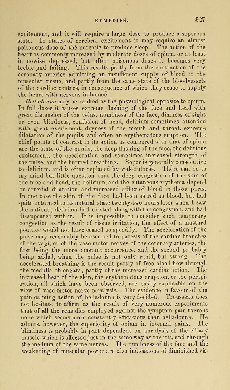 excitement, and it will require a large dose to produce a soporous state. In states of cerebral excitement it may require an almost poisonous dose of th§ narcotic to produce sleep. The action of the heart is commonly increased by moderate doses of opium, or at least in nowise depressed, but after poisonous doses it becomes very feeble and failing. This results partly from the contraction of the coronary arteries admitting an insuflScient supply of blood to the muscular tissue, and partly from the same state of the bloodvessels of the cardiac centres, in consequence of which they cease to supply the heart with nervous influence. Belladonna maybe ranked as the physiological opposite to opium. In full doses it causes extreme flushing of the face and head with great distension of the veins, numbness of the face, dimness of sight or even blindness, confusion of head, delirium sometimes attended with great excitement, dryness of the mouth and throat, extreme dilatation of the pupils, and often an erythematous eruption. The chief points of contrast in its action as compared with that of opium are the state of the pupils, the deep flushing of the face, the delirious excitement, the acceleration and sometimes increased strength of the pulse, and the hurried breathing. Sopor is generally consecutive to delirium, and is often replaced by wakefulness. There can be to my mind but little question that the deep congestion of the skin of the face and head, the delirium, and the cutaneous erythema depend on arterial dilatation and increased afflux of blood in those parts. In one case the skin of the face had been as red as blood, but had quite returned to its natural state twenty-two hours later when I saw the patient; delirium had existed along with the congestion, and had disappeared with it. It is impossible to consider such temporary congestion as the result of tissue irritation, the effect of a mustard poultice would not have ceased so speedily. The acceleration of the pulse may reasonably be ascribed to paresis of the cardiac branches of the vagi, or of the vaso-motor nerves of the coronary arteries, the first being the more constant occurrence, and the second probably being added, when the pulse is not only rapid, but strong. The accelerated breathing is the result partly of free blood-flow through the medulla oblongata, partly of the increased cardiac action. The increased heat of the skin, the erythematous eruption, or the perspi- ration, all which have been observed, are easily explicable on the view of vaso-motor nerve paralysis. The evidence in favour of the pain-calming action of belladonna is very decided. Trousseau does not hesitate to affirm as the result of very numerous experiments that of all the remedies employed against the symptom pain there is none which seems more constantly efficacious than belladonna. He admits, however, the superiority of opium in internal pains. The blindness is probably in part dependent on paralysis of the ciliary muscle which is affected just in the same way as the iris, and through the medium of the same nerves. The numbness of the face and the weakening of muscular power are also indications of diminished vis-