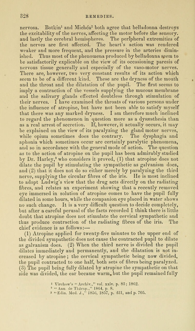 nervosa. Botkin^ and Michea^ both agree that belhidonna destroys the excitability of the nerves, affecting the motor before the sensory. and lastly the cerebral hemispheres. The peripheral extremities of the nerves are first affected. The heart's action was rendered weaker and more frequent, and the pressure in the arteries dimin- ished. Thus most of the phenomena produced by belladonna s,eem to be satisfactorily explicable on the view of its occasioning paresis of nervous tissue generally and especially of the vaso-motor nerves. There are, however, two very constant results of its action which seem to be of a different kind. These are the dryness of the mouth and the throat and the dilatation of the pupil. The first seems to imply a contraction of the vessels supplying the mucous membrane and the salivary glands effected doubtless through stimulation of their nerves. I have examined the throats of various persons under the influence of atropine, but have not been able to satisfy myself that there was any marked dryness. I am therefore much inclined to regard the phenomenon in question more as a dyssesthesia than as a real arrest of secretion. If, however, it actually occurs, it may be explained on the view of its paralyzing the gland motor nerves, while opium sometimes does the contrary. The dysphagia and aphonia which sometimes occur are certainly paralytic phenomena, and so in accordance with the general mode of action. The question as to the action of atropine on the pupil has been admirably studied by Dr. Harley,^ who considers it proved, (1) that atropine does not dilate the pupil by stimulating the sympathetic as galvanism does, and (2) that it does not do so either merely by paralyzing the third nerve, supplying the circular fibres of the iris. He is most inclined to adopt Ludwig's view that the drug acts directly on the radiating fibres, and relates an experiment showing that a recently removed eye immersed in solution of atropine comes to have the pupil fully dilated in some hours, while the companion eye placed in water shows no such change. It is a very difficult question to decide completely, but after a careful perusal of the facts recorded I think there is little doubt that atropine does not stimulate the cervical sympathetic and thus produce contraction of the radiating fibres of the iris. The chief evidence is as follows:— (1) Atropine applied for twenty-five minutes to the upper end of the divided sympathetic does not cause the contracted pupil to dilate as galvanism does. (2) When the third nerve is divided the pupil dilates immediately and permanently, and the dilatation is not in- creased by atropine ; the cervical sympathetic being now divided, the pupil contracted to one half, both sets of fibres being paralyzed. (3) The pupil being fully dilated by atropine the sympathetic on that side was divided, the ear became warm,, but the pupil remained fully 1 Virchow's  Archiv., vol. xxiv. p. 83; 1862. *  Anu. de Tlierap., 1864, p. 8. 3 Ediu. Med. J., 1856, 1857, p. 431, and p. 705.