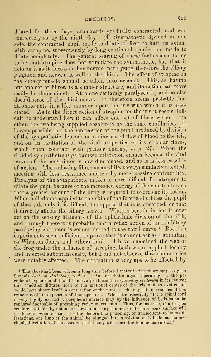 dilated for tliree days, afterwards gradually contracted, and was completely so by the ninth day. (4) Sympathetic djvided on one side, the contracted pupil made to dilate at first to half its extent with atropine, subsequently by long-continued application made to dilate completely. The general bearing of these facts seems to me to be that atropine does not stimulate the sympathetic, but that it acts on it as it does on other nerves, paralyzing therefore the ciliary ganglion and nerves, as well as the third. The effect of atropine on the ciliary muscle should be taken into account. This, as having but one set of fibres, is a simpler structure, and its action can more easily be determined. Atropine certainly paralyzes it, and so also does disease of the third nerve. It therefore seems probable that atropine acts in a like manner upon the iris with which it is asso- ciated. As to the direct action of atropine on the iris it seems diffi- cult to understand how it can affect one set of fibres without the other, the two being supplied absolutely by the same capillaries. It is very possible that the contraction of the pupil produced by division of the sympathetic depends on an increased flow of blood to the iris, and on an exaltation of the vital properties of its circular fibres, AA^hich then contract with greater energy, v. p. 27. When the divided sympathetic is galvanized dilatation ensues because the vital power of the constrictor is now diminished, and so it is less capable of action. The radiating fibres meanwhile, though similarly affected, meeting with less resistance shorten by mere passive contractility. Paralysis of the sympathetic makes it more difficult for atropine to dilate the pupil because of the increased energy of the constrictor, so that a greater amount of the drug is required to overcome its action. When belladonna applied to the skin of the forehead dilates the pupil of that side only it is difficult to suppose that it is absorbed, or that it directly affects the ciliary nerves. What is certain is that it must act on the sensory filaments of the ophthalmic division of the fifth, and through these it is probable that a reflex action of an inhibitory paralyzing character is communicated to the third nerve.' Botkin's experiments seem sufficient to prove that it cannot act as a stimulant as Wharton Jones and others think. I have examined the web of the frog under the influence of atropine, both when applied locally and injected subcutaneously, but I did not observe that the arteries were notably affected. The circulation is very apt to be affected by ' The above had been written a long time before T met with the following passage in Simon's Led. on Pathology, p. 219. An anaesthetic agent operating on the pe- ripheral expansion of the fifth nerve produces the negation of excitement in its centre; this condition diffuses itself to the motional centre of the iris, and as excitement would have shown itself in contraction of the pupil, so the opposite nervous condition evinces itself in expansion of that aperture. Wliere the reactivity of the spinal cord is very highly excited a peripheral surface may by the influence of belladonna be rendered incapable of provoking reflex movements. Thus, for instance, if a frog be rendered tetanic by opium or strychnine, any contact of its cutaneous surface will produce universal spasm; if either before this poisoning, or subsequent to its mani- festations, one limb of the animal be plunged into a solution of belladonna, no me- chanical irritation of that portion of the body will cause the tetanic convulsion.