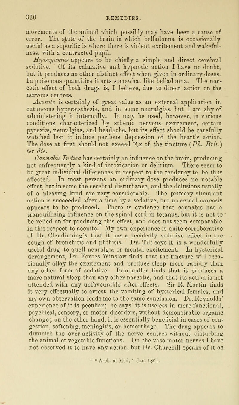 movements of the animal which possibly may have been a cause of error. The state of the brain in which belhidonna is occasionally useful as a soporific is where there is violent excitement and wakeful- ness, with a contracted pupil. HyoscyamiLS appears to be chiefly a simple and direct cerebral sedative. Of its calmative and hypnotic action I have no doubt, but it produces no other distinct effect when given in ordinary doses. In poisonous quantities it acts somewhat like belladonna. The nar- cotic effect of both drugs is, I believe, due to direct action on the nervous centres. Aconite is certainly of great value as an external application in cutaneous hyper?esthesia, and in some neuralgias, but I am shy of administering it internally. It may be used, however, in various conditions characterized by sthenic nervous excitement, certain pyrexiae, neuralgias, and headache, but its effect should be carefully watched lest it induce perilous depression of the heart's action. The dose at first should not exeeed i^x of the tincture {Ph. Brit.) ter die. Cannabis Indica has certainly an influence on the brain, producing not unfrequently a kind of intoxication or delirium. There seem to be great individual diflFerences in respect to the tendency to be thus affected. In most persons an ordinary dose produces no notable effect, but in some the cerebral disturbance, and the delusions usually of a pleasing kind are very considerable. The primary stimulant action is succeeded after a time by a sedative, but no actual narcosis appears to be produced. There is evidence that cannabis has a tranquillizing influence on the spinal cord in tetanus, but it is not to be relied on for producing this effect, and does not seem comparable in this respect to aconite. My own experience is quite corroborative of Dr. Clendinning's that it has a decidedly sedative effect in the cough of bronchitis and phthisis. Dr. Tilt says it is a wonderfully useful drug to quell neuralgia or mental excitement. In hysterical derangement, Dr. Forbes Winslow finds that the tincture will occa- sionally allay the excitement and produce sleep more rapidly than any other form of sedative. Fronmuller finds that it produces a more natural sleep than any other narcotic, and that its action is not attended with any unfavourable after-effects. Sir R. Martin finds it very eS'ectually to arrest the vomiting of hysterical females, and my own observation leads me to the same conclusion. Dr. Reynolds' experience of it is peculiar; he says^ it is useless in mere functional, • psychical, sensory, or motor disorders, without demonstrable organic change; on the other hand, it is essentially beneficial in cases of con- gestion, softening, meningitis, or hemorrhage. The drug appears to diminish the over-activity of the nerve centres without disturbing the animal or vegetable functions. On the vaso motor nerves I have not observed it to have any action, but Dr. Churchill speaks of it as ' Arch, of Med., Jan. 1861.