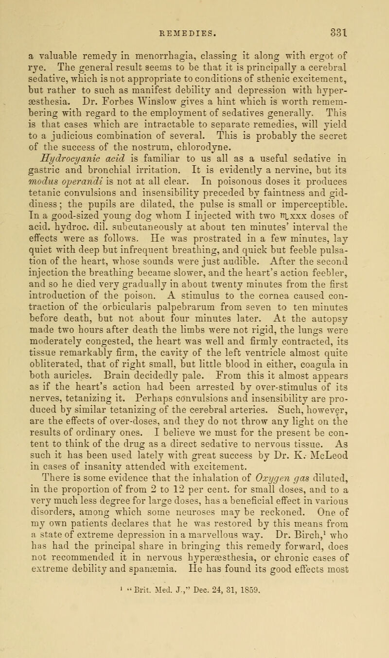 a valuable remedy in menorrhagia, classing it along with ergot of rye. The general result seems to be that it is principally a cerebral sedative, which is not appropriate to conditions of sthenic excitement, but rather to such as manifest debility and depression with hyper- sesthesia. Dr. Forbes Winslow gives a hint which is worth remem- bering with regard to the employment of sedatives generally. This is that cases which are intractable to separate remedies, will yield to a judicious combination of several. This is probably the secret of the success of the nostrum, chlorodyne. Hydrocyanic acid is familiar to us all as a useful sedative in gastric and bronchial irritation. It is evidently a nervine, but its modus ojjerandi is not at all clear. In poisonous doses it produces tetanic convulsions and insensibility preceded by faintness and gid- diness ; the pupils are dilated, the pulse is small or imperceptible. In a good-sized young dog whom I injected with two ttlxxx doses of acid, hydroc. dil. subcutaneously at about ten minutes' interval the effects were as follows. He was prostrated in a few minutes, lay quiet with deep but infrequent breathing, and quick but feeble pulsa- tion of the heart, whose sounds were just audible. After the second injection the breathing became slower, and the heart's action feebler, and so he died very gradually in about twenty minutes from the first introduction of the poison. A stimulus to the cornea caused con- traction of the orbicularis palpebrarum from seven to ten minutes before death, but not about four minutes later. At the autopsy made two hours after death the limbs were not risid, the lungs were moderately congested, the heart was well and firmly contracted, its tissue remarkably firm, the cavity of the left ventricle almost quite obliterated, that of right small, but little blood in either, coagula in both auricles. Brain decidedly pale. From this it almost appears as if the heart's action had been arrested by over-stimulus of its nerves, tetanizing it. Perhaps convulsions and insensibility are pro- duced by similar tetanizing of the cerebral arteries. Such, however, are the effects of over-doses, and they do not throw any light on the results of ordinary ones. I believe we must for the present be con- tent to think of the drug as a direct sedative to nervous tissue. As such it has been used lately with great success by Dr. K.- McLeod in cases of insanity attended with excitement. There is some evidence that the inhalation of Oxygen gas diluted, in the proportion of from 2 to 12 per cent, for small doses, and to a very much less degree for large doses, has a beneficial effect in various disorders, among which some neuroses may be reckoned. One of my own patients declares that he was restored by this means from a state of extreme depression in a marvellous way. Dr. Birch,^ who bas had the principal share in bringing this remedy forward, does not recommended it in nervous hypersesthesia, or chronic cases of extreme debility and spancemia. He has found its good effects most ' Brit. Med. J., Dec. 24, 81, 1859.