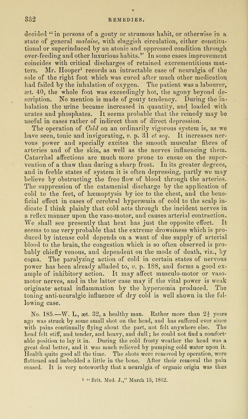 decided in persons of a gouty or strumous habit, or otherwise in a state of general malaise^ with sluggish circulation, either constitu- tional or superinduced by an atonic and oppressed condition through over-feeding and other luxurious habits. In some cases improvement coincides with critical discharges of retained excrementitious mat- ters. Mr. Hooper^ records an intractable case of neuralgia of the sole of the right foot which was cured after much other medication had failed by the inhalation of oxygen. The patient was a labourer, £et. 40, the whole foot was exceedingly hot, the agony beyond de- scription. No mention is made of gouty tendency. During the in- halation the urine became increased in quantity, and loaded with urates and phosphates. It seems probable that the remedy may be useful in cases rather of indirect than of direct depression. The operation of Oold on an ordinarily vigorous system is, as we have seen, tonic and invigorating, v. p. 31 et seq. It increases ner- vous power and specially excites the smooth muscular fibres of arteries and of the skin, as well as the nerves influencing them. Catarrhal afiections are much more prone to ensue on the super- vention of a thaw than during a sharp frost. In its greater degrees, and in feeble states of system it is often depressing, partly we may believe by obstructing the free flow of blood through the arteries. The suppression of the catamenial discharge by the application of cold to the feet, of haemoptysis by ice to the chest, and the bene- ficial effect in cases of cerebral hypersemia of cold to the scalp in- dicate I think plainly that cold acts through the incident nerves in a reflex manner upon the vaso-motor, and causes arterial contraction. We shall see presently that heat has just the opposite effect. It seems to me very probable that the extreme drowsiness which is pro- duced by intense cold depends on a want of due supply of arterial blood to the brain, the congestion which is so often observed is pro- bably chiefly venous, and dependent on the mode of death, viz., by coma. The paralyzing action of cold in certain states of nervous power has been already alluded to, v. p. 188, and forms a good ex- ample of inhibitory action. It may affect musculo-motor or vaso- motor nerves, and in the latter case may if the vital power is weak originate' actual inflammation by the hypersemia produced. The toning anti-neuralgic influence of dry cold is well shown in the fol- lowing case. No. 185.—W. L., aet. 32, a healthy man. Rather more than 22- years ago was struck by some small shot on the head, and has suffered ever since with pains continually flying about the part, not felt anywhere else. The head felt stiff, and tender, and heavy, and dull; he could not find a comfort- able position to lay it in. During the cold frosty weather the head was a great deal better, and it was much relieved by pumping cold water upon it. Health quite good all the time. The shots were removed by operation, were flattened and imbedded a little in the bone. After their removal the pain ceased. It is very noteworthy that a neuralgia of organic origin was thus