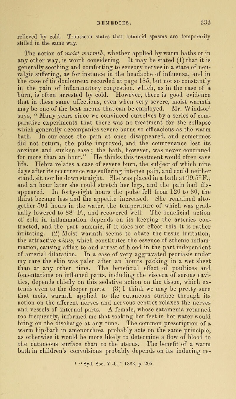 relieved by cold. Trousseau states that tetanoid spasms are temporarily stilled in the same way. The action of moist warmth, whether applied by warm baths or in any other way, is worth considering. It may be stated (1) that it is generally soothing and comforting to sensory nerves in a state of neu- ralgic suffering, as for instance in the headache of influenza, and in the case of tic douloureux recorded at page 185, but not so constantly in the pain of inflammatory congestion, which, as in the case of a burn, is often arrested by cold. However, there is good evidence that in these same affections, even when very severe, moist warmth maybe one of the best means that can be employed. Mr. Windsor says,  Many years since we convinced ourselves by a series of com- parative experiments that there was no treatment for the collapse which generally accompanies severe burns so efficacious as the warm bath. In our cases the pain at once disappeared, and sometimes did not return, the pulse improved, and the countenance lost its anxious and sunken case ; the bath, however, was never continued for more than an hour. He thinks this treatment would often save life, Hebra relates a case of severe burn, the subject of which nine days after its occurrence was suffering intense pain, and could neither stand, sit,nor lie down straight. She was placed in a bath at 99,5°F., and an hour later she could stretch her legs, and the pain had dis- appeared. In forty-eight hours the pulse fell from 120 to 80, the thirst became less and the appetite increased. She remained alto- gether 501 hours in the water, the temperature of which was grad- ually lowered to 88° F., and recovered well. The beneficial action of cold in inflammation depends on its keeping the arteries con- tracted, and the part anaemic, if it does not effect this it is rather irritating. (2) Moist warmth seems to abate the tissue irritation, the attractive nisus, which constitutes the essence of sthenic inflam- mation, causing afflux to and arrest of blood in the part independent of arterial dilatation. In a case of very aggravated psoriasis under my care the skin was paler after an hour's packing in a wet sheet than at any other time. The beneficial effect of poultices and fomentations on inflamed parts, including the viscera of serous cavi- ties, depends chiefly on this sedative action on the tissue, which ex- tends even to the deeper parts. (3) I think we may be pretty sure that moist warmth applied to the cutaneous surface through its action on the afferent nerves and nervous centres relaxes the nerves and vessels of internal parts. A female, whose catamenia returned too frequently, informed me that soaking her feet in hot water would bring on the discharge at any time. The common prescription of a warm hip-bath in amenorrhoea probably acts on the same principle, as otherwise it would be more likely to determine a flow of blood to the cutaneous surface than to the uterus. The benefit of a warm bath in children's convulsions probably depends on its inducing re- I  Syd. Soc. Y.-b., 1863, p. 205.