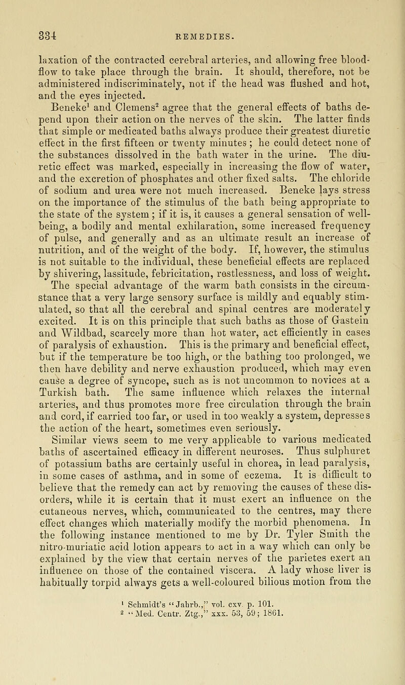 33-1: REMEDIES. laxation of the contracted cerebral arteries, and allowing free blood- flow to take place through the brain. It should, therefore, not be administered indiscriminately, not if the head was flushed and hot, and the eyes injected. Beneke^ and Clemens^ agree that the general efiects of baths de- pend upon their action on the nerves of the skin. The latter finds that simple or medicated baths always produce their greatest diuretic effect in the first fifteen or twenty minutes ; he could detect none of the substances dissolved in the bath water in the urine. The diu- retic efi'ect was marked, especially in increasing the flow of water, and the excretion of phosphates and other fixed salts. The chloride of sodium and urea were not much increased. Beneke lays stress on the importance of the stimulus of the bath being appropriate to the state of the system ; if it is, it causes a general sensation of well- being, a bodily and mental exhilaration, some increased frequency of pulse, and generally and as an ultimate result an increase of nutrition, and of the weight of the body. If, however, the stimulus is not suitable to the individual, these beneficial eS'ects are replaced by shivering, lassitude, febricitation, restlessness, and loss of weight. The special advantage of the warm bath consists in the circum- stance that a very large sensory surface is mildly and equably stim- ulated, so that all the cerebral and spinal centres are moderately excited. It is on this principle that such baths as those of Gastein and Wildbad, scarcely more than hot water, act efficiently in cases of paralysis of exhaustion. This is the primary and beneficial effect, but if the temperature be too high, or the bathing too prolonged, we then have debility and nerve exhaustion produced, which may even cause a degree of syncope, such as is not uncommon to novices at a Turkish bath. The same influence which relaxes the internal arteries, and thus promotes more free circulation through the brain and cord, if carried too far, or used in too weakly a system, depresses the action of the heart, sometimes even seriously. Similar views seem to me very applicable to various medicated baths of ascertained efficacy in different neuroses. Thus sulphuret of potassium baths are certainly useful in chorea, in lead paralysis, in some cases of asthma, and in some of eczema. It is difficult to believe that the remedy can act by removing the causes of these dis- orders, while it is certain that it must exert an influence on the cutaneous nerves, which, communicated to the centres, may there efi'ect changes which materially modify the morbid phenomena. In the following instance mentioned to me by Dr. Tyler Smith the nitro-muriatic acid lotion appears to act in a way which can only be explained by the view that certain nerves of the parietes exert an influence on those of the contained viscera. A lady whose liver is habitually torpid always gets a well-coloured bilious motion from the ' Schmidt's Jahrb., vol. cxv. p. 101.