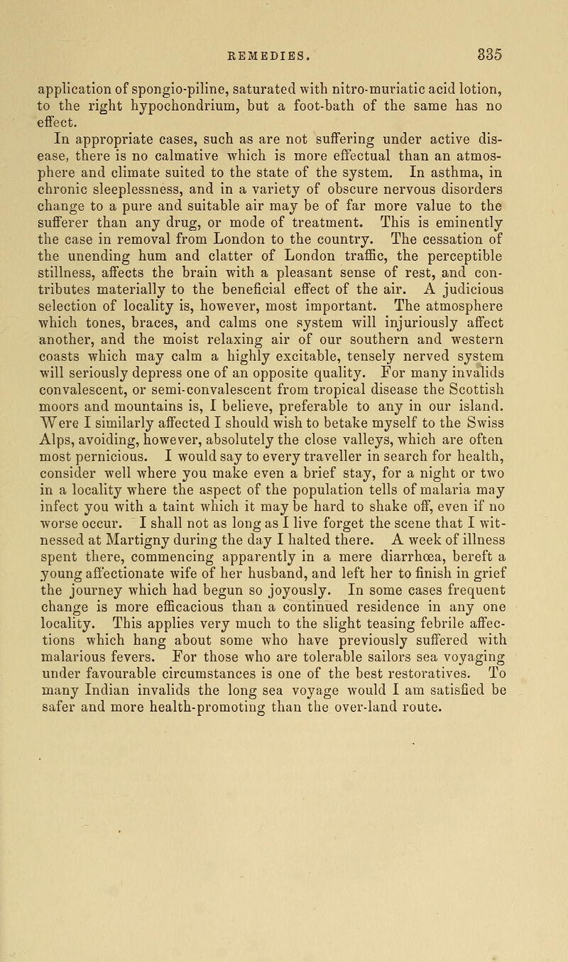 application of spongio-piline, saturated with nitro-muriatic acid lotion, to the right hypochondrium, but a foot-bath of the same has no effect. In appropriate cases, such as are not suffering under active dis- ease, there is no calmative which is more effectual than an atmos- phere and climate suited to the state of the system. In asthma, in chronic sleeplessness, and in a variety of obscure nervous disorders change to a pure and suitable air may be of far more value to the sufferer than any drug, or mode of treatment. This is eminently the case in removal from London to the country. The cessation of the unending hum and clatter of London traffic, the perceptible stillness, affects the brain with a pleasant sense of rest, and con- tributes materially to the beneficial effect of the air. A judicious selection of locality is, however, most important. The atmosphere which tones, braces, and calms one system will injuriously affect another, and the moist relaxing air of our southern and western coasts which may calm a highly excitable, tensely nerved system will seriously depress one of an opposite quality. For many invalids convalescent, or semi-convalescent from tropical disease the Scottish moors and mountains is, I believe, preferable to any in our island. Were I similarly affected I should wish to betake myself to the Swiss Alps, avoiding, however, absolutely the close valleys, which are often most pernicious. I would say to every traveller in search for health, consider well where you make even a brief stay, for a night or two in a locality where the aspect of the population tells of malaria may infect you with a taint which it may be hard to shake off, even if no worse occur. I shall not as long as I live forget the scene that I wit- nessed at Martigny during the day I halted there. A week of illness spent there, commencing apparently in a mere diarrhoea, bereft a young afl'ectionate wife of her husband, and left her to finish in grief the journey which had begun so joyously. In some cases frequent change is more efficacious than a continued residence in any one locality. This applies very much to the slight teasing febrile affec- tions which hang about some who have previously suffered with malarious fevers. For those who are tolerable sailors sea voyaging under favourable circumstances is one of the best restoratives. To many Indian invalids the long sea voyage would I am satisfied be safer and more health-promoting than the over-land route.