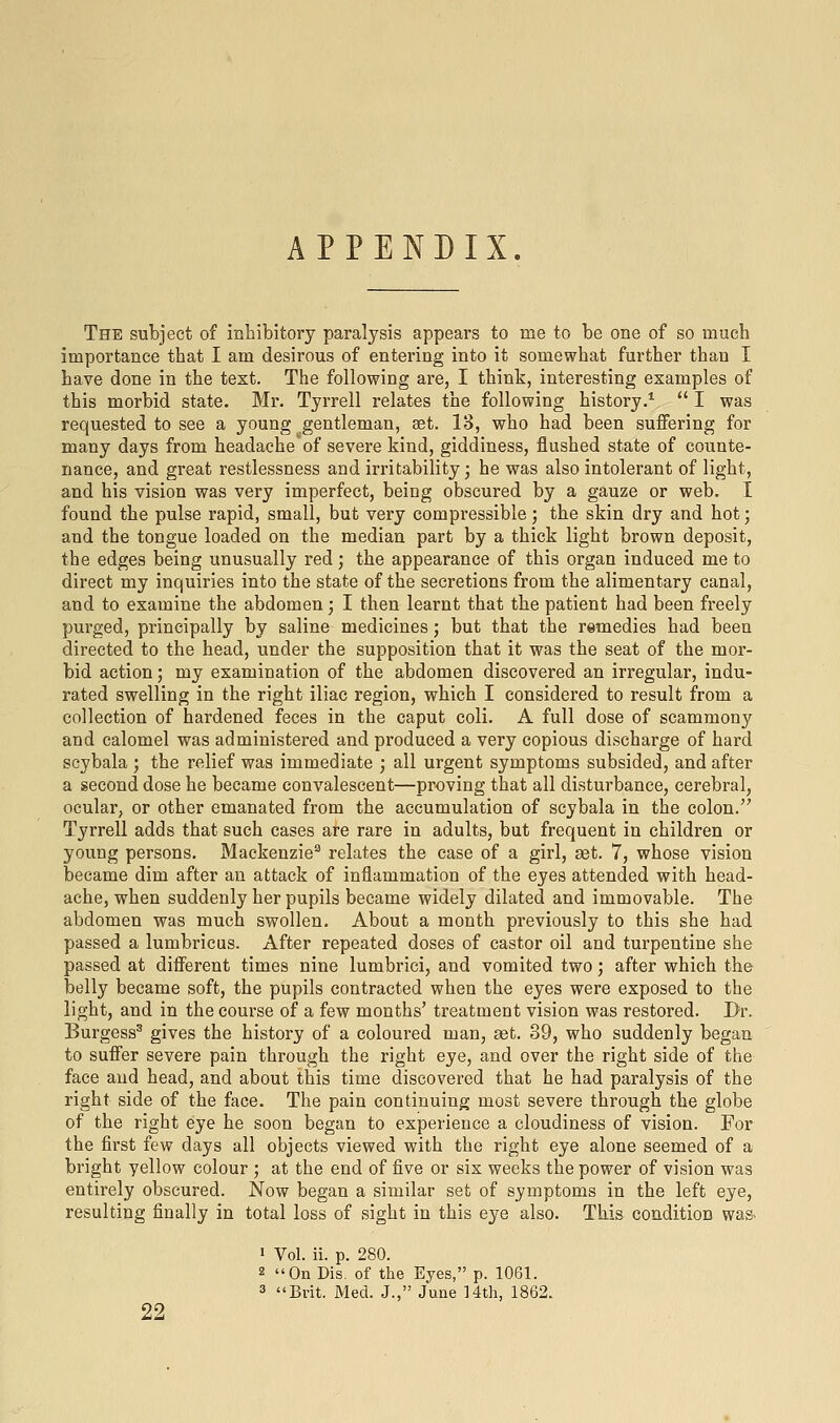 APPENDIX. The subject of inhibitory paralysis appears to me to be one of so much importance that I am desirous of entering into it somewhat further than I have done in the text. The following are, I think, interesting examples of this morbid state. Mr. Tyrrell relates the following history.*  I was requested to see a young gentleman, set. 13, who had been suffering for many days from headache'of severe kind, giddiness, flushed state of counte- nance, and great restlessness and irritability • he was also intolerant of light, and his vision was very imperfect, being obscured by a gauze or web. I found the pulse rapid, small, but very compressible; the skin dry and hot; and the tongue loaded on the median part by a thick light brown deposit, the edges being unusually red; the appearance of this organ induced me to direct my inquiries into the state of the secretions from the alimentary canal, and to examine the abdomen; I then learnt that the patient had been freely purged, principally by saline medicines; but that the remedies had beeu directed to the head, under the supposition that it was the seat of the mor- bid action; my examination of the abdomen discovered an irregular, indu- rated swelling in the right iliac region, which I considered to result from a collection of hardened feces in the caput coli. A full dose of scammony and calomel was administered and produced a very copious discharge of hard scybala ; the relief was immediate ; all urgent symptoms subsided, and after a second dose he became convalescent—proving that all disturbance, cerebral, ocular, or other emanated from the accumulation of scybala in the colon. Tyrrell adds that such cases are rare in adults, but frequent in children or young persons. Mackenzie^ relates the case of a girl, set. 7, whose vision became dim after an attack of inflammation of the eyes attended with head- ache, when suddenly her pupils became widely dilated and immovable. The abdomen was much swollen. About a month previously to this she had passed a lumbricus. After repeated doses of castor oil and turpentine she passed at different times nine lumbrici, and vomited two; after which the belly became soft, the pupils contracted when the eyes were exposed to the light, and in the course of a few months' treatment vision was restored. Dr. Burgess^ gives the history of a coloured man, set. 39, who suddenly began to suffer severe pain through the right eye, and over the right side of the face and head, and about this time discovered that he had paralysis of the right side of the face. The pain continuing most severe through the globe of the right eye he soon began to experience a cloudiness of vision. For the first few days all objects viewed with the right eye alone seemed of a bright yellow colour ; at the end of five or six weeks the power of vision was entirely obscured. Now began a similar set of symptoms in the left eye, resulting finally in total loss of sight in this eye also. This condition wa& 22 • Vol. ii. p. 280. 2 On Dis. of the Eyes, p. 1061. 3 Brit. Med. J., June Hth, 1862.