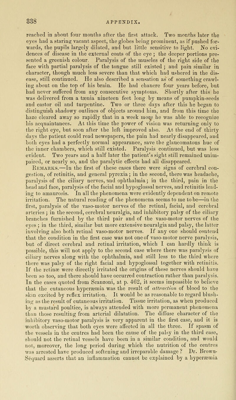 reached in about four months after the first attack. Two months later the eyes had a staring vacant aspect, the globes being prominent, as if pushed for- wards, the pupils largely dilated, and but little sensitive to light. No evi- dences of disease in the external coats of the eye ; the deeper portions pre- sented a greenish colour. Paralysis of the muscles of the right side of the face with partial paralysis of the tongue still existed ; and pain similar in character, though much less severe than that which had ushered in the dis- ease, still continued. He also described a sensation as'' of something crawl- ing about on the top of his brain. He had chancre four years before, but had never suflfered from any consecutive symptoms. Shortly after this he was delivered from a taenia nineteen feet long by means of pumpkin-seeds and castor oil and turpentine. Two or three days after this he began to distinguish shadowy outlines of objects around him, and from this time the haze cleared away so rapidly that in a week moi^ he was able to recognize his acquaintances. At this time the power of vision was returning only to the right eye, but soon after the left improved also. At the end of thirty days the patient could read newspapers, the pain had nearly disappeared, and both eyes had a perfectly normal appearance, save the glaucomatous hue of the inner chambers, which still existed. Paralysis continued, but was less evident. Two years and a half later the patient's sight still remained unim- paired, or nearly so, and the paralytic effects had all disappeared. Remarks.—In the first of these cases there were signs of cerebral con- gestion, of retinitis, and general pyrexia; in the second, there was headache, paralysis of the ciliary nerves, and ophthalmia; in the third, pain in the head and face, paralysis of the facial and hypoglossal nerves, and retinitis lead- ing to amaurosis. In all the phenomena were evidently dependent on remote irritation. The natural reading of the phenomena seems to me to be—in the first, paralysis of the vaso-motor nerves of the retinal, facial, and cerebral arteries ; in the second, cerebral neuralgia, and inhibitory palsy of the ciliary branches furnished by the third pair and of the vaso-motor nerves of the eyes; in the third, similar but more extensive neuralgia and palsy, the latter involving also both retinal vaso-motor nerves. If any one should contend that the condition in the first case was not one of vaso-motor nerve paralysis, but of direct cerebral and retinal irritation, which I can hardly think is possible, this will not apply to the second case where there was paralysis of cilia;ry nerves along with the ophthalmia, and still less to the third where there was palsy of the right facial and hypoglossal together with retinitis. If the retinae were directly irritated the origins of these nerves should have been so too, and there should have occurred contraction rather than paralysis. In the cases quoted from Scanzoni, at p. 462, it seems impossible to believe that the cutaneous hypersemia was the result of attraction of blood to the skin excited by reflex irritation. It would be as reasonable to regard blush- ing as the result of cutaneous irritation. Tissue irritation, as when produced by a mustard poultice, is always attended with more permanent phenomena than those resulting from arterial dilatation. The diffuse character of the inhibitory vaso-motor paralysis is very apparent in the first case, and it is worth observing that both eyes were affected in all the three. If spasm of the vessels in the centres had been the cause of the palsy in the third case, should not the retinal vessels have been in a similar condition, and would not, moreover, the long period during which the nutrition of the centres was arrested have produced softening and irreparable damage ? Dr. Brown- Sequard asserts that an inflammation cannot be explained by a hypersemia