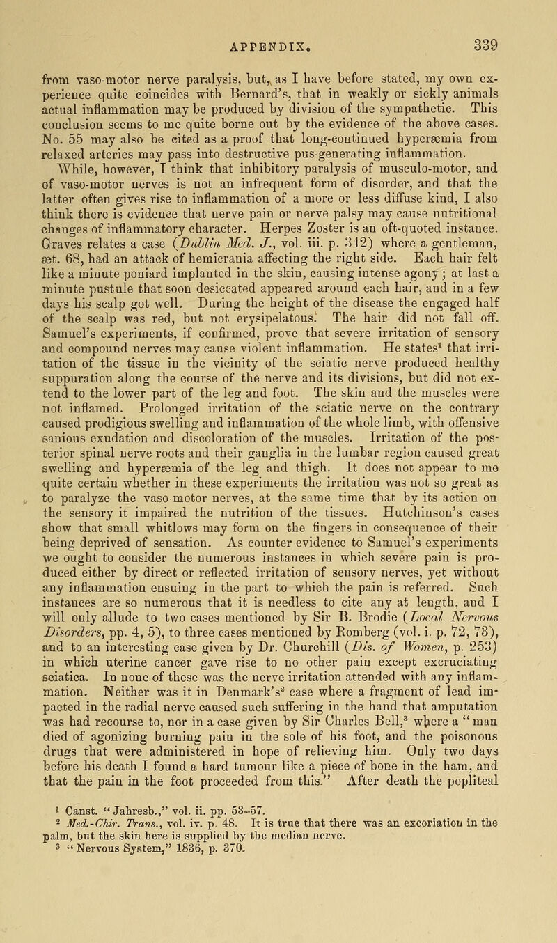 from vaso-motor nerve paralysis, but,,, as I have before stated, my own ex- perience quite coincides with Bernard's, that in weakly or sickly animals actual inflammation may be produced by division of the sympathetic. This conclusion seems to me quite borne out by the evidence of the above cases. No. 55 may also be cited as a proof that long-continued hyperaemia from relaxed arteries may pass into destructive pus-generating inflammation. While, however, I think that inhibitory paralysis of musculo-motor, and of vaso-motor nerves is not an infrequent form of disorder, and that the latter often gives rise to inflammation of a more or less diffuse kind, I also think there is evidence that nerve pain or nerve palsy may cause nutritional changes of inflammatory character. Herpes Zoster is an oft-quoted instance. Graves relates a case (^Dublin Med. J., vol. iii. p. 342) where a gentleman, set. 68, had an attack of hemicrania affecting the right side. Each hair felt like a minute poniard implanted in the skin, causing intense agony ; at last a minute pustule that soon desiccated appeared around each hair, and in a few days his scalp got well. During the height of the disease the engaged half of the scalp was red, but not erysipelatous.' The hair did not fall off. Samuel's experiments, if confirmed, prove that severe irritation of sensory and compound nei'ves may cause violent inflammation. He states* that irri- tation of the tissue in the vicinity of the sciatic nerve produced healthy suppuration along the course of the nerve and its divisions, but did not ex- tend to the lower part of the leg and foot. The skin and the muscles were not inflamed. Prolonged irritation of the sciatic nerve on the contrary caused prodigious swelling and inflammation of the whole limb, with offensive sanious exudation and discoloration of the muscles. Irritation of the pos- terior spinal nerve roots and their ganglia in the lumbar region caused great swelling and hypersemia of the leg and thigh. It does not appear to mo quite certain whether in these experiments the irritation was not so great as to paralyze the vaso motor nerves, at the same time that by its action on the sensory it impaired the nutrition of the tissues. Hutchinson's cases show that small whitlows may form on the fingers in consequence of their being deprived of sensation. As counter evidence to Samuel's experiments we ought to consider the numerous instances in which severe pain is pro- duced either by direct or reflected irritation of sensory nerves, yet without any inflammation ensuing in the part to which the pain is referred. Such instances are so numerous that it is needless to cite any at length, and I will only allude to two cases mentioned by Sir B. Brodie {Local Nervous Disorders, pp. 4, 5), to three cases mentioned by Romberg (vol. i. p. 72, 73), and to an interesting case given by Dr. Churchill (^Dts. of Women, p. 253) in which uterine cancer gave rise to no other pain except excruciating sciatica. In none of these was the nerve irritation attended with any inflam- mation. Neither was it in Denmark's^ case where a fragment of lead im- pacted in the radial nerve caused such suffering in the hand that amputation was had recourse to, nor in a case given by Sir Charles Bell,^ w^ere a man died of agonizing burning pain in the sole of his foot, and the poisonous drugs that were administered in hope of relieving him. Only two days before his death I found a hard tumour like a piece of bone in the ham, and that the pain in the foot proceeded from this. After death the popliteal 5 Canst.  Jahresb., vol. ii. pp. .53—57. 2 Med.-Chir. Trans., vol. iv. p. 48. It is true that there was an excoriation in the palm, but the skin here is supplied by the median nerve. ^  Nervous System, 1836, p. 370.