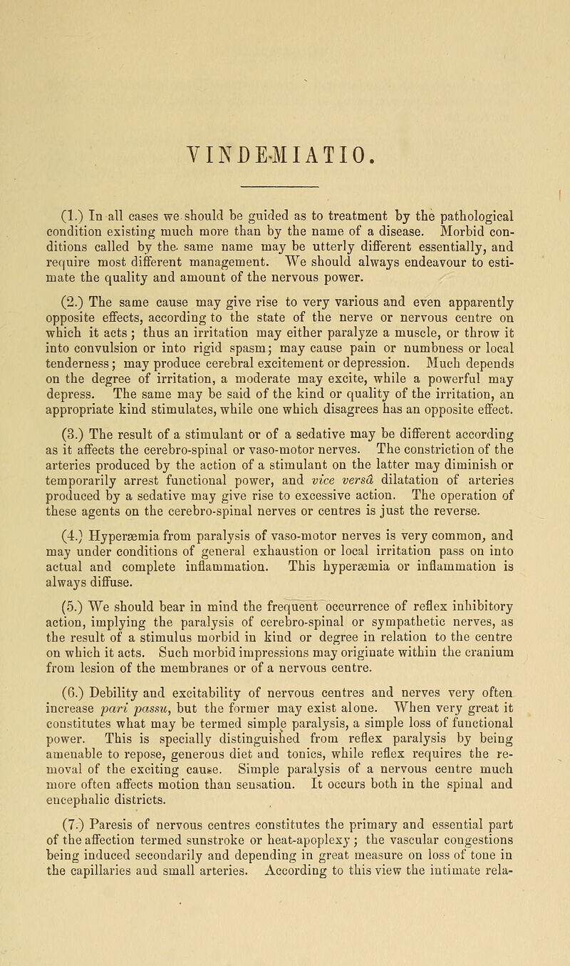 YINDE'MIATIO. (1.) In all cases we.should be guided as to treatment by the pathological condition existing much more than by the name of a disease. Morbid con- ditions called by the- same name may be utterly diflPerent essentially, and require most different management. We should always endeavour to esti- mate the quality and amount of the nervous power. (2.) The same cause may give rise to very various and even apparently opposite effects, according to the state of the nerve or nervous centre on which it acts; thus an irritation may either paralyze a muscle, or throw it into convulsion or into rigid spasm; may cause pain or numbness or local tenderness; may produce cerebral excitement or depression. Much depends on the degree of irritation, a moderate may excite, while a powerful may depress. The same may be said of the kind or quality of the irritation, an appropriate kind stimulates, while one which disagrees has an opposite effect, (3.) The result of a stimulant or of a sedative may be different according as it affects the cerebro-spinal or vaso-motor nerves. The constriction of the arteries produced by the action of a stimulant on the latter may diminish or temporarily arrest functional power, and vice versa dilatation of arteries produced by a sedative may give rise to excessive action. The operation of these agents on the cerebro-spinal nerves or centres is just the reverse. (4.) Hypersemia from paralysis of vaso-motor nerves is very common^ and may under conditions of general exhaustion or local irritation pass on into actual and complete inflammation. This hyperasmia or inflammation is always diffuse. (5.) We should bear in mind the frequent occurrence of reflex inhibitory action, implying the paralysis of cerebro-spinal or sympathetic nerves, as the result of a stimulus morbid in kind or degree in relation to the centre on which it acts. Such morbid impressions may originate within the cranium from lesion of the membranes or of a nervous centre. (6.) Debility and excitability of nervous centres and nerves very often increase pari passu, but the former may exist alone. When very great it constitutes what may be termed simple paralysis, a simple loss of functional power. This is specially distinguished from reflex paralysis by being amenable to repose, generous diet and tonics, while reflex requires the re- moval of the exciting cause. Simple paralysis of a nervous centre much more often affects motion than sensation. It occurs both in the spinal and encephalic districts. (7.) Paresis of nervous centres constitutes the primary and essential part of the affection termed sunstroke or heat-apoplexy ; the vascular congestions being induced secondarily and depending in great measure on loss of tone in the capillaries and small arteries. According to this view the intimate rela-
