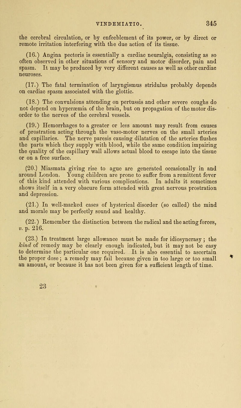 the cerebral circulation, or by enfeeblement of its power, or by direct or remote irritation interfering witb the due action of its tissue. (16.) Angina pectoris is essentially a cardiac neuralgia, consisting as so often observed in other situations of sensory and motor disorder, pain and spasm. It may be produced by very different causes as well as other cardiac neuroses. (17.) The fatal termination of laryngismus stridulus probably depends on cardiac spasm associated with the glottic. (18.) The convulsions attending on pertussis and other severe coughs do not depend on hypergemia of the brain, but on propagation of the motor dis- order to the nerves of the cerebral vessels. (19.) Hemorrhages to a greater or less amount may result from causes of prostration acting through the vaso-motor nerves on the small arteries and capillaries. The nerve paresis causing dilatation of the arteries flushes the parts which they supply with blood, while the same condition impairing the quality of the capillary wall allows actual blood to escape into the tissue or on a free surface. (20.) Miasmata giving rise to ague are generated occasionally in and around London. Young children are prone to suffer from a remittent fever of this kind attended with various complications. In adults it sometimes shows itself in a very obscure form attended with great nervous prostration and depression. (21.) In well-marked cases of hysterical disorder (so called) the mind and morale may be perfectly sound and healthy. (22.) Remember the distinction between the radical and the acting forces, V. p. 216. (23.) In treatment large allowance must be made for idiosyncrasy; the kind of remedy may be clearly enough indicated, but it may not be easy to determine the particular one required. It is also essential to ascertain the proper dose; a remedy may fail because given in too large or too small an amount, or because it has not been given for a sufficient length of time. 23