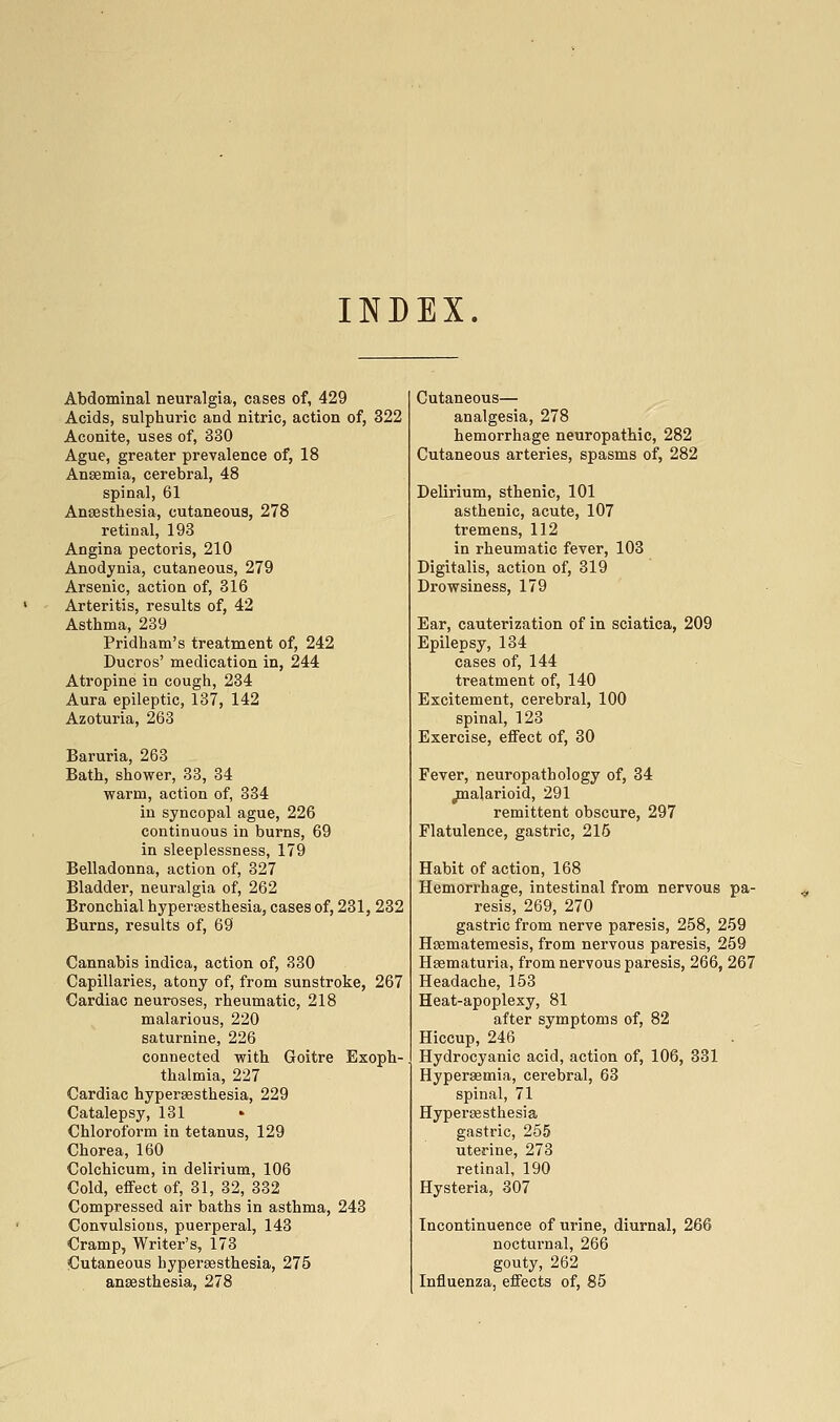 INDEX. Abdominal neuralgia, cases of, 429 Acids, sulphuric and nitric, action of, 322 Aconite, uses of, 330 Ague, greater prevalence of, 18 Anaemia, cerebral, 48 spinal, 61 Anaesthesia, cutaneous, 278 retinal, 193 Angina pectoris, 210 Anodynia, cutaneous, 279 Arsenic, action of, 316 Arteritis, results of, 42 Asthma, 239 Pridham's treatment of, 242 Ducros' medication in, 244 Atropine in cough, 234 Aura epileptic, 137, 142 Azoturia, 263 Baruria, 263 Bath, shower, 33, 34 warm, action of, 334 in syncopal ague, 226 continuous in burns, 69 in sleeplessness, 179 Belladonna, action of, 327 Bladder, neuralgia of, 262 Bronchial hyperaesthesia, cases of, 231, 232 Burns, results of, 69 Cannabis indica, action of, 330 Capillaries, atony of, from sunstroke, 267 Cardiac neuroses, rheumatic, 218 malarious, 220 saturnine, 226 connected with Goitre Exoph- thalmia, 227 Cardiac hypersesthesia, 229 Catalepsy, 131 Chloroform in tetanus, 129 Chorea, 160 Colchicum, in delirium, 106 Cold, effect of, 31, 32, 332 Compressed air baths in asthma, 243 Convulsions, puerperal, 143 Cramp, Writer's, 173 Cutaneous hyperaesthesia, 275 anaesthesia, 278 Cutaneous— analgesia, 278 hemorrhage neuropathic, 282 Cutaneous arteries, spasms of, 282 Delirium, sthenic, 101 asthenic, acute, 107 tremens, 112 in rheumatic fever, 103 Digitalis, action of, 319 Drowsiness, 179 Ear, cauterization of in sciatica, 209 Epilepsy, 134 cases of, 144 treatment of, 140 Excitement, cerebral, 100 spinal, 123 Exercise, effect of, 30 Fever, neuropathology of, 34 /nalarioid, 291 remittent obscure, 297 Flatulence, gastric, 216 Habit of action, 168 Hemorrhage, intestinal from nervous pa- resis, 269, 270 gastric from nerve paresis, 258, 259 Haematemesis, from nervous paresis, 259 Haematuria, from nervous paresis, 266, 267 Headache, 153 Heat-apoplexy, 81 after symptoms of, 82 Hiccup, 246 Hydrocyanic acid, action of, 106, 831 Hyperaemia, cerebral, 63 spinal, 71 Hyperaesthesia gastric, 255 uterine, 273 retinal, 190 Hysteria, 307 Incontinuence of urine, diurnal, 266 noctui'nal, 266 gouty, 262 Influenza, effects of, 85