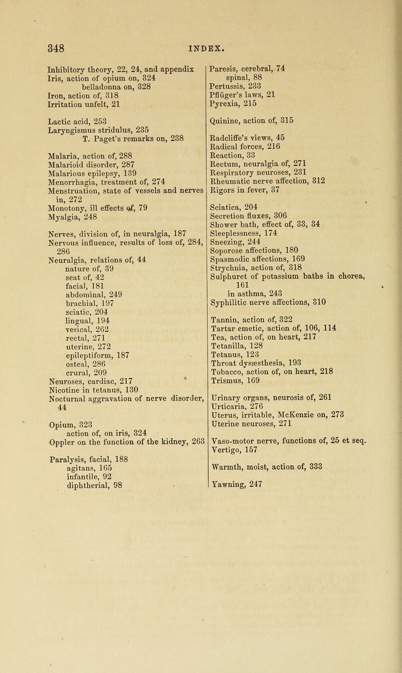 Inhibitory theory, 22, 24, and appendix Iris, action of opium on, 324 belladonna on, 328 Iron, action of, 318 Irritation unfelt, 21 Lactic acid, 253 Laryngismus stridulus, 235 T. Paget's remarks on, 288 Malaria, action of, 288 Malarioid disorder, 287 Malarious epilepsy, 139 Menorrhagia, treatment of, 274 Menstruation, state of vessels and nerves in, 272 Monotony, ill effects of, 79 Myalgia, 248 Nerves, division of, in neuralgia, 187 Nervous influence, results of loss of, 284, 286 Neuralgia, relations of, 44 nature of, 39 seat of, 42 facial, 181 abdominal, 249 brachial, 197 sciatic, 204 lingual, 194 vesical, 262 rectal, 271 uterine, 272 epileptiform, 187 osteal, 286 crural, 209 Neuroses, cardiac, 217 Nicotine in tetanus, 130 Nocturnal aggravation of nerve disorder, 44 Opium, 323 action of, on iris, 324 Oppler on the function of the kidney, 263 Paralysis, facial, 188 agitans, 165 infantile, 92 diphtherial, 98 Paresis, cerebral,-74 spinal, 88 Pertussis, 233 Pfluger's laws, 21 Pyrexia, 215 Quinine, action of, 315 Radcliffe's views, 45 Radical forces, 216 Reaction, 33 Rectum, neuralgia of, 271 Respiratory neuroses, 231 Rheumatic nerve affection, 312 Rigors in fever, 37 Sciatica, 204 Secretion fluxes, 306 Shower bath, effect of, 33, 34 Sleeplessness, 174 Sneezing, 244 Soporose affections, 180 Spasmodic affections, 169 Strychnia, action of, 318 Sulphuret of potassium baths in chorea, 161 in asthma, 243 Syphilitic nerve affections, 310 Tannin, action of, 322 Tartar emetic, action of, 106, 114 Tea, action of, on heart, 217 Tetanilla, 128 Tetanus, 123 Throat dyssesthesia, 193 Tobacco, action of, on heart, 218 Trismus, 169 Urinary organs, neurosis of, 261 Urticaria, 276 Uterus, irritable, McKenzie on, 273 Uterine neuroses, 271 Vaso-motor nerve, functions of, 25 et seq. Vertigo, 157 Warmth, moist, action of, 333 Yawning, 247