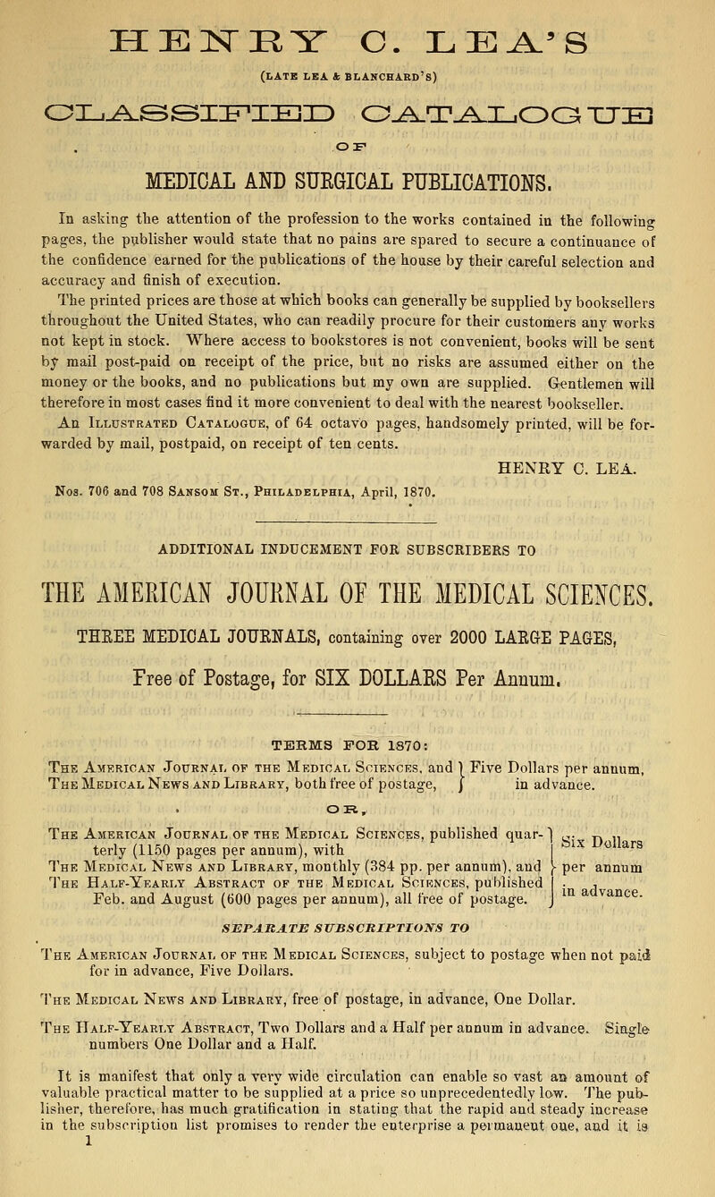 (late I.EA tc BLANCEARD'S) OF MEDICAL AND SURGICAL PUBLICATIONS. In asking tlie attention of the profession to the works contained in the foUowino- pages, the publisher would state that no pains are spared to secure a continuance of the confidence earned for the publications of the house by their careful selection and accuracy and finish of execution. The printed prices are those at which books can generally be supplied by booksellers throughout the United States, who can readily procure for their customers any works not kept in stock. Where access to bookstores is not convenient, books will be sent by mail post-paid on receipt of the price, but no risks are assumed either on the money or the books, and no publications but my own are supplied. Gentlemeii will therefore in most cases find it more convenient to deal with the nearest bookseller. An Illustrated Oatalogde, of 64 octavo pages, handsomely printed, will be for- warded by mail, postpaid, on receipt of ten cents. HENRY C. LEA. Nos. 706 and 708 Sansom St., Philadelphia, April, 1870. ADDITIONAL INDUCEMENT FOR SUBSCRIBERS TO THE AMERICAN JOURNAL OF THE MEDICAL SCIENCES. THEEE MEDICAL JOUENALS, containing over 2000 LAE6E PAGES, Free of Postage, for SIX DOLLAES Per Annum. TEHMS POH 1870: The American Journal of the Medical Sciences, and 1 Five Dollars per annum, The Medical News and Library, both free of postage, j in advance. OR, Six Dollars The American Journal of the Medical Sciences, published quar- terly (1150 pages per annum), with The Medical News and Library, monthly (384 pp. per annum), and The Half-Yearly Abstract of the Medical Sciences, published Feb. and August (600 pages per annum), all free of postage. - per annum in advance. SEPARATE SirBSCniPTIOKS TO The American Journal of the Medical Sciences, subject to postage when not paid for in advance, Five Dollars. The Medical News and Library, free of postage, in advance. One Dollar. The Half-Yearly Abstract, Two Dollars and a Half per annum in advance.. Single numbers One Dollar and a Half. It is manifest that only a very wide circulation can enable so vast au amount of valuable practical matter to be supplied at a price so unprecedentedly low. The pub- lisher, therefore, has much gratification in stating that the rapid and steady increase in the subscription list promises to I'ender the enterprise a permanent one, and it ia