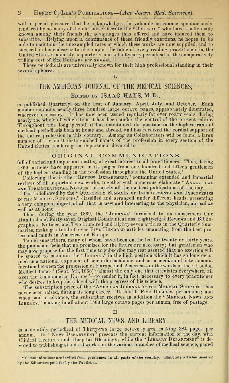 with especial pleasure that he acknowledges the valuable assistance spontaneously rendered by so many of the old subscribers'to the Joornal, who have kindly made known amono^ their friends ,thQ advantages thus offered and have induced them to subscribe. Relying upon a continuance of these friendly exertions, he hopes to be able to maintain the unexampled rates at which these works are now supplied, and to succeed in his endeavor to place upon the table of every reading practitioner in. the United States a monthly, a quarterly, and a half-yearly periodical at the comparatively trifling cost of. Six Dollars pf?r a9?7v?im. These periodicals are universally known for their high professional standing in their several spheres. I. THE AMERICAN JOURNAL OF THE MEDICAL SCIENCES, Edited BY ISAAC HAYS, M.D., is published Quarterly, on the first of January, April, July, and October. Each number contains nearly three hundred large octavo pages, appropriately illustrated, wherever necessary. It has now been issued regularly for over forty years, during nearly the whole of which time it has been under the control of the present editor. Throughout this long period, it has maintained its position in the highest rank of medical periodicals both at home and abroad, and has received the cordial support of the entire profession in this country. Among its Collaborators will be found a large number of the most distinguished names of the profession in every section of the United States, rendering the department devoted to ORiaiNAL COMMUNICATIONS full of varied and important mattei;, of great interest to all practitioners. Thus, during 1869, articles have appeared in its pages from one hundred and fifteen gentlemen of the highest standing in the profession throughout the United States.* Following this is the  Review Department, containing extended and impartial reviews of all important new works, together with numerous elaborate Analytical AND Bibliographical Notices of nearly all the medical publications of the day. This is followed by the  Quarterly Summary of Improvements and Discoveries IN the Medical Sciences, classified and arranged under different heads, presenting a very complete digest of all that is new and interesting to the physician, abroad as well as at home. Thus, during the year 1869, the Journal furnished to its subscribers One Hundred and Forty-seven Original Communications, Eighty-eight Reviews and Biblio- graphical Notices, and Two Hundred and Eighty-seven articles in the Quarterly Sum- maries, making a total of over Five Hundred articles emanating from the best pro- fessional minds in America and Europe. To old subscribers, many of whom have been on the list for twenty or thirty years, the publisher feels that no promises for the future are necessary; but gentlemen who may now propose for the first time to subscribe may rest assured that no exertion will be spared to maintain the Journal in the high position which it has so long occu- pied as a national exponent of scientific medicine, and as a medijum of intercommu- nication between the profession of Europe and America—in the words of the  London Medical Times (Sept. 5th, 1868) almost the only one that circulates everywhere, all over the Union and in Europe—to render it, in fact, necessary to every practitioner who desires to keep on a level with the progress of his science. The subscription price of the American Journal 6f the Medical Sciences has never been raised, during its long career. It is still Five Dollars per annum; and when paid in advance, thip subscriber receives in addition the Medical News and Library, making in all about 1500 large octavo pages per annum, free of postage, . II. THE MEDICAL NEWS AND LIBRARY is a monthly periodical of Thirty-two large octavo pages, making 384 pages per annum. Its News Department presents the current information of the day, with Clinical Lectures and Hospital Gleanings; while the  Library Department is de- voted to publishing standard works on the various branches of medical science, paged * Communications are invited from gentlemen in all parts of the country. Elaborate articles inseried by the Editovare paid for by tlie Pablisher.
