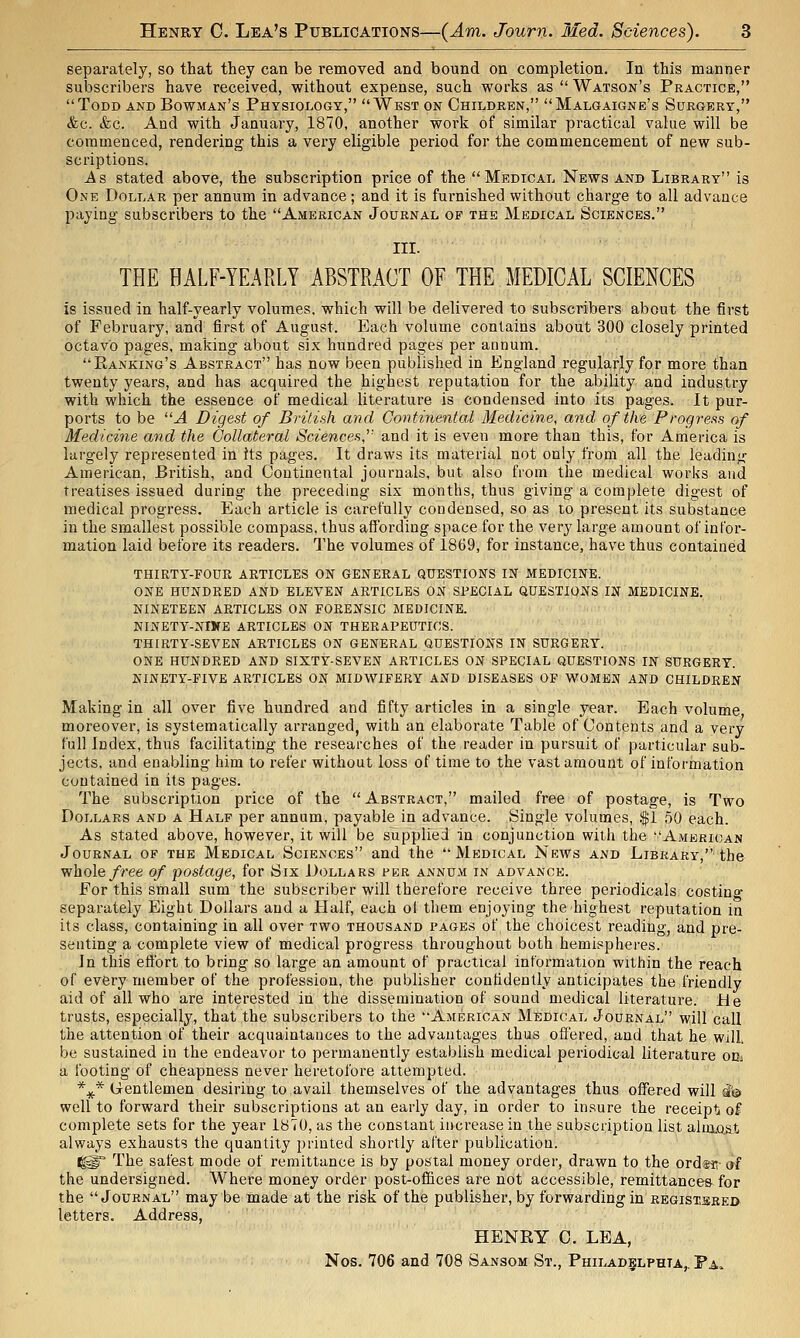 separately, so that they can be removed and bound on completion. In this manner subscribers have received, without expense, such works as  Watson's Practice, Todd and Bowman's Physiology, West on Children, Malgaigne's Surgery, (fee. &c. And with January, 1870, another work of similar practical value will be commenced, rendering this a very eligible period for the commencement of new sub- scriptions. As stated above, the subscription price of the Medical News and Library is One Dollar per annum in advance; and it is furnished without charge to all advance paying subscribers to the American Journal of the Medical Sciences. III. THE HALF-YEARLY ABSTRACT OF THE MEDICAL SCIENCES is issued in half-yearly volumes, which will be delivered to subscribers about the first of February, and first of August. Each volume contains about 300 closely printed octavo pages, making about six hundred pages per annum. Banking's Abstract has now been published in England regularly for more than twenty years, and has acquired the highest reputation for the ability and industry with which the essence of medical literature is condensed into its pages. It pur- ports to be A Digest of British and Continental Medicine, and of the Progress of Medicine and the Collateral Sciences,'' and it is even more than this, for America is largely represented in its pages. It draws its material not only from all the leading American, British, and Continental journals, but also from the medical works and treatises issued during the preceding six months, thus giving a complete digest of medical progress. Each article is carefully condensed, so as to present its substance in the smallest possible compass, thus affording space for the very large amount of infor- mation laid before its readers. The volumes of 1869, for instance, have thus contained THIRTY-FOUR ARTICLES ON GENERAL QUESTIONS IN MEDICINE. ONE HUNDRED AND ELEVEN ARTICLES ON SPECIAL QUESTIONS IN MEDICINE. NINETEEN ARTICLES ON POKENSIC MEDICINE. NINETY-NIWE ARTICLES ON THERAPEUTICS. THIRTY-SEVEN ARTICLES ON GENERAL QUESTIONS IN SURGERY. ONE HUNDRED AND SIXTY-SEVEN ARTICLES ON SPECIAL QUESTIONS IN SURGERY. NINETY-FIVE ARTICLES ON MIDWIFERY AND DISEASES OF WOMEN AND CHILDREN Making in all over five hundred and fifty articles in a single year. Each volume moreover, is systematically arranged, with an elaborate Table of Contents and a very full Index, thus facilitating the researches of the reader in pursuit of particular sub- jects, and enabling him to refer without loss of time to the vast amount of information contained in its pages. The subscription price of the Abstract, mailed free of postage, is Two Dollars and a Half per annum, payable in advance. Single volumes, .'$1 50 each. As stated above, however, it will be supplied in conjunction with the American Journal of the Medical Sciences and the Medical News and Library, the whole/ree of postage, for Six Dollars per annum in advance. For this small sum the subscriber will therefore receive three periodicals costing separately Eight Dollars and a Half, each of them enjoying the highest reputation in its class, containing in all over two thousand pages of the choicest reading, and pre- senting a complete view of medical progress throughout both hemispheres. In this effort to bring so large an amount of practical information within the reach of every member of the profession, the publisher confidently anticipates the friendly aid of all who are interested in the dissemination of sound medical literature. He trusts, especially, that the subscribers to the American Medical Journal will call the attention of their acquaintances to the advantages thus offered, and that he will, be sustained in the endeavor to permanently establish medical periodical literature ohj a footing of cheapness never heretofore attempted. %* Gentlemen desiring to avail themselves of the advantages thus offered will i'& well to forward their subscriptions at an early day, in order to insure the receipt o£ complete sets for the year 1870, as the constant increase in the subscription list ahnost always exhausts the quantity printed shortly after publication. ^° The safest mode of remittance is by postal money order, drawn to the ordsti- af the undersigned. Where money order post-offices are not accessible, remittances for the Journal may be made at the risk of the publisher, by forwarding in registsbed letters. Address, HENRY C. LEA, Nos. 706 and 708 Sansom St., Philadelphia,. Pa.