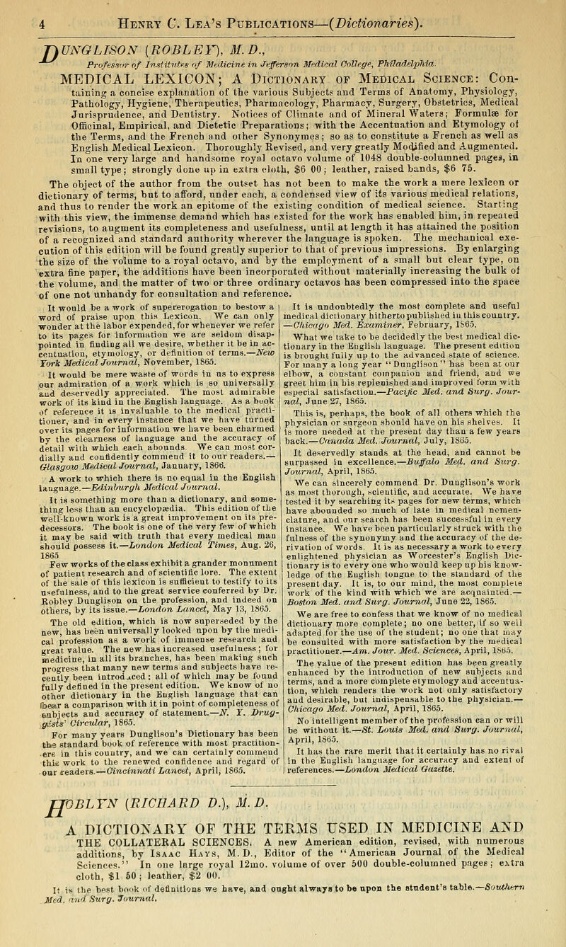 jyUNGLISON [ROBLEY), 31. D., ^^^ Profes-s<ir of Institiite.s of Medicine in Jefferson Medical College, Philadelphia. MEDICAL LEXICON; A DictiOxNary op Medical Science: Con- taining a concise explanation of the various Subjects and Terms of Anatomy, Physiology, Pathology, Hygiene, Therapeutics, Pharmacology, Pharmacy, Surgery, Obstetrics, Medical Jurisprudence, and Dentistry. Notices of Climate and of Mineral Waters; Formulae for Officinal, Empirical, and Dietetic Preparations; with the Accentuation and Etymology of the Terms, and the French and other Synonymes; so as to constitute a French as well as English Medical Lexicon. Thoroughly Revised, and very greatly Modified and Augmented, In one very large and handsome royal octavo volume of 1048 double-columned pages, in sm.Tlltype; strongly done up in extra cloth, $6 00 j leather, raised bands, $6 75. The object of the author from the outset has not been to make the work a mere lexicon or dictionary of terms, but to afford, under each, a conden.eed view of its various medical relations, and thus to render the work an epitome of the existing condition of medical science. Starting with this view, the immense demand which has existed for the work has enabled him, in repeated revisions, to augment its completeness and usefulness, until at length it has attained the position of a recognized and standard authority wherever the language is spoken. The mechanical exe- cution of this edition will be found greatly superior to that of previous impressions. By enlarging the size of the volume to a royal octavo, and by the employment of a small but clear type, on extra fine paper, the additions have been incorporated without materially increasing the bulk of the volume, and the matter of two or three ordinary octavos has been compressed into the space of one not unhandy for consultation and reference. It would be a work of supererogation to bestow a It is undoubtedly the most complete and useful word of praise upon this Lexicon. We can only wonder at the labor expended, for whenever we refer to its pages for information we are seldom disap- pointed in finding all we desire, whether it be in ac- centuation, etymology, or definition of terms.—New York Medical Journal, November, 1S63. • It would be mere waste of words in us to express oar admiration of a work which is so universally and deservedly appreciated. The most admirable work of its kind in the English language. As a book of reference it is invaluable to the medical practi- tioner, and in every instance that we have turned over its pages for information we have been charmed by the clearness of language and the accuracy of detail with which each abounds. We can most cor- dially and confidently commeud it to our readers.— fflasgow Msdieal Journal, January, 1866. A work to which there is no equal in the English language.—Edinburgh Medical Journal. It is something more than a dictionary, and some- thing less than an eacyclopadia. This edition of the well-known work is a great improvement on its pre- decessors. The book is one of the very few of which it may be said with truth that every medical man should possess it.—London Medical Times, Aug. 26, 186.5 Few works of the class exhibit a grander monument of patient research and of scientific lore. The extent of the sale of this lexicon is sutficient to testify to its usefulness, and to the great service conferred by Dr. Robley Dunglison on the profession, and indeed on others, by its issue.—London Lancet, May 13, 1865. The old edition, which is now superseded by the new, has been universally looked upon by the medi- cal profession as a work of immense research and great value. The new has increased usefulness ; for medicine, in all its branches, has been making such progress that many new terms and subjects have re- cently been introdjiced : all of which may be found fully defined in the present edition. We know of no other dictionary in the English language that can liiear a comparison with it in point of completeness of eoibjects and accuracy of statement.—N. Y. Drug- ■ffiists' Circular, 1865. For many years Dunglison's Dictionary has been tha standard book of reference with most practition- ers in this country, and we can certainly corumeud thie work to the renewed confideace and regard of our readers.—Cincinnati Lancet, April, 1865. medical dictionary hitherto published in this country. —Chicago Med. Examiner, February, 1865. What we take to be decidedly the best medical dic- tionary in the English language. The present edition is brought fuUy up to the advanced state of science. For many a long year Dunglison has been at our elbow, a constant companion and friend, and we greet him in his replenished and improved form with especial satisfaction.—Pacific Med. and Surg. Jour- nal, June 27, 1865. This is, perhaps, the book of all others which the physician or surgeon should have on his shelves. It is more needed at the present day than a few years back.—Canada Med. Journal, July, lSo5. It deservedly stands at the head, and cannot be surpassed in excellence.—Buffalo Med. and Surg. Journal, April, 1865. We can sincerely commend Dr. Dunglison's work as most thorough, scientific, and accurate. We have tested it by searching its pages for new terms, which have abounded so much of late in medical nomen- clature, and our seaich has been successful in every instance. We have been particularly struck with the fulness of the synonymy and the accuracy of the de- rivation of words. It is as necessary a work to every enlightened physician as Worcester's English Dic- tionary is to every one who would keep up his know- ledge of the English tongue to the standard of the present day. It is, to our mind, the most complete work of the kind with which we are acquainted.— Boston Med. and Surg. Journal, June 22, 1865. We are free to confess that we know of no medical dictionary more complete; no one better, if so well adapted for the use of the student; no one that may be consulted with more satisfaction by the medical practitioner.—Am. Jour. Med. Sciences, April, 1S65. The value of the present edition has been greatly enhanced by the introduction of new subjects and terms, and a more complete etymology and accentua- tion, which renders the work not only satisfactory and desirable, bat indispensable to the physician.— Chicago Med. Journal, April, 1865. No intelligent member of the profession can or will be without it.—St. Louis Med. and Surg. Journal, April, 1865. It has the rare merit that it certainly has no rival in the English language for accuracy and extent of references.—London Medical Gazette. H 'OBLTN [RICHARD D.), M.D. A DICTIONARY OF THE TERMS USED IN MEDICINE AND THE collateral SCIENCES. A new American edition, revised, with numerous additions, by Isaac Hays, M.D., Editor of the American Journal of the Medical Sciences. In one large royal 12mo. volume of over 600 double-columned pages; extra cloth, «1 60 ; leather, $2 00. If is the best book of definitions we have, and ought always to be upon the student's i,&b\%.~Soutlu:rn Med. and Surg. Journal,