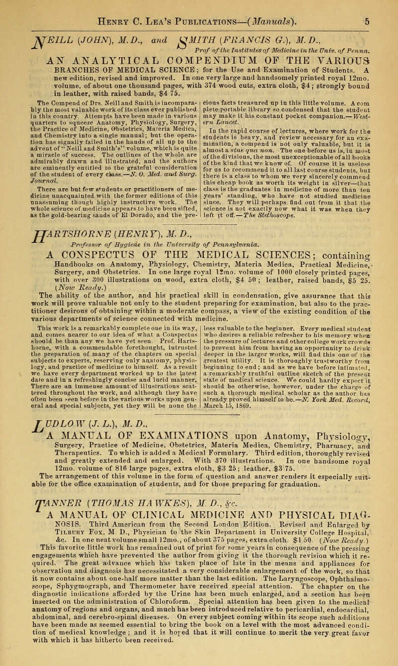 J^'EILL (JOHN), M.D., and (JMITH [FRANCIS G.), M.D., Prof of the Institutes of Medicine in the Univ. of Penna. AN ANALYTICAL COMPENDIUM OF THE VARIOUfi BRANCHES OF MEDICAL SCIENCE ; for the Use and Examination of Students. A new edition, revised and improved. In one very large and handsomely printed royal 12mo. volume, of about one thousand pages, with 374. wood cuts, extra cloth, $4; strongly bound in leather, with raised bands, $4 75. cious facts treasured up in this little volume. A com plete portable library so condensed that the student may make it his constant pocket companion.— West- ern Lancet. The Compendof Drs. Neilland Smith is incompara- bly the most valuable work of its class ever published in this country. Attempts have been made in various quarters to squeeze Anatomy, Physiology, Surgery, the Practice of Medicine, Obstetrics, Materia Medica, and Chemistry into a single manual; but the opera- tion has signally failed in the hands of all up to the advent of Neili and Smith's volume, which is quite a miracle of success. The outlines of the whole are admirably drawn and illustrated, and the authors are emiaently entitled to the grateful consideration of the student of every cless.—N. 0. Med. and Surff. Journal. There are but few students or practitioners of me- dicine unacquainted with the former editions of this unassuming though highly instructive work. The whole science of medicine appears to have been sifted, as the gold-bearing sands of El Dorado, and the pre- In the rapid course of lectures, where work for the students is heavy, and review necessary for an exa- mination, a compend is not only valuable, but it is almost a sine qua non. The one before us is, in most of the divi.sions, the most unexceptionable of all books of the kind that we know of Of course it is useless for us to recommend it to all last course students, but there is a class to whom we very sincerely commend this cheap book as worth its weight in silver—that class is the graduates in medicine of more than ten years' standing, who have not studied medicine since. They will perhaps find out from it that the science is not exactly now what it was when they left it otf.—The Stethoscope. TTAR TSHORNE [HENR F), M. D., Professor of Hygiene in the University of Penn-iT/lvania. A CONSPECTUS OF THE MEDICAL SCIENCES; containing Handbooks on Anatomy, Physiology, Chemistry, Materia Medica, Practical Medicine,' Surgery, and Obstetrics. In one large royal 12ino. volume of 1000 closely printed pages, with over ::500 illustrations on wood, extra cloth, $4 50 ; leather, raised bands, $525. (Now Ready.) The ability of the author, and his practical skill in condensation, give assurance that this work will prove valuable not only to the student preparing for examination, but also to the prac- titioner desirous of obtaining within a moderate compass, a view of the existing condition of the various departments of science connected with medicine. This work is a remarkably complete one iu its way, and comes nearer to our idea of what a Conspectiis shoflld be than any we have yet seen. Prof Harts- home, with a commendable forethought, intrusted the preparation of many of the chapters on special subjects to experts, reserving oaly anatomy, physio- logy, and practice of medicine to himself As a result we have every department worked up to the latest date and in a refreshingly concise and lucid manner. There are an immense amount of illustrations scat- tered throughout the work, and although they have often beea t^een before in the various works upon gen- eral and special subjects, yet they will be none the less valuable to the beginner. Every medical student who desires a reliable refresher to his memory whea the pressure of lectures and other college work crowds to prevent him from having an opportunity to drink deeper in the larger works, will find this one of the greatest utility. It is thoroughly trustworthy from beginning to end; and as we have before intimated, a remarkably truthful outline sketch of the present state of medical science. We could hardly expect it should be otherwise, however, under the chargf^ of such a thorough medical scholar as the author has already proved himself to be.—N. York Med. Record, March 1.5, 1S69. TUDLOW {J. L.), M. D., A MANUAL OF EXAMINATIONS upon Anatomy, Physiolog}', Surgery, Practice of Medicine, Obstetrics, Materia Medica, Chemisltry, Pharmacy, and Therapeutics. To which is added a Medical Formulary. Third edition, thoroughly revised and greatly extended and enlarged. With 370 illustrations. In one handsome royal 12mo. volume of 816 large pages, extra cloth, $3 25; leather, $3 75. The arrangement of this volume in the form of question and answer renders it especially sui't- able for the ofi&ce examination of students, and for those preparing for graduation. fTANNER {THOMAS HAWKES), M. D., ^c. A MANUAL OF CLINICAL MEDICINE AND PHYSICAL DIA^^- NOSIS. Third American from the Second London Edition. Revised and Enlarged by Tilbury Fox, M. D., Physician to the Skin Department in University College Hospital, &c. In one neat volume small 12mo., of about 375 pages, extra cloth. $150. {Now Ready.) This favorite little work has remained out of print for some years in consequence of the pressing engagements which have prevented the author from giving it the thorough revision which it re- quired. The great advance which has taken place of late in the means and appliances for observation and diagnosis has necessitated a very considerable enlargement of the work, so that it now contains about one-half more matter than the last edition. The Laryngoscope, Ophthalmo- scope, Sphygmograph, and Thermometer have received special attention. The chapter on the diagnostic indications afforded by the Urine has been much enlarged, and a section has been inserted on the administration of Chloroform. Special attention has been given to the medical anatomy of regions and organs, and much has been introduced relative to pericardial, endocardial, abdominal, and cerebro-spinal diseases. On every subject coming within its scope such additions have been made as seemed essential to bring the book on a level with the most advanced condi- tion of medical knowledge ; and it is hoped that it will continue to merit the very great favor with which it has hitherto been received.