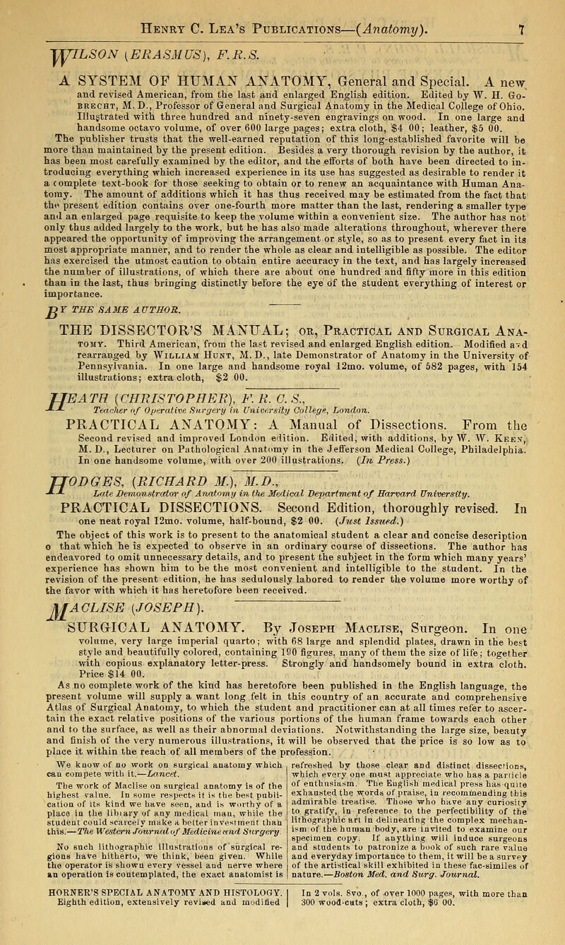 J^ILSON [ERAS31US), F.B.S. A SYSTEM OF HUMAN ANATOMY, General and Special. A new.. and revised American, from the last and enlarged Englisk edition. Edited by W. H. Go- BRECHT, M. D., Professor of General and Surgical Aiiatomy in the Medical College of Ohio. Illustrated with three hundred and ninety-seven engravings on wood. In one large and handsome octavo volume, of over 600 large pages; extra cloth, $4 00; leather, $5 00. The publisher trusts that the well-earned reputation of this long-established favorite will be more than maintained by the present edition. Besides a very thorough revision by the author, it has been most carefully examined by the editor, and the efforts of both have been directed to in- troducing everything which increased experience in its use has suggested as desirable to render it a complete text-book for those seeking to obtain or to renew an acquaintance with Human Ana- tomy. The amount of additions which it has thus received may be estimated from the fact that th(i present edition contains over one-fourth more matter than the last, rendering a smaller type and an enlarged page requisite to keep the volume within a convenient size. The author has not only thus added largely to the work, but he has also made alterations throughout, wherever there appeared the opportunity of improving the arrangement or style, so as to present every fact in its most appropriate manner, and to render the whole as clear and intelligible as possible. The editor has exercised the utmost caution to obtain entire accuracy in the text, and has largely increased the number of illustrations, of which there are about one hundred and fifty more in this edition than in the last, thus bringing distinctly before the eye of the student everything of interest or importance. ■DY THE SAME AUTHOR. ~ THE DISSECTOR'S MANUAL; or, Practical and Surgical Ana- TOMY. Third American, from the last revised and enlarged English edition. Modified aT.d rearranged by William Hont, M. D., late Demonstrator of Anatomy in the University of Pennsylvania. In one large and handsome royal 12mo. volume, of 682 pages, with 154 illustrations; extra cloth, $2 00. H 'EATH {CHRISTOPHER), F. R. G. S., Teacher of Operative Surgery in University College, London. PRACTICAL ANATOMY: A Manual of Dissections. From the Second revised and improved London edition. Edited, with additions, by W. W. Keen, M. D., Lecturer on Pathological Anatomy in the Jefferson Medical College, Philadelphia. In one handsome volume, with over 200 illustrations. {In Press.) TTODGES, {RICHARD M.), M.B., -*-*• Late Demonstrator of Anatomy in the Medical Department of Harvard University. PRACTICAL DISSECTIONS. Second Edition, thoroughly revised. In one neat royal 12mo. volume, half-bound, $2 00. (Just Issued.) The object of this work is to present to the anatomical student a clear and concise description o that which he is expected to observe in an ordinary course of dissections. The author has endeavored to omit unnecessary details, and to present the subject in the form which many years' experience has shown him to be the most convenient and intelligible to the student. In the revision of the present edition, he has sedulously labored to render the volume more worthy of the favor with which it has heretofore been received. MACLISE [JOSEPH]. SURGICAL ANATOMY. By Joseph Maclise, Surgeon. In one volume, very large imperial quarto; with 68 large and splendid plates, drawn in the best style and beautifully colored, containing 180 figures, many of them the size of life; together with copious explanatory letter-press. Strongly and handsomely bound in extra cloth. Price $14 00. As no complete work of the kind has heretofore been published in the English language, the present volume will supply a want long felt in this country of an accurate and comprehensive Atlas of Surgical Anatomy, to which the student and practitioner can at all times refer to ascer- tain the exact relative positions of the various portions of the human frame towards each other and to the surface, as well as their abnormal deviations. Notwithstanding the large size, beauty and finish of the very numerous illustrations, it will be observed that the price is so low as to place it within the reach of all members of the profession. We know of no work on surgical anatomy which refreshed by those clear and distinct dissecfions can compete with it.—Lancet. The work of Maclise on surgical anatomy is of the highest value. In some respects it is the best publi- cation of its kind we have seen, and is worthy of a place in tl^e libiary of any medical man, while the student could scarcely make a belter investment than this.—The Western Journal of Medicine and Surgery. No such lithographic illustrations of surgical re- gions have hitherto, we think, been given. While the operator is shown every vessel and nerve where an operation is contemplated, the exact anatomist is which every one must appreciate who has a panicle of enthusiasm. The English medical press has quite exhausted the words of praise, in recomtnending this admirable treatise. Those who have any curiosity to gratify, in refei-ence to the perfectibility of the lithographic art in delineating the complex mechan- ism of the human body, are invited to examine our specimen copy. If anything will induce surgeons and students to patronize a book of such rare value and everyday importance to them, it will be a survey of the artistical skill exhibited in these fac-similes of nature.—Boston Med. and Surg. Journal. HORNER'S SPECIAL ANATOMY AND HISTOLOGY. [ In 2 vols. 8vo., of over 1000 pages, with more than Eighth edition, extensively revised and modified | 300 wood-cats ; extra cloth, $6 00.