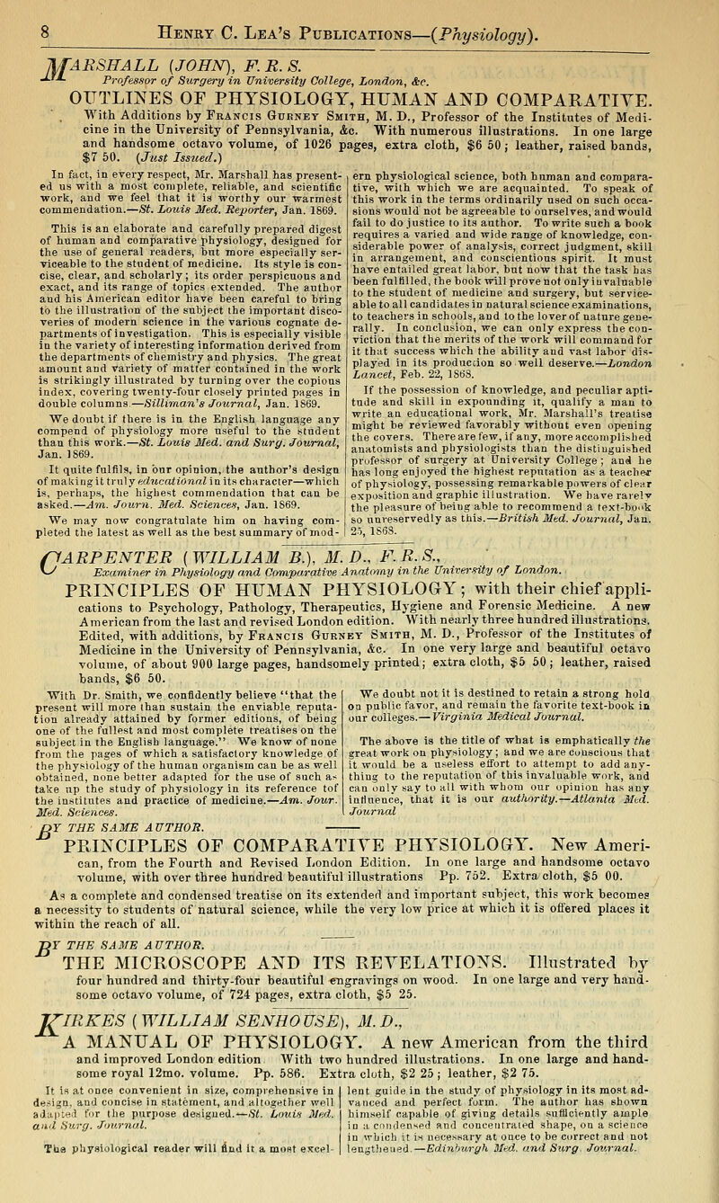 IkfARSHALL (JOHN), F. R. S. •*-'■*- Professor of Surgery in University College, London, &c. OITTLmES OF PHYSIOLOGY, HUMAN AND COMPARATIVE. With Additions by Fhancis Gurnet Smith, M. D., Professor of the Institutes of Medi- cine in the University of Pennsylvania, Ac. With numerous illustrations. In one large and handsome octavo volume, of 1026 pages, extra cloth, $6 50; leather, raised bands, $7 60. (Just Issued.) In fact, in every respect, Mr. Marshall has present- ed us -with a most complete, reliable, and scientific work, and we feel that it is worthy our warmest commendation.—St. Louis Med. Reporter, Jan. 1869. This is an elaborate and carefully prepared digest of human and comparative Jibysiology, designed for the use of general readers, but more especially ser- viceable to the student of medicine. Its style Is con- cise, clear, and scholarly; its order perspicuous and exact, and its range of topics extended. The author and his American editor have been careful to bring to the illustration of the subject the important disco- veries of modern science in the various cognate de- partments of investigation. This is especially visible in the variety of interesting information derived from the departments of chemistry and physics. The great amount and variety of matter contained in the work is strikingly illustrated by turning over the copious index, covering twenty-four closely printed pages in double columns.—Silliman's Journal, .Ian. 1869. We doubt if there is in the English language any compend of physiology more useful to the student than this work.—St. Louis Med. and Surg. Journal, Jan. 1869. It quite fulfils, in bur opinion, the author's design of raa,k\ng\itvn\y educational in its character—which is, perhaps, the highest commendation that can be asked.—Atn. Journ. Med. Sciences, Jan. 1869. We may now congratulate him on having com- pleted the latest as well as the best summary of mod- ern physiological science, both human and compara- tive, with which we are acquainted. To speak of this work in the terms ordinarily used on such occa- sions would not be agreeable to ourselves, and would fail to do justice to its author. To write such a book requii'es a varied and wide range of knowledge, con- siderable power of analysis, correct judgment, skill in arrangement, and conscientious spirit. It must have entailed great labor, but now that the task has been fulfilled, the book will prove not only invaluable to the student of medicine and surgery, but service- able to all candidates in natural science examinations, to teachers in schools, and to the lover of nature gene- rally. In conclusion, we can only express the con- viction that the merits of the work will command for it that success which the ability and vast labor dis- played in its produccion so well deserve.—London Lancet, Feb. 22, 1868. If the possession of knowledge, and peculiar apti- tude and skill in expounding it, qualify a man to write an educational work, Mr. Marshall's treatise might be reviewed favorably without even opening the covers. Therearefew, if any, more accomplished anatomists and physiologists than the distinguished professor of surgery at University College; and he has long enjoyed the highest reputation as a teacher of physiology, possessing remarkable powers of clear exposition and graphic illustration. We have rai'ely the pleasure of being able to recommend a text-bo^'k so unreservedly as this.—British Med. Journal, Jan. 2o, 1868. /CARPENTER [WILLIAM B.), M. D., F.R.S., ^ Examiner in Physiology and Oomparative Anatomy in the University of London. PRINCIPLES OF HUMAN PHYSIOLOGY; with their chief appli- cations to Psychology, Pathology, Therapeutics, Hj-giene and Forensic Medicine. A new A merican from the last and revi.sed London edition. With nearly three hundred illustrations. Edited, with additions, by Francis Gurnet Smith, M. D., Professor of the Institutes of Medicine in the University of Pennsylvania, &c. In one very large and beautiful octavo volume, of about 900 large pages, handsomely printed; extra cloth, $5 60; leather, raised bands, $6 50. We doubt not it is destined to retain a strong hold on public favor, and remain the favorite text-book in our colleges.— Virginia Medical Journal. The above is the title of what is emphatically the great work on physiology; and we are conscious that it would be a useless effort to attempt to add any- thing to the reputation of this invaluable work, and can only say to all with whom our opinion has any intiuence, that it is our authority.—Atlanta Mtd. Journal With Dr. Smith, we confidently believe that the present will more than sustain the enviable reputa- tion already attained by former editions, of being one of the fullest and most complete treatises on the subject in the English language. We know of none from the pages of which a satisfactory knowledge of the physiology of the human organism can be as well obtained, none better adapted for the use of such as take np the study of physiology in its reference tof the institutes and practice of medicine.—Am. Jour. Med. Sciences. ■ OY THE SAME A UTHOR. PRINCIPLES OF COMPARATIVE PHYSIOLOGY. New Ameri- can, from the Fourth and Revised London Edition. In one large and handsome octavo volume, with over three hundred beautiful illustrations Pp. 752. Extra cloth, $6 00. As a complete and condensed treatise on its extended and important subject, this work becomes a necessity to students of natural science, while the very low price at which it is offered places it within the reach of all. -DY THE SA3JE AUTHOR. THE MICROSCOPE AND ITS REVELATIONS. Hlustrated by four hundred and thirty-four beautiful «Tigravings on wood. In one large and very hand- some octavo volume, of 724 pages, extra cloth, $5 25. J^IRKES ( WILLIAM SENHOUSE), M.D., A MANUAL OF PHYSIOLOGY. A new American from the third and improved London edition With two hundred illustrations. In one large and hand- some royal 12mo. volume. Pp. 586. Extra cloth, $2 25; leather, $2 75. It is at once convenient in size, comprehensive in design, and concise in statement, and altogether well adaiued for the purpose designed.—Si. Louis Med. and Sv.rg. Journal. The physiological reader will find it a most excel- lent guide in the study of physiology in its moat ad- vanced and perfect form. 'The author has shown himself capable of giving details suflloiently ample in a eoiidensed and concentrated shape, on a science in which it is necessary at once to be correct and not lengtiieued.—Edinburgh Med. and Siirg. Journal.
