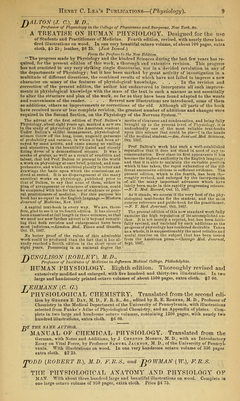 fhALTON [J. C), M.D., -*-^ Professor of Physiology in the College of Physicians and Surgeons^ New York, Ac. A TREATISE ON HITMAN PHYSIOLOaY. Designed for the use of students and Practitioners of Medicine. Fourth edition, revised, with nearly three hun- dred illustrations on wood. In one very beautiful octavo volume, of about 700 pages, extra cloth, $5 25 ; leather, $6 25. (Just Issued.) From, the Preface to the New Edition.  The progress made by Physiology and the kindred Sciences during the last few years has re- quired, for the present edition of this work, a thorough and extensive revision. This progress has not consisted in any very striking single discoveries, nor in a decided revolution in any of the departments of Physiology; but it has been marked by great activity of investigation in a multitude of different directions, the combined results of which have not failed to impress a new character on many of the features of physiological knowledge. ... In the revision and XJOrrection of the present edition, the author has endeavored to incorporate all such improve- ments in physiological knowledge with the mass of the text in such a manner as not essentially to alter the structure and plan of the work, so far as they have been found adapted to the wants and convenience of the reader. '. . . Several new illustrations are introduced, some of them as additions, others as improvements or corrections of the old. Although all parts of the book have received more or less complete revision, the greatest number of additions and changes were required in the Second Section, on the Physiology of the Nervous System. The advent of the first edition of Prof Daltoa's | merits of clearness and condensation, and being fnlly Physiology, about eight years ago, marked a new era in the study of physiology to the American student. Under Dalton's skilful management, physiological science threw oflf the long, loose, ungainly garments of probability and surmise, in which it had been ar- rayed by most artists, and came among us smiliug and attractive, in the beautifully tinted and closely fitting drftss of a demonstrated science. It was a stroke of genius, as well as a result of erudition and talent, that led Prof. Dalton to present to the world a work on physiology at once brief, pointed, and com- prehensive, and which exhibited plainly in letter and drawings the basis upon which the conclusions ar- rived at rested. It is no disparagement of the many excellent works on physiology, published prior to that of Dalton, to say that none of them, either in plan of arrangement or clearness of execution, could be compared with his for the use of students or gene- ral practitioners of medicine. For this purpose his book has no equal in the English language.— Western Journal of Medicine, Nov. 1S67. A capital text-book in every way. We are, there- fore, glad to see it in its fourth edition. It has already been examined at full length in these columns, so that we need not now further advert to it beyond remark- ing that both revision and enlargement have been most judicious.—London Med. Tiities and Gazette, Oct. 19, 1867. No better proof of the value of this admirable work could be produced than the fact that it has al- ready reached a fourth edition in the short space of eight years. Possessing in an eminent degree the brought up to the present level of Physiology, it is undoubtedly one of the most reliable text-books upon this science that could be pla''<~-i in the hands of the medical student.—Am. Journal Med. Sciences, Oct. lSti7. Prof. Dalton's work has such a well-established reputation that it does not stand in need of any re- commendation. Ever since its first appearance it has become the highest authority in the English language; and that it is able to maintain the enviable position which it has taken, the rapid exhaustion of the dif- ferent successive editions is sufficient evidence. The present edition, which is the fourth, has been tho- roughly revised, and enlarged by the incorporation of all the many important advances which have lately been made in this rapidly progressing science. —N. r. Med. Record, Oct. 15, 1867. As it stands, we esteem it the very best of the phy- siological text-books for the student, and the most concise reference and guide-book for the practitioner. —N. Y. Med. Journal, Oct. 1S67. The present edition of this now standard work fully sustains the high reputation of its accomplished au- thor. It is not merely a reprint, but has been faith- fully revised, and enriched by such additions as the progress of physiology has rendered desirable. Taken as a whole, it is unquestionably the most reliable and useful treatise on the subject that has been issued from the American press.—Chica.go Med. Journal, Sept. 1867. D UNGLISON [ROBLEY), M.D., Professor of Institutes of Medicine in Jefferson Medical College, Philadelphia. HUMAN PHYSIOLOGY. Eighth edition. Thoroughly revised and extensively modified and enlarged, with five hundred and thirty-two illustrations. In two large and handsomely printed octavo volumes of about 1500 pages, extra cloth. $7 00. B EEMANN [C. G.) ' PHYSIOLOGICAL CHEMISTRY. Translated from^the second edi- tion by Geoesb E Day, M. D., F. R, S., Ac, edited by R. E. Rogers, M. D., Professor of Chemistry in the Medical Department of the tfniversity of Pennsylvania, with illustrations selected from Funke's Atlas of Physiological Chemistry, and an Appendix of plates. Com- plete in two large and handsome octavo volumes, containing 1200 pages, with nearly two hundred illustrations, extra cloth. $6 00. r TSE SA3IE AUTHOR. MANUAL OF CHEMICAL PHYSIOLOGY. Translated from the German, with Notes and Additions, by J Cheston Morris, M. D., with an Introductory Essay on Vital Force, by Professor Samuel Jackson, M. D., of the University of Pennsyl- vania. AVith illustrations on wood. In one very handsome octavo volume of 336 pages extra cloth. $2 25. rpODD [ROBERT B.), 31. D. F.R.S., and JgOWMAN [W.), F.R.S. THE PHYSIOLOGICAL ANATOMY^ AND PHYSIOLOGY OF MAN. With about three hundred large and beautiful illustrations on wood. Complete in one large octavo volume of 950 pages, extra cloth. Price $4 75.