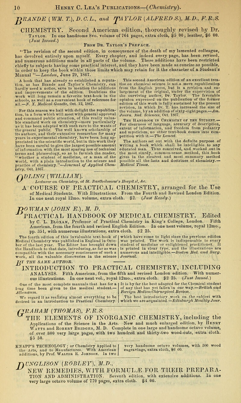 JDRANDE ( WM. T.), D. C.L., and fVAYLOR [ALFRED S.), M.D., F.R.S. CHEMISTRY. Second American edition, thoroughly revised by Dr. Taylor. In one handsome 8vo. volume of 764 pages, extra cloth, $5 00 ; leather, $6 00. {Just Issued.) From Dr. Taylor's Preface. The revision of the second edition, in consequence of the death of my lamented colleague, has devolved entirely upon myself. Every chapter, and indeed every page, has heen revised, and numerous additions made in all parts of the volume. These additions have been restricted chiefly to subjects having some practical interest, and they have been made as concise as possible, in order to keep the book within those limits which may retain for it the character of a Student's Manual —hondon, June 29, 1867. A book that has already so established a reputa- tion, as has Brande and Taylor's Chemistry, can liavdly need a notice, save to mention the additions and improvements of the edition. Doubtless the work will long remain a favorite text-book in the schools, as well as a convenient book of reference for all.—iV. r. Medical Gazette, Oct. 12, 1867. For this reason we hail with delight the republica- tion, in a form which will meet with general approval and command public attention, of this really valua- lale standard work on chemistry—more particularly as it has been adapted with such care to the wants of the general public. The well known scholarship of its authors, and their extensive researches for many years in experimental chemistry, have been long ap- preciated in the scientific world, but in this work they have been careful to give the largest possible amount of iuformatiou with the most sparing use of technical terms and phraseology, so as to furnish the reader, whether a student of medicine, or a man of the world, with a plain introduction to the science and practice of chemistry.—Journal of Applied Ghem- istry, Oct. 1867. This second American edition of an excellent trea- tise on chemical science i.'i not a mere republication from the English press, but is a revision and en- largement of the original, under the supervision of ihe surviving author, Dr. Taylor. The favorable opinion expressed on the publication of the former edition of this work is fully sustained by the present revision, in which Dr. T. has increased the size of the volume, hy an addition of sixty-eight pages.—Am. Journ. Med. Sciences, Oct. 1867. The Handbook in Chemistry of the Student.— For clearness of language, accuracy of description, extent of information, and freedom from pedantry and mysticism, no other text-book comes into com- petition with it.—The Lancet. The authors set out with the definite purpose of writing a book which shall be intelligible to any educated man. Thus conceived, a.nd worked out in the most sturdy, common-sense method, this book gives in the clearest and most summary method possible all the facts and doctrines of chemistry.— Medical Times. 0 DLING {WILLIAM). Lecturer on Chemistry, at St. Sarthnlomew's Hospitjl, <tc. A'COURSE OF TRACTICAL CHEMISTRY, arranged for the Use of Medical Students. With Illustrations. From the Fourth and Revised London Edition. In one neat royal 12mo. volume, extra cloth. $2. {Just Ready.) JDO WMAN [JOHN E.), M. D. PRACTICAL HANDBOOK OF MEDICAL CHEMISTRY. Edited by C. L. Bloxam, Professor of Practical Chemistry in King's College, London. Fifth American, from the fourth and revised English Edition. In one neat volume, royal 12mo., pp. 351, with numerous illustrations, extra cloth. $2 25. The fourth edition of this invaluable text-book of Medical Chemistry was published in England in Octo- ber of the last year. The Editor has brought down the Handbook to that date, introducing, as far as was compatible with the necessary conciseness of such a work, all the valuable discoveries in the science TSE SAME AUTHOR. — which have come to light since the previous edition was printed. The work is indispensable to every student of medicine or enlightened practitioner. It is printed in clear type, and the illustrations are numerous and intelligible.—Boston Med. and Surg. Journal. B INTRODUCTION TO PRACTICAL CHEMISTRY, INCLUDING ANALYSIS. Fifth American, from the fifth and revised London edition. With numer- ous illustrations. In one neat vol., royal 12mo., extra cloth. $2 25. {Just Issued.) One of the most complete manuals that has for a long time been given to the medical student.— AVienceum,. We regard it as real'izing almost everything to be desired in an Introduction to Practical Chemistry. It is by far the best adapted for the Chemical student of any that has yet fallen in our way.—British and Foreign Medico-Ohirurgical Review. The best introductory work on the subject with which we are acquainted.—Edinburgh Monthly Jour. o RAH AM [THOMAS), F.R.S. THE ELEMENTS OF INORGANIC CHEMISTRY, including the Applications of the Science in the Arts. New and much enlarged edition, by Henry Watts and Robert Bridges, M. D. Complete in one large and handsome octavo volume, of over 800 very large pages, with two hundred and thirty-two wood-cuts, extra cloth. $5 50. , KNAPP'S TECHNOLOGY ; or Chemistry Applied to the Arts, and to Manufactures. With American additions, by Prof. Walter K. Johnson. In two very handsoine octavo volumes, with 500 wood engravings, extra cloth, $6 00. fiVNGLISON [ROBLEY), M.D., ■^ NEW REMEDIES, WITH FORMULA FOR THEIR PREPARA- TION AND ADMINISTRATION. Seventh edition, with extensive additions. In one