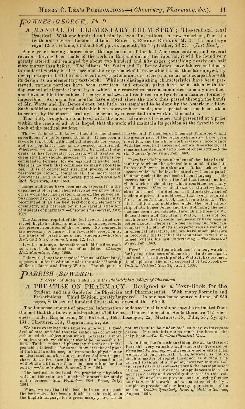 pOWNES {GEORGE), Fix. D. A .MANUAL OF ELEMENTARY CHEMISTHY ; Theoretical and Practical. With one hundred and ninety-seven illustrations. A new American, from the tenth and revised London edition. Edited by Robert Bridges, M. D. In one large royal 12mo. volume, of about 850 pp., extra cloth, S2 75 ; leather, $3 25. {Jttst Ready.) Some years having elapsed since the appearance of the last American edition, and several revisions having been made of the -work in England during the interval, it will be found very greatly altered, and enlarged by about two hundred and fifty pages, containing nearly one half more matter than before. The editors, Mr. Watts and Dr. Bence Jones, have labored sedulously to render it worthy in all respects of the very remarkable favor which it has thus far enjoyed, by incorporating in it all the most recent investigations and discoveries, in so far as is compatible with its design as an elementary text-book. While its distinguishing characteristics have been pre- served, various portions have been rewritten, and especial pains have been taken with the department of Organic Chemistry in which late researches have accumulated so many new facts and have enabled the subject to be systematized and rendered intelligible in a manner formerly impossible. As onl.y a few months have elapsed since the work thus passed through the hands of Mr. Watts and Dr. Bence Jones, but little has remained to be done by the American editor. Such additions as seemed advisable have however been made, and especial care has been taken to secure, by the closest scrutiny, the accuracy so essential in a work of this nature. Thus fully brought up to a level with the latest advances of science, and presented at a price within the reach of all, it is hoped that the work will maintain its position as the favorite text book of the medical student. This work is so well known that it seems almost superfluous for us to speak about it. It has been a favorite text-book with medical students for years, and its popularity has in no respect diminished. Whenever we have been consulted by medical stu- dents, as has frequently occurred, what treatise on chemistry they should procure, we have always re- commended Fownes', for we regarded it as tlie best. There is no work that combines so many excellen- ces. It is of convenient size, not prolix, of plain perspicuous diction, contains all the most recent discoveries, and is of moderate price.—Cincinnati Med. Repertory, Aug. 1S69. Large additions have been made, especially in the department of organic chemistry, and we know of no other work that has greater claims on the physician, pharmaceutist, or student, than this. We cheerfully recommend it as the best text-book on elementary chemistry, and bespeak for it the careful attention of students of pharmacy.—Chicago Pharmacist, Aug. 1869. The American reprint of the tenth revised and cor- rected English edition is now issued, and represents the present condition of the science. No comments are necessary to insure it a favorable reception at the hands of practitioners and students.—Boston Med. and Surg. Journal, Aug. 12, 1869. It will continue, as heretofore, to hold the first rank as a text-book for students of medicine.—Chicago Med. Exa^niner, Aug. 1869. This work, long the recognized Manual of Chemistry, appears as a tenth edition, under the able editorship of Bence Jones and Henry Watts. The chapter on the General Principles of Chemical Philosophy, and the greater part of tlie organic chemistry, have beea rewritten, and the whole work revised in accordance With the recent advances in chemical knowledge. It remains the standard text-book of chemistry.—Dub- lin Quarterly Journal, Feb. 1869. There is probably not a student of chemistry in this country to whom the admirable manual of the late Professor Fownes is unknown. It has achieved a success which we believe is entirely without a paral- lel among scientific text-books in our language. This success has arisen from the fact, that there is.no En- glish work on chemistry which combines so many excellences. Of convenient size, of attractive form, clear and concise in diction, well illustrated, and of moderate price, it would seem that every requisite for a student's hand-book has been attained. The ninth edition was published under the joint editor- ship of Dr. Bence Jones and Dr. Hofmanu; the new one has been superintended through the press by Dr. Bence Jones and Mr. Henry Watts. It is not too much to say that it could not possibly have been in better hands. There is no one in England who can compare with Mr. Watts in experience as a compiler in chemical literature, and we have much pleasure in recording the fact that his reputation is well sus- tained by this, his last undertaking.—The Chemical News, Feb. 1869. Here is a new edition which has been long watched for by eager teacliers of chemistry. In its new garb, and under the editorship of Mr. Watts, it has resumed its old place as the most successful of text-books.— Indian Medical Gazette, Jan. 1, 1869. JpARRISH [EDWARD), Professor of Materia Medica in the Philadelphia College of Pharm.acy. A TREATISE ON PHARMACY. Designed as a Text-Book for the Student, and as a Guide for the Physician and Pharmaceutist. With many Formulae and Prescriptions. Third Edition, greatly improved. In one handsome octavo volume, of 860 pages, with several hundred illustrations, extra cloth. $5 00. The immense amount of practical information condensed in this volume may be estimated from the fact that the Index contains about 4700 items. Under the head of Acids there are 312 refer- ences ; under Emplastrum, 36; Extracts, 159; Lozenges, 26; Mixtures, 55; Pills, 56; Syrups, 131; Tinctures, 138; Unguentum, 57, &c. We have examined this large volume with a good deal of care, and find that the aiithor has completely exhausted the subject upon which he treats ; a moi-e complete work, we think, it would be impossible to find. To the student of pharmacy the work is indis- pensable ; indeed, so far as we know, it is the only one of its kind in existence, and even to the physician or medical student who can spare five dollars to pur- chase it, we feel sure the practical information he will obtain will more than compensate him for the outlay.—Canada Med. Journal, Nov. 186t. The medical student and the practising physician wiU find the volume of inestimable worth for study and reference.—San Francisco Med. Press, July, 1864. When we sa y that this book is in some respects the best which has been published on the subject in the English language for a great many years, we do not wish it to be understood as very extravagant praise. In truth, it is not so much the best as the only book.—The London Chem.ical News. An attempt to furnish anything like an analysis of Parrish's very valuable and elaborate Treatise on Practical Pho/r'inacy would require more space than we have at our disposal. This, however, is not so much a matter of regret, inasmuch as it would be difficult to think of any point, however minute and apparently trivial, connected with the manipulation if pharmaceutic substances or appliances which has not been clearly and carefully discussed in this vol- ume. Want of space prevents our enlarging further ou this valuable work, and we must conclude by a simple expression of our hearty appreciation of its merits.—DvMin Quarterly Jour, of Medical Science, August, 1864.